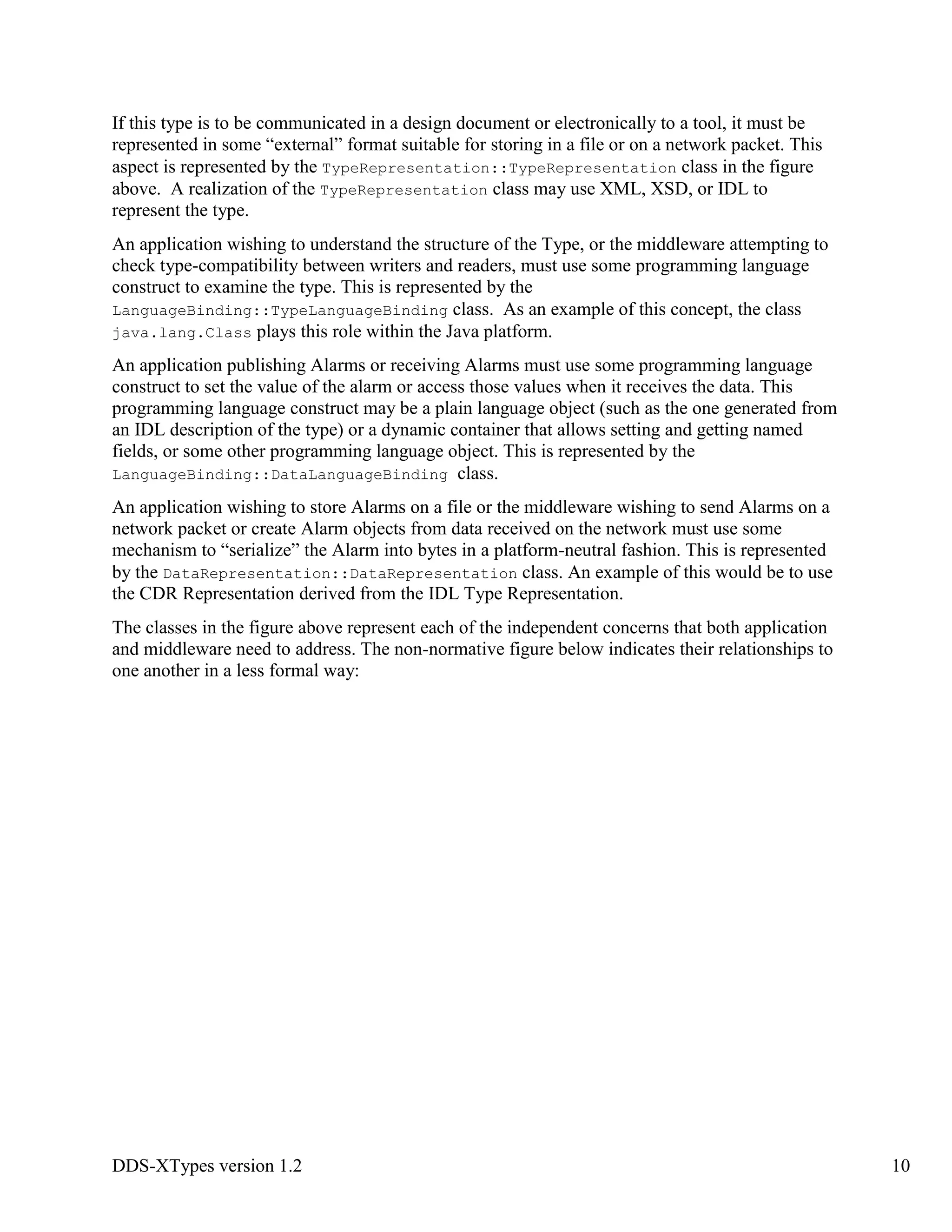 DDS-XTypes version 1.2 10
If this type is to be communicated in a design document or electronically to a tool, it must be
represented in some “external” format suitable for storing in a file or on a network packet. This
aspect is represented by the TypeRepresentation::TypeRepresentation class in the figure
above. A realization of the TypeRepresentation class may use XML, XSD, or IDL to
represent the type.
An application wishing to understand the structure of the Type, or the middleware attempting to
check type-compatibility between writers and readers, must use some programming language
construct to examine the type. This is represented by the
LanguageBinding::TypeLanguageBinding class. As an example of this concept, the class
java.lang.Class plays this role within the Java platform.
An application publishing Alarms or receiving Alarms must use some programming language
construct to set the value of the alarm or access those values when it receives the data. This
programming language construct may be a plain language object (such as the one generated from
an IDL description of the type) or a dynamic container that allows setting and getting named
fields, or some other programming language object. This is represented by the
LanguageBinding::DataLanguageBinding class.
An application wishing to store Alarms on a file or the middleware wishing to send Alarms on a
network packet or create Alarm objects from data received on the network must use some
mechanism to “serialize” the Alarm into bytes in a platform-neutral fashion. This is represented
by the DataRepresentation::DataRepresentation class. An example of this would be to use
the CDR Representation derived from the IDL Type Representation.
The classes in the figure above represent each of the independent concerns that both application
and middleware need to address. The non-normative figure below indicates their relationships to
one another in a less formal way:
 