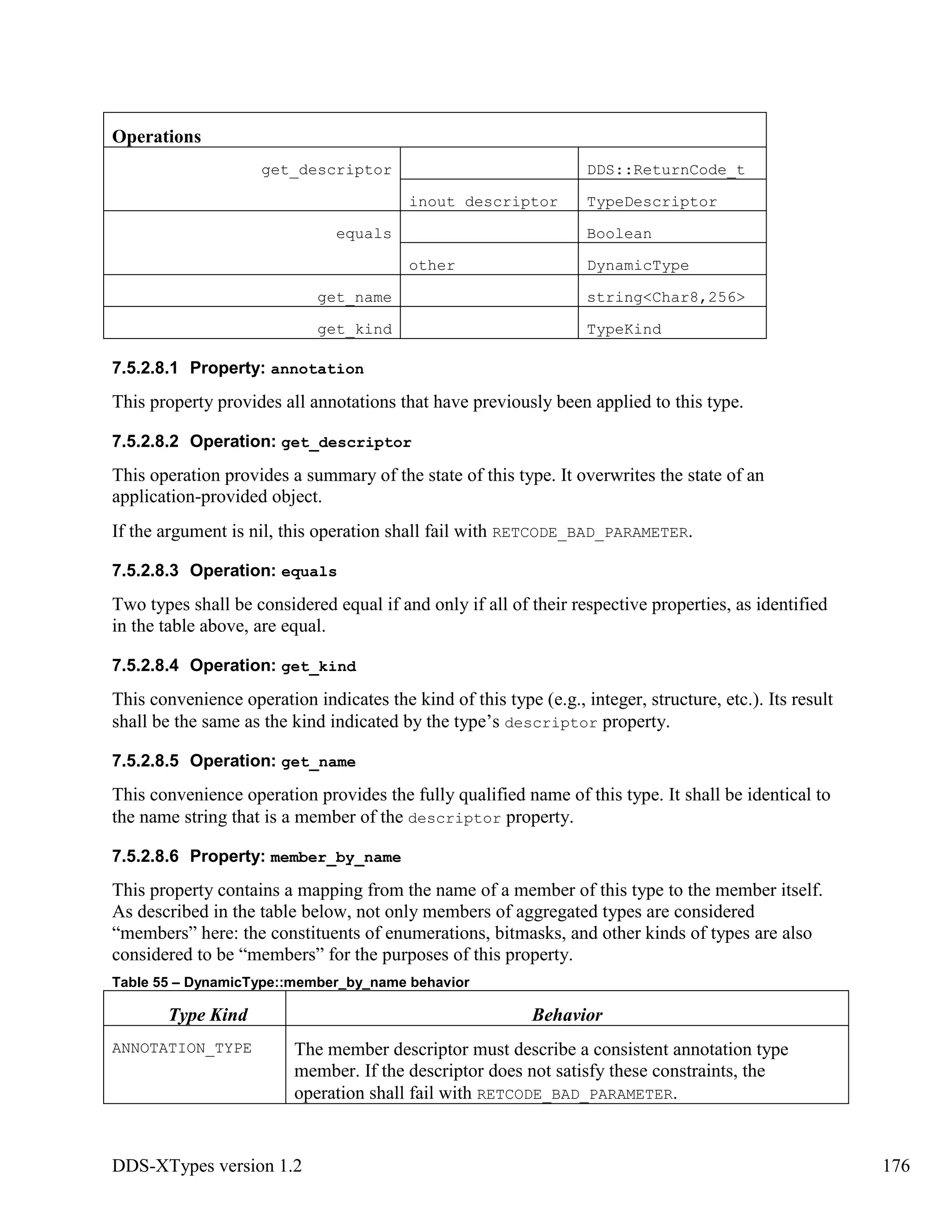 DDS-XTypes version 1.2 176
Operations
get_descriptor DDS::ReturnCode_t
inout descriptor TypeDescriptor
equals Boolean
other DynamicType
get_name string<Char8,256>
get_kind TypeKind
7.5.2.8.1 Property: annotation
This property provides all annotations that have previously been applied to this type.
7.5.2.8.2 Operation: get_descriptor
This operation provides a summary of the state of this type. It overwrites the state of an
application-provided object.
If the argument is nil, this operation shall fail with RETCODE_BAD_PARAMETER.
7.5.2.8.3 Operation: equals
Two types shall be considered equal if and only if all of their respective properties, as identified
in the table above, are equal.
7.5.2.8.4 Operation: get_kind
This convenience operation indicates the kind of this type (e.g., integer, structure, etc.). Its result
shall be the same as the kind indicated by the type’s descriptor property.
7.5.2.8.5 Operation: get_name
This convenience operation provides the fully qualified name of this type. It shall be identical to
the name string that is a member of the descriptor property.
7.5.2.8.6 Property: member_by_name
This property contains a mapping from the name of a member of this type to the member itself.
As described in the table below, not only members of aggregated types are considered
“members” here: the constituents of enumerations, bitmasks, and other kinds of types are also
considered to be “members” for the purposes of this property.
Table 55 – DynamicType::member_by_name behavior
Type Kind Behavior
ANNOTATION_TYPE The member descriptor must describe a consistent annotation type
member. If the descriptor does not satisfy these constraints, the
operation shall fail with RETCODE_BAD_PARAMETER.
 