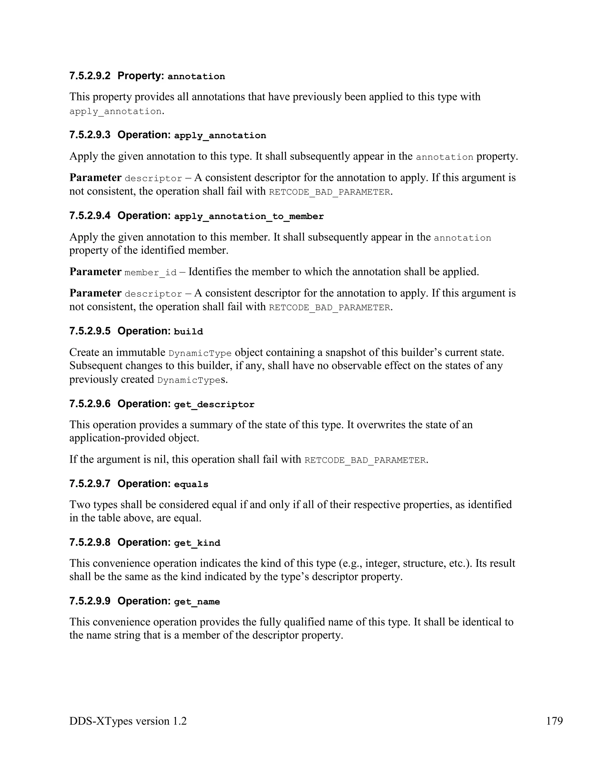 DDS-XTypes version 1.2 179
7.5.2.9.2 Property: annotation
This property provides all annotations that have previously been applied to this type with
apply_annotation.
7.5.2.9.3 Operation: apply_annotation
Apply the given annotation to this type. It shall subsequently appear in the annotation property.
Parameter descriptor – A consistent descriptor for the annotation to apply. If this argument is
not consistent, the operation shall fail with RETCODE_BAD_PARAMETER.
7.5.2.9.4 Operation: apply_annotation_to_member
Apply the given annotation to this member. It shall subsequently appear in the annotation
property of the identified member.
Parameter member_id – Identifies the member to which the annotation shall be applied.
Parameter descriptor – A consistent descriptor for the annotation to apply. If this argument is
not consistent, the operation shall fail with RETCODE_BAD_PARAMETER.
7.5.2.9.5 Operation: build
Create an immutable DynamicType object containing a snapshot of this builder’s current state.
Subsequent changes to this builder, if any, shall have no observable effect on the states of any
previously created DynamicTypes.
7.5.2.9.6 Operation: get_descriptor
This operation provides a summary of the state of this type. It overwrites the state of an
application-provided object.
If the argument is nil, this operation shall fail with RETCODE_BAD_PARAMETER.
7.5.2.9.7 Operation: equals
Two types shall be considered equal if and only if all of their respective properties, as identified
in the table above, are equal.
7.5.2.9.8 Operation: get_kind
This convenience operation indicates the kind of this type (e.g., integer, structure, etc.). Its result
shall be the same as the kind indicated by the type’s descriptor property.
7.5.2.9.9 Operation: get_name
This convenience operation provides the fully qualified name of this type. It shall be identical to
the name string that is a member of the descriptor property.
 