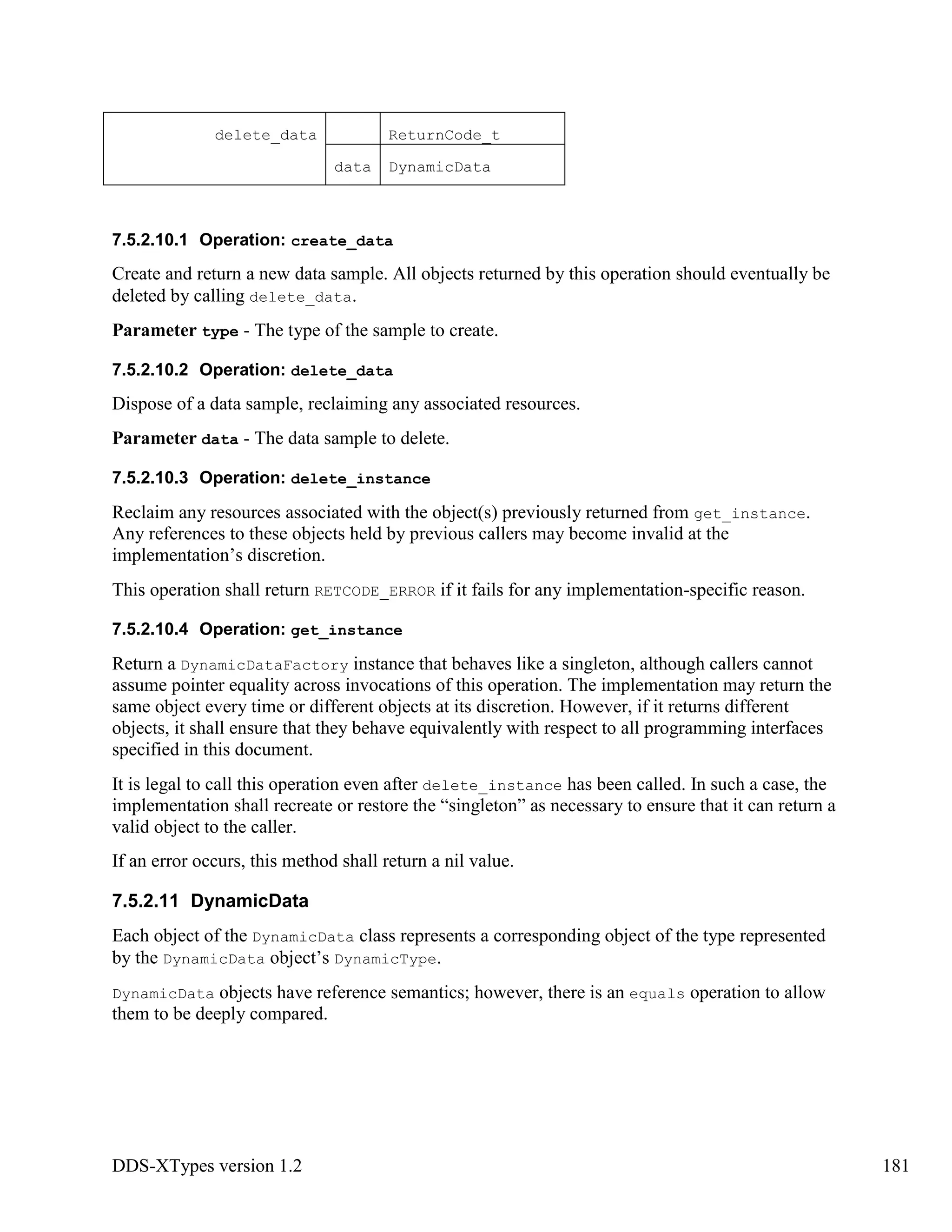 DDS-XTypes version 1.2 181
delete_data ReturnCode_t
data DynamicData
7.5.2.10.1 Operation: create_data
Create and return a new data sample. All objects returned by this operation should eventually be
deleted by calling delete_data.
Parameter type - The type of the sample to create.
7.5.2.10.2 Operation: delete_data
Dispose of a data sample, reclaiming any associated resources.
Parameter data - The data sample to delete.
7.5.2.10.3 Operation: delete_instance
Reclaim any resources associated with the object(s) previously returned from get_instance.
Any references to these objects held by previous callers may become invalid at the
implementation’s discretion.
This operation shall return RETCODE_ERROR if it fails for any implementation-specific reason.
7.5.2.10.4 Operation: get_instance
Return a DynamicDataFactory instance that behaves like a singleton, although callers cannot
assume pointer equality across invocations of this operation. The implementation may return the
same object every time or different objects at its discretion. However, if it returns different
objects, it shall ensure that they behave equivalently with respect to all programming interfaces
specified in this document.
It is legal to call this operation even after delete_instance has been called. In such a case, the
implementation shall recreate or restore the “singleton” as necessary to ensure that it can return a
valid object to the caller.
If an error occurs, this method shall return a nil value.
7.5.2.11 DynamicData
Each object of the DynamicData class represents a corresponding object of the type represented
by the DynamicData object’s DynamicType.
DynamicData objects have reference semantics; however, there is an equals operation to allow
them to be deeply compared.
 