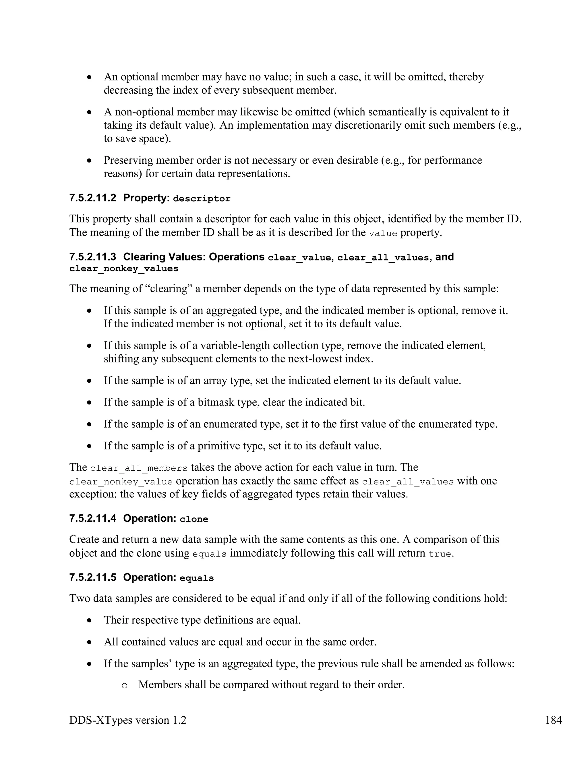 DDS-XTypes version 1.2 184
An optional member may have no value; in such a case, it will be omitted, thereby
decreasing the index of every subsequent member.
A non-optional member may likewise be omitted (which semantically is equivalent to it
taking its default value). An implementation may discretionarily omit such members (e.g.,
to save space).
Preserving member order is not necessary or even desirable (e.g., for performance
reasons) for certain data representations.
7.5.2.11.2 Property: descriptor
This property shall contain a descriptor for each value in this object, identified by the member ID.
The meaning of the member ID shall be as it is described for the value property.
7.5.2.11.3 Clearing Values: Operations clear_value, clear_all_values, and
clear_nonkey_values
The meaning of “clearing” a member depends on the type of data represented by this sample:
If this sample is of an aggregated type, and the indicated member is optional, remove it.
If the indicated member is not optional, set it to its default value.
If this sample is of a variable-length collection type, remove the indicated element,
shifting any subsequent elements to the next-lowest index.
If the sample is of an array type, set the indicated element to its default value.
If the sample is of a bitmask type, clear the indicated bit.
If the sample is of an enumerated type, set it to the first value of the enumerated type.
If the sample is of a primitive type, set it to its default value.
The clear_all_members takes the above action for each value in turn. The
clear_nonkey_value operation has exactly the same effect as clear_all_values with one
exception: the values of key fields of aggregated types retain their values.
7.5.2.11.4 Operation: clone
Create and return a new data sample with the same contents as this one. A comparison of this
object and the clone using equals immediately following this call will return true.
7.5.2.11.5 Operation: equals
Two data samples are considered to be equal if and only if all of the following conditions hold:
Their respective type definitions are equal.
All contained values are equal and occur in the same order.
If the samples’ type is an aggregated type, the previous rule shall be amended as follows:
o Members shall be compared without regard to their order.
 