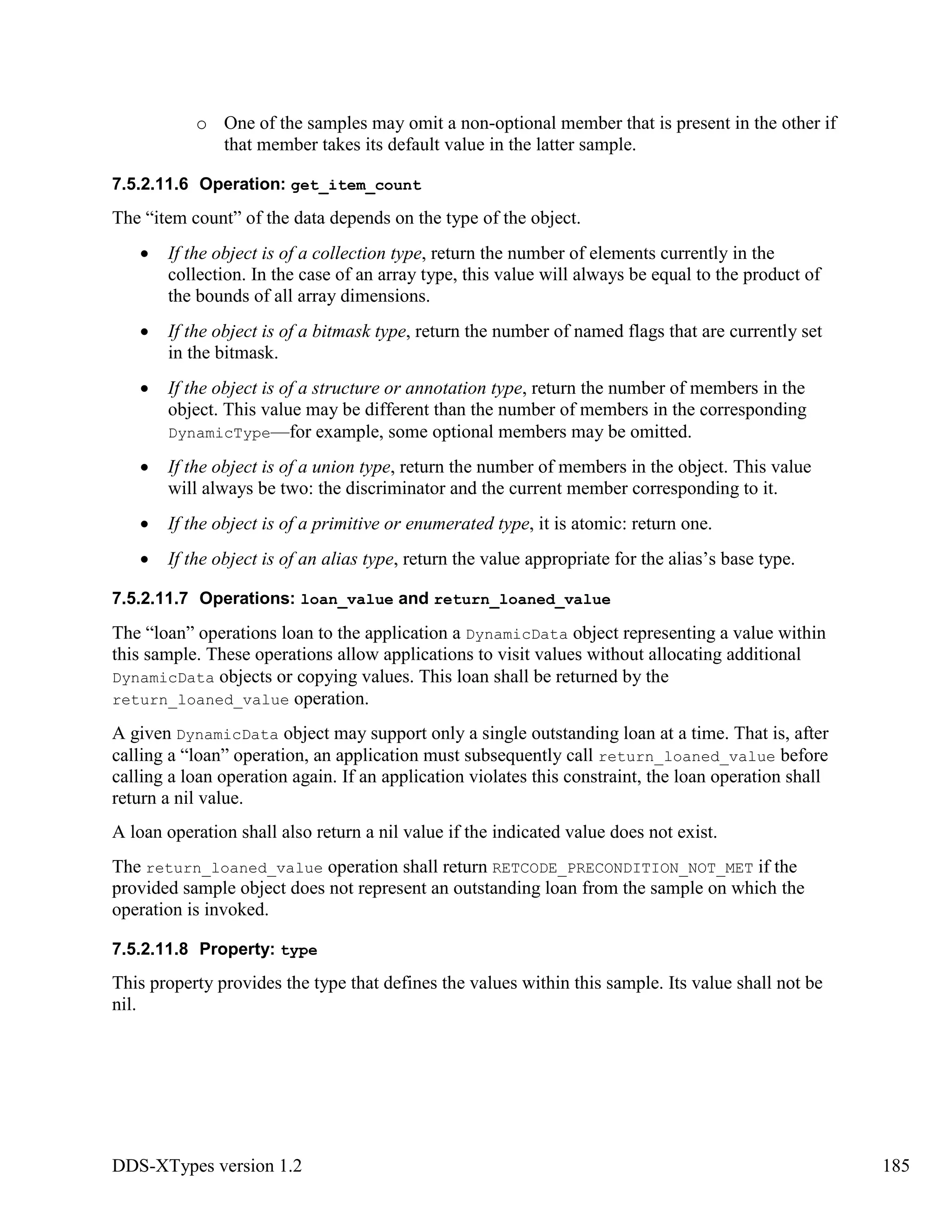 DDS-XTypes version 1.2 185
o One of the samples may omit a non-optional member that is present in the other if
that member takes its default value in the latter sample.
7.5.2.11.6 Operation: get_item_count
The “item count” of the data depends on the type of the object.
If the object is of a collection type, return the number of elements currently in the
collection. In the case of an array type, this value will always be equal to the product of
the bounds of all array dimensions.
If the object is of a bitmask type, return the number of named flags that are currently set
in the bitmask.
If the object is of a structure or annotation type, return the number of members in the
object. This value may be different than the number of members in the corresponding
DynamicType—for example, some optional members may be omitted.
If the object is of a union type, return the number of members in the object. This value
will always be two: the discriminator and the current member corresponding to it.
If the object is of a primitive or enumerated type, it is atomic: return one.
If the object is of an alias type, return the value appropriate for the alias’s base type.
7.5.2.11.7 Operations: loan_value and return_loaned_value
The “loan” operations loan to the application a DynamicData object representing a value within
this sample. These operations allow applications to visit values without allocating additional
DynamicData objects or copying values. This loan shall be returned by the
return_loaned_value operation.
A given DynamicData object may support only a single outstanding loan at a time. That is, after
calling a “loan” operation, an application must subsequently call return_loaned_value before
calling a loan operation again. If an application violates this constraint, the loan operation shall
return a nil value.
A loan operation shall also return a nil value if the indicated value does not exist.
The return_loaned_value operation shall return RETCODE_PRECONDITION_NOT_MET if the
provided sample object does not represent an outstanding loan from the sample on which the
operation is invoked.
7.5.2.11.8 Property: type
This property provides the type that defines the values within this sample. Its value shall not be
nil.
 