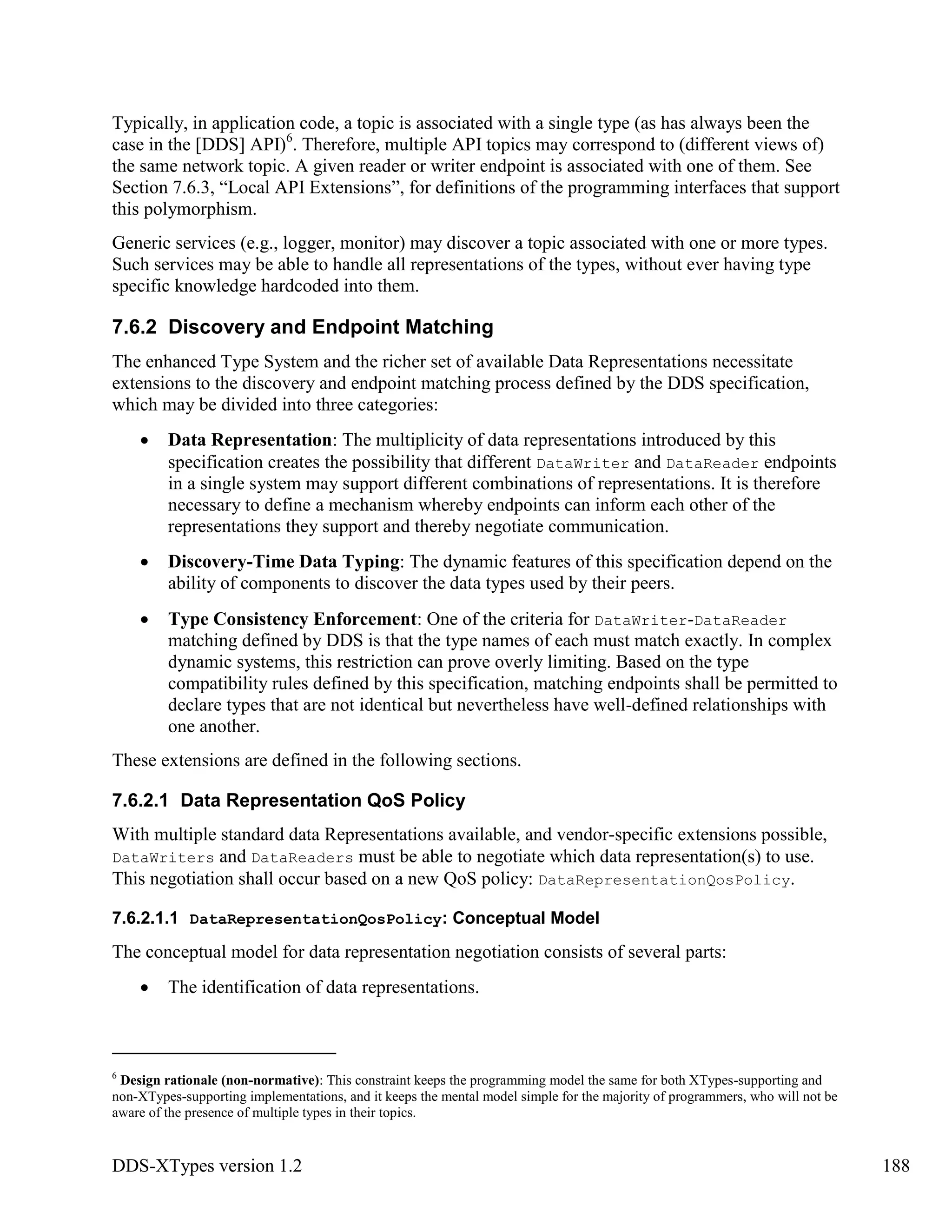DDS-XTypes version 1.2 188
Typically, in application code, a topic is associated with a single type (as has always been the
case in the [DDS] API)6
. Therefore, multiple API topics may correspond to (different views of)
the same network topic. A given reader or writer endpoint is associated with one of them. See
Section 7.6.3, “Local API Extensions”, for definitions of the programming interfaces that support
this polymorphism.
Generic services (e.g., logger, monitor) may discover a topic associated with one or more types.
Such services may be able to handle all representations of the types, without ever having type
specific knowledge hardcoded into them.
7.6.2 Discovery and Endpoint Matching
The enhanced Type System and the richer set of available Data Representations necessitate
extensions to the discovery and endpoint matching process defined by the DDS specification,
which may be divided into three categories:
Data Representation: The multiplicity of data representations introduced by this
specification creates the possibility that different DataWriter and DataReader endpoints
in a single system may support different combinations of representations. It is therefore
necessary to define a mechanism whereby endpoints can inform each other of the
representations they support and thereby negotiate communication.
Discovery-Time Data Typing: The dynamic features of this specification depend on the
ability of components to discover the data types used by their peers.
Type Consistency Enforcement: One of the criteria for DataWriter-DataReader
matching defined by DDS is that the type names of each must match exactly. In complex
dynamic systems, this restriction can prove overly limiting. Based on the type
compatibility rules defined by this specification, matching endpoints shall be permitted to
declare types that are not identical but nevertheless have well-defined relationships with
one another.
These extensions are defined in the following sections.
7.6.2.1 Data Representation QoS Policy
With multiple standard data Representations available, and vendor-specific extensions possible,
DataWriters and DataReaders must be able to negotiate which data representation(s) to use.
This negotiation shall occur based on a new QoS policy: DataRepresentationQosPolicy.
7.6.2.1.1 DataRepresentationQosPolicy: Conceptual Model
The conceptual model for data representation negotiation consists of several parts:
The identification of data representations.
6
Design rationale (non-normative): This constraint keeps the programming model the same for both XTypes-supporting and
non-XTypes-supporting implementations, and it keeps the mental model simple for the majority of programmers, who will not be
aware of the presence of multiple types in their topics.
 
