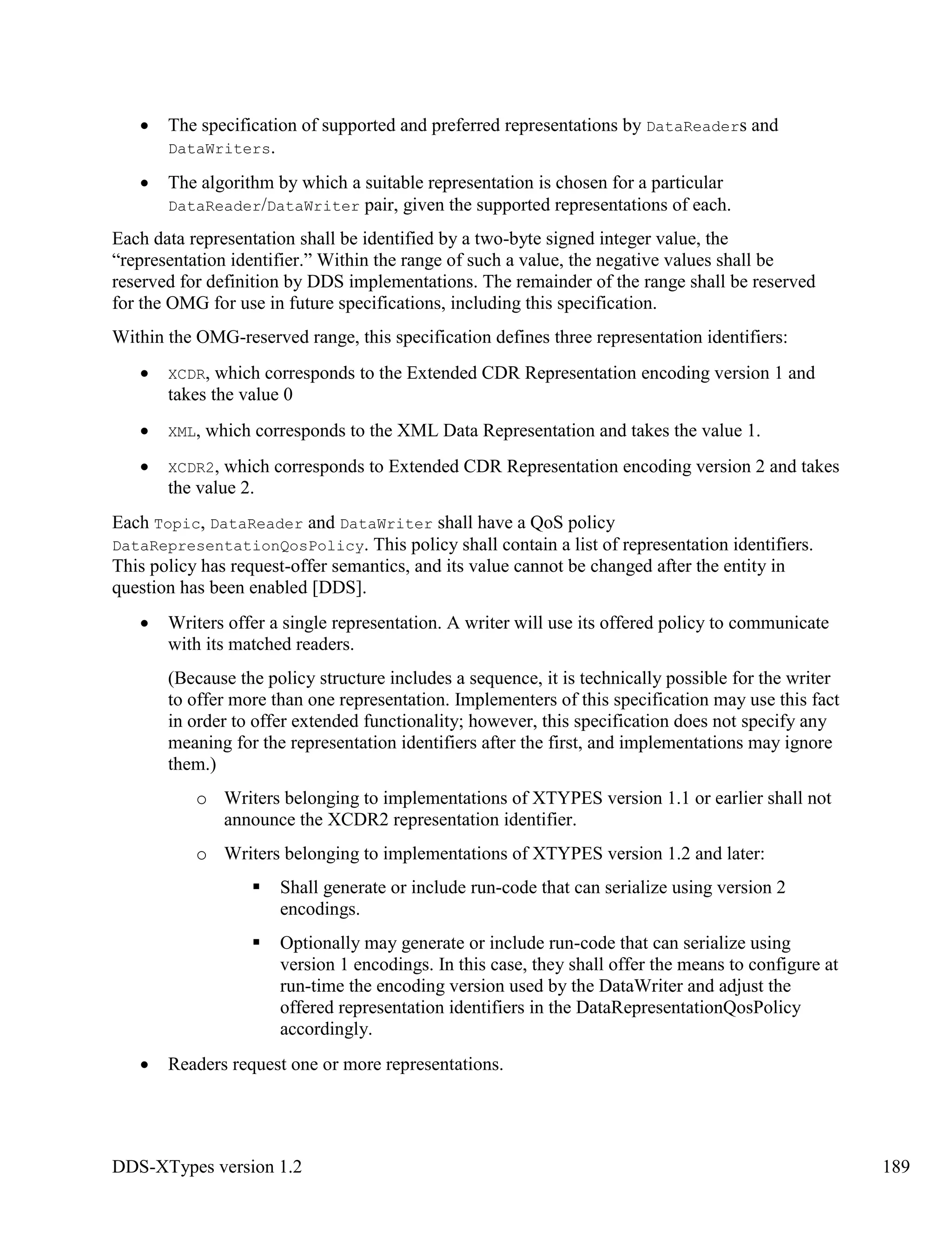 DDS-XTypes version 1.2 189
The specification of supported and preferred representations by DataReaders and
DataWriters.
The algorithm by which a suitable representation is chosen for a particular
DataReader/DataWriter pair, given the supported representations of each.
Each data representation shall be identified by a two-byte signed integer value, the
“representation identifier.” Within the range of such a value, the negative values shall be
reserved for definition by DDS implementations. The remainder of the range shall be reserved
for the OMG for use in future specifications, including this specification.
Within the OMG-reserved range, this specification defines three representation identifiers:
XCDR, which corresponds to the Extended CDR Representation encoding version 1 and
takes the value 0
XML, which corresponds to the XML Data Representation and takes the value 1.
XCDR2, which corresponds to Extended CDR Representation encoding version 2 and takes
the value 2.
Each Topic, DataReader and DataWriter shall have a QoS policy
DataRepresentationQosPolicy. This policy shall contain a list of representation identifiers.
This policy has request-offer semantics, and its value cannot be changed after the entity in
question has been enabled [DDS].
Writers offer a single representation. A writer will use its offered policy to communicate
with its matched readers.
(Because the policy structure includes a sequence, it is technically possible for the writer
to offer more than one representation. Implementers of this specification may use this fact
in order to offer extended functionality; however, this specification does not specify any
meaning for the representation identifiers after the first, and implementations may ignore
them.)
o Writers belonging to implementations of XTYPES version 1.1 or earlier shall not
announce the XCDR2 representation identifier.
o Writers belonging to implementations of XTYPES version 1.2 and later:
Shall generate or include run-code that can serialize using version 2
encodings.
Optionally may generate or include run-code that can serialize using
version 1 encodings. In this case, they shall offer the means to configure at
run-time the encoding version used by the DataWriter and adjust the
offered representation identifiers in the DataRepresentationQosPolicy
accordingly.
Readers request one or more representations.
 