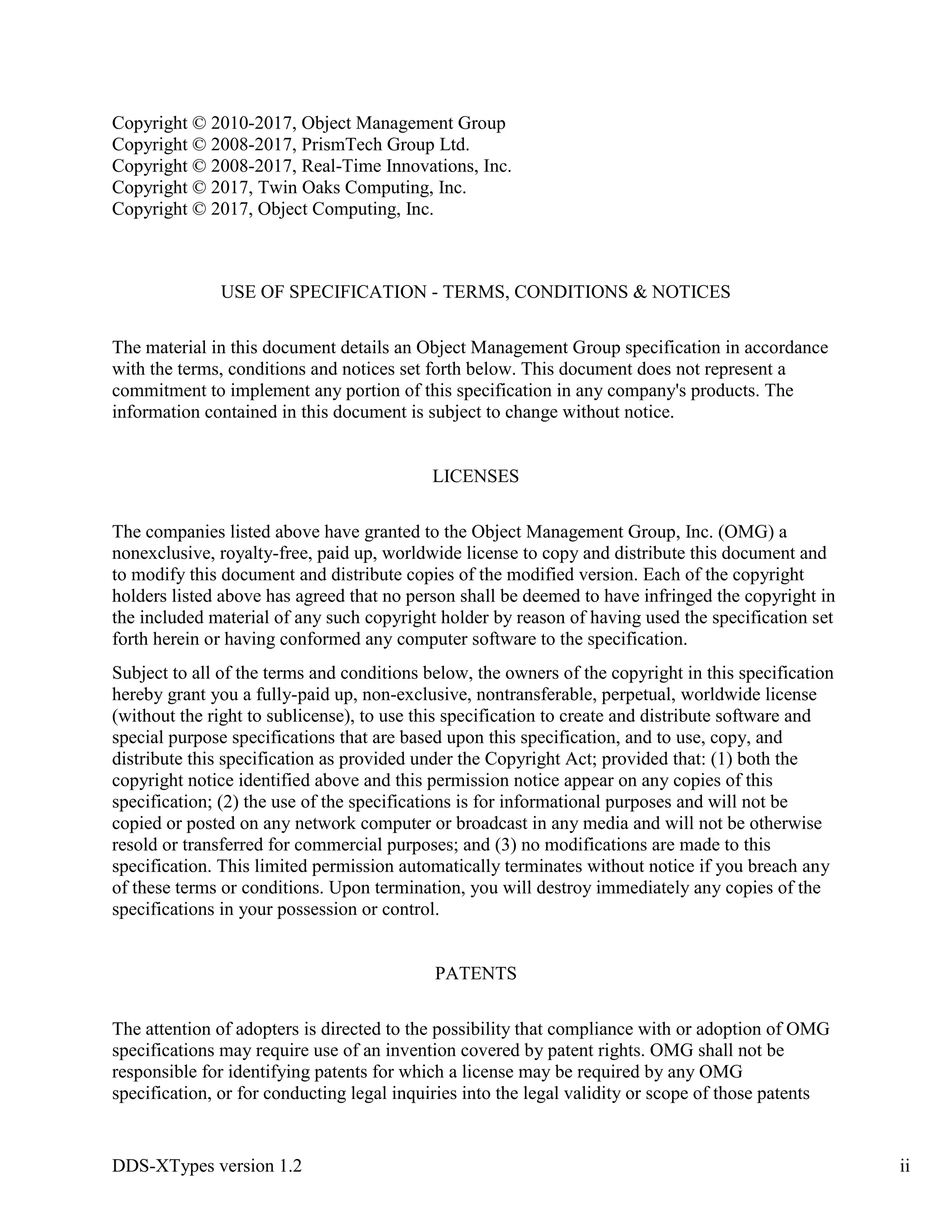 DDS-XTypes version 1.2 ii
Copyright © 2010-2017, Object Management Group
Copyright © 2008-2017, PrismTech Group Ltd.
Copyright © 2008-2017, Real-Time Innovations, Inc.
Copyright © 2017, Twin Oaks Computing, Inc.
Copyright © 2017, Object Computing, Inc.
USE OF SPECIFICATION - TERMS, CONDITIONS & NOTICES
The material in this document details an Object Management Group specification in accordance
with the terms, conditions and notices set forth below. This document does not represent a
commitment to implement any portion of this specification in any company's products. The
information contained in this document is subject to change without notice.
LICENSES
The companies listed above have granted to the Object Management Group, Inc. (OMG) a
nonexclusive, royalty-free, paid up, worldwide license to copy and distribute this document and
to modify this document and distribute copies of the modified version. Each of the copyright
holders listed above has agreed that no person shall be deemed to have infringed the copyright in
the included material of any such copyright holder by reason of having used the specification set
forth herein or having conformed any computer software to the specification.
Subject to all of the terms and conditions below, the owners of the copyright in this specification
hereby grant you a fully-paid up, non-exclusive, nontransferable, perpetual, worldwide license
(without the right to sublicense), to use this specification to create and distribute software and
special purpose specifications that are based upon this specification, and to use, copy, and
distribute this specification as provided under the Copyright Act; provided that: (1) both the
copyright notice identified above and this permission notice appear on any copies of this
specification; (2) the use of the specifications is for informational purposes and will not be
copied or posted on any network computer or broadcast in any media and will not be otherwise
resold or transferred for commercial purposes; and (3) no modifications are made to this
specification. This limited permission automatically terminates without notice if you breach any
of these terms or conditions. Upon termination, you will destroy immediately any copies of the
specifications in your possession or control.
PATENTS
The attention of adopters is directed to the possibility that compliance with or adoption of OMG
specifications may require use of an invention covered by patent rights. OMG shall not be
responsible for identifying patents for which a license may be required by any OMG
specification, or for conducting legal inquiries into the legal validity or scope of those patents
 