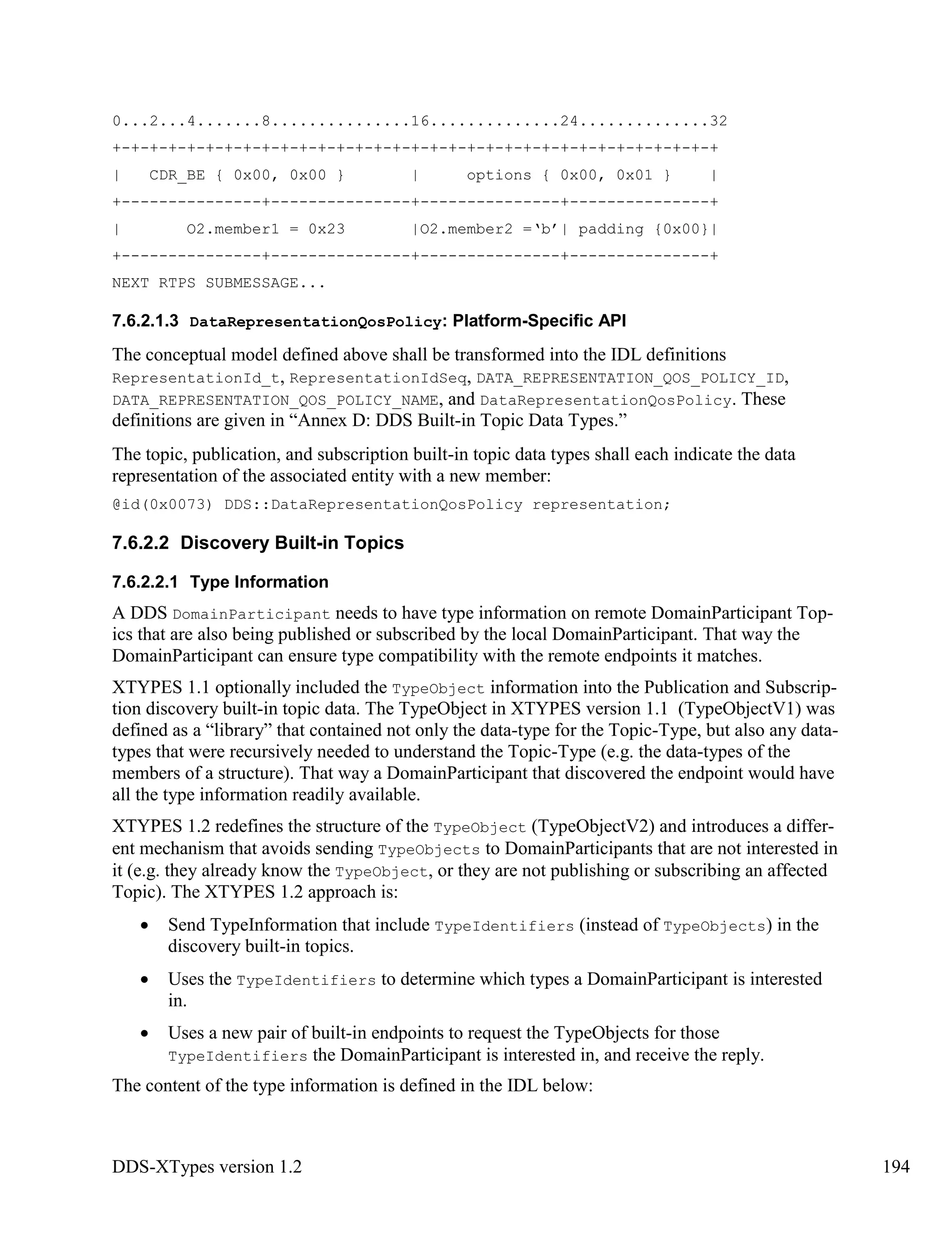DDS-XTypes version 1.2 194
0...2...4.......8...............16..............24..............32
+-+-+-+-+-+-+-+-+-+-+-+-+-+-+-+-+-+-+-+-+-+-+-+-+-+-+-+-+-+-+-+-+
| CDR_BE { 0x00, 0x00 } | options { 0x00, 0x01 } |
+---------------+---------------+---------------+---------------+
| O2.member1 = 0x23 |O2.member2 =‘b’| padding {0x00}|
+---------------+---------------+---------------+---------------+
NEXT RTPS SUBMESSAGE...
7.6.2.1.3 DataRepresentationQosPolicy: Platform-Specific API
The conceptual model defined above shall be transformed into the IDL definitions
RepresentationId_t, RepresentationIdSeq, DATA_REPRESENTATION_QOS_POLICY_ID,
DATA_REPRESENTATION_QOS_POLICY_NAME, and DataRepresentationQosPolicy. These
definitions are given in “Annex D: DDS Built-in Topic Data Types.”
The topic, publication, and subscription built-in topic data types shall each indicate the data
representation of the associated entity with a new member:
@id(0x0073) DDS::DataRepresentationQosPolicy representation;
7.6.2.2 Discovery Built-in Topics
7.6.2.2.1 Type Information
A DDS DomainParticipant needs to have type information on remote DomainParticipant Top-
ics that are also being published or subscribed by the local DomainParticipant. That way the
DomainParticipant can ensure type compatibility with the remote endpoints it matches.
XTYPES 1.1 optionally included the TypeObject information into the Publication and Subscrip-
tion discovery built-in topic data. The TypeObject in XTYPES version 1.1 (TypeObjectV1) was
defined as a “library” that contained not only the data-type for the Topic-Type, but also any data-
types that were recursively needed to understand the Topic-Type (e.g. the data-types of the
members of a structure). That way a DomainParticipant that discovered the endpoint would have
all the type information readily available.
XTYPES 1.2 redefines the structure of the TypeObject (TypeObjectV2) and introduces a differ-
ent mechanism that avoids sending TypeObjects to DomainParticipants that are not interested in
it (e.g. they already know the TypeObject, or they are not publishing or subscribing an affected
Topic). The XTYPES 1.2 approach is:
Send TypeInformation that include TypeIdentifiers (instead of TypeObjects) in the
discovery built-in topics.
Uses the TypeIdentifiers to determine which types a DomainParticipant is interested
in.
Uses a new pair of built-in endpoints to request the TypeObjects for those
TypeIdentifiers the DomainParticipant is interested in, and receive the reply.
The content of the type information is defined in the IDL below:
 