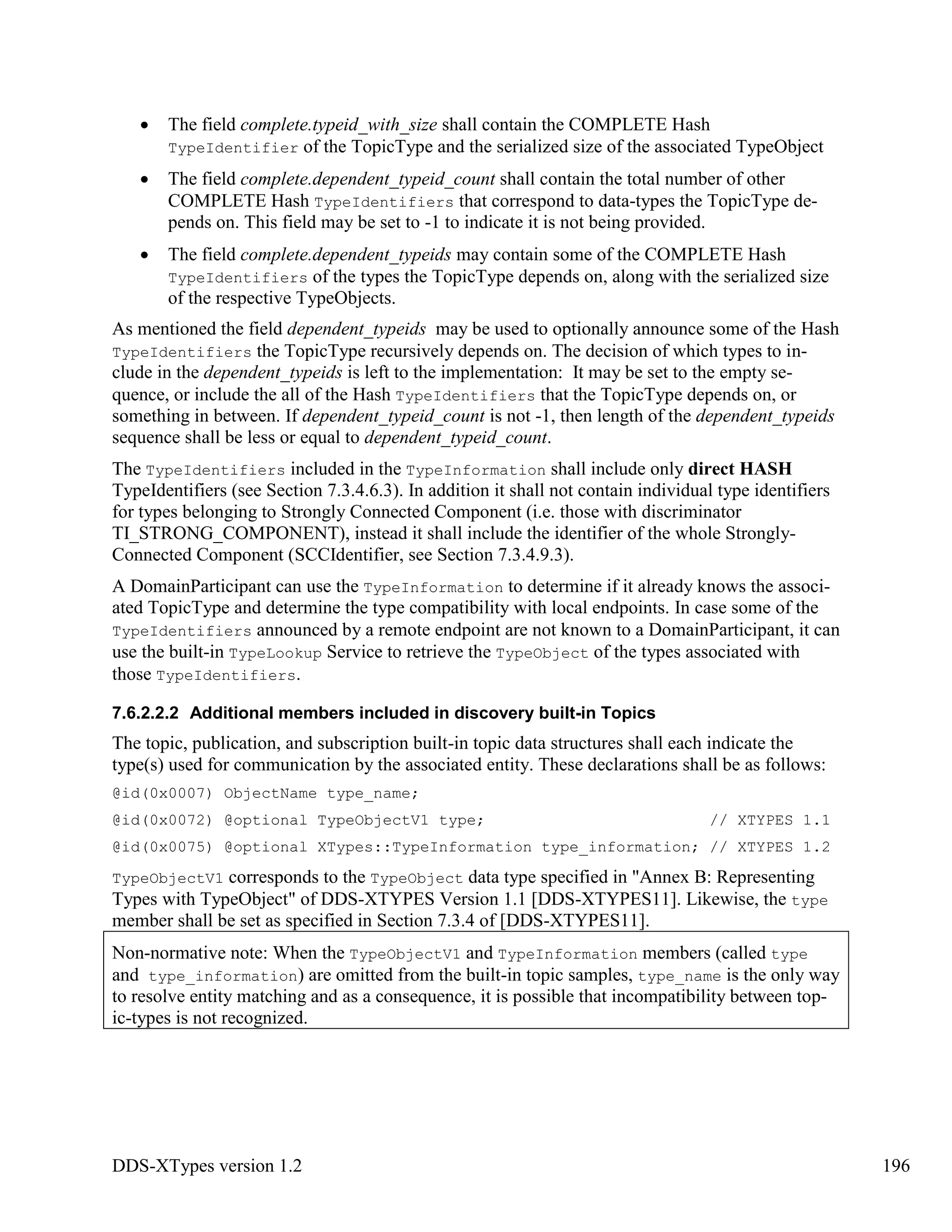 DDS-XTypes version 1.2 196
The field complete.typeid_with_size shall contain the COMPLETE Hash
TypeIdentifier of the TopicType and the serialized size of the associated TypeObject
The field complete.dependent_typeid_count shall contain the total number of other
COMPLETE Hash TypeIdentifiers that correspond to data-types the TopicType de-
pends on. This field may be set to -1 to indicate it is not being provided.
The field complete.dependent_typeids may contain some of the COMPLETE Hash
TypeIdentifiers of the types the TopicType depends on, along with the serialized size
of the respective TypeObjects.
As mentioned the field dependent_typeids may be used to optionally announce some of the Hash
TypeIdentifiers the TopicType recursively depends on. The decision of which types to in-
clude in the dependent_typeids is left to the implementation: It may be set to the empty se-
quence, or include the all of the Hash TypeIdentifiers that the TopicType depends on, or
something in between. If dependent_typeid_count is not -1, then length of the dependent_typeids
sequence shall be less or equal to dependent_typeid_count.
The TypeIdentifiers included in the TypeInformation shall include only direct HASH
TypeIdentifiers (see Section 7.3.4.6.3). In addition it shall not contain individual type identifiers
for types belonging to Strongly Connected Component (i.e. those with discriminator
TI_STRONG_COMPONENT), instead it shall include the identifier of the whole Strongly-
Connected Component (SCCIdentifier, see Section 7.3.4.9.3).
A DomainParticipant can use the TypeInformation to determine if it already knows the associ-
ated TopicType and determine the type compatibility with local endpoints. In case some of the
TypeIdentifiers announced by a remote endpoint are not known to a DomainParticipant, it can
use the built-in TypeLookup Service to retrieve the TypeObject of the types associated with
those TypeIdentifiers.
7.6.2.2.2 Additional members included in discovery built-in Topics
The topic, publication, and subscription built-in topic data structures shall each indicate the
type(s) used for communication by the associated entity. These declarations shall be as follows:
@id(0x0007) ObjectName type_name;
@id(0x0072) @optional TypeObjectV1 type; // XTYPES 1.1
@id(0x0075) @optional XTypes::TypeInformation type_information; // XTYPES 1.2
TypeObjectV1 corresponds to the TypeObject data type specified in "Annex B: Representing
Types with TypeObject" of DDS-XTYPES Version 1.1 [DDS-XTYPES11]. Likewise, the type
member shall be set as specified in Section 7.3.4 of [DDS-XTYPES11].
Non-normative note: When the TypeObjectV1 and TypeInformation members (called type
and type_information) are omitted from the built-in topic samples, type_name is the only way
to resolve entity matching and as a consequence, it is possible that incompatibility between top-
ic-types is not recognized.
 
