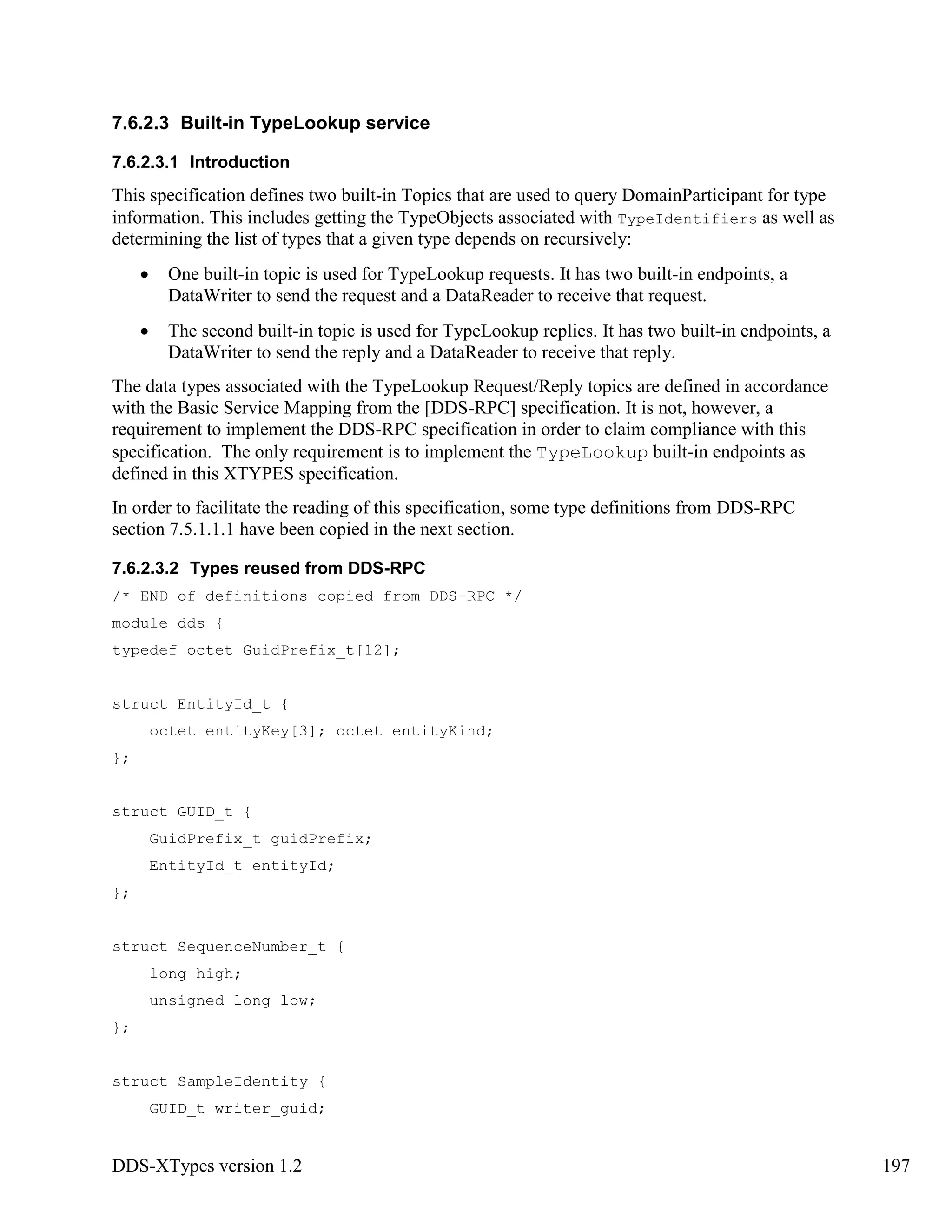 DDS-XTypes version 1.2 197
7.6.2.3 Built-in TypeLookup service
7.6.2.3.1 Introduction
This specification defines two built-in Topics that are used to query DomainParticipant for type
information. This includes getting the TypeObjects associated with TypeIdentifiers as well as
determining the list of types that a given type depends on recursively:
One built-in topic is used for TypeLookup requests. It has two built-in endpoints, a
DataWriter to send the request and a DataReader to receive that request.
The second built-in topic is used for TypeLookup replies. It has two built-in endpoints, a
DataWriter to send the reply and a DataReader to receive that reply.
The data types associated with the TypeLookup Request/Reply topics are defined in accordance
with the Basic Service Mapping from the [DDS-RPC] specification. It is not, however, a
requirement to implement the DDS-RPC specification in order to claim compliance with this
specification. The only requirement is to implement the TypeLookup built-in endpoints as
defined in this XTYPES specification.
In order to facilitate the reading of this specification, some type definitions from DDS-RPC
section 7.5.1.1.1 have been copied in the next section.
7.6.2.3.2 Types reused from DDS-RPC
/* END of definitions copied from DDS-RPC */
module dds {
typedef octet GuidPrefix_t[12];
struct EntityId_t {
octet entityKey[3]; octet entityKind;
};
struct GUID_t {
GuidPrefix_t guidPrefix;
EntityId_t entityId;
};
struct SequenceNumber_t {
long high;
unsigned long low;
};
struct SampleIdentity {
GUID_t writer_guid;
 