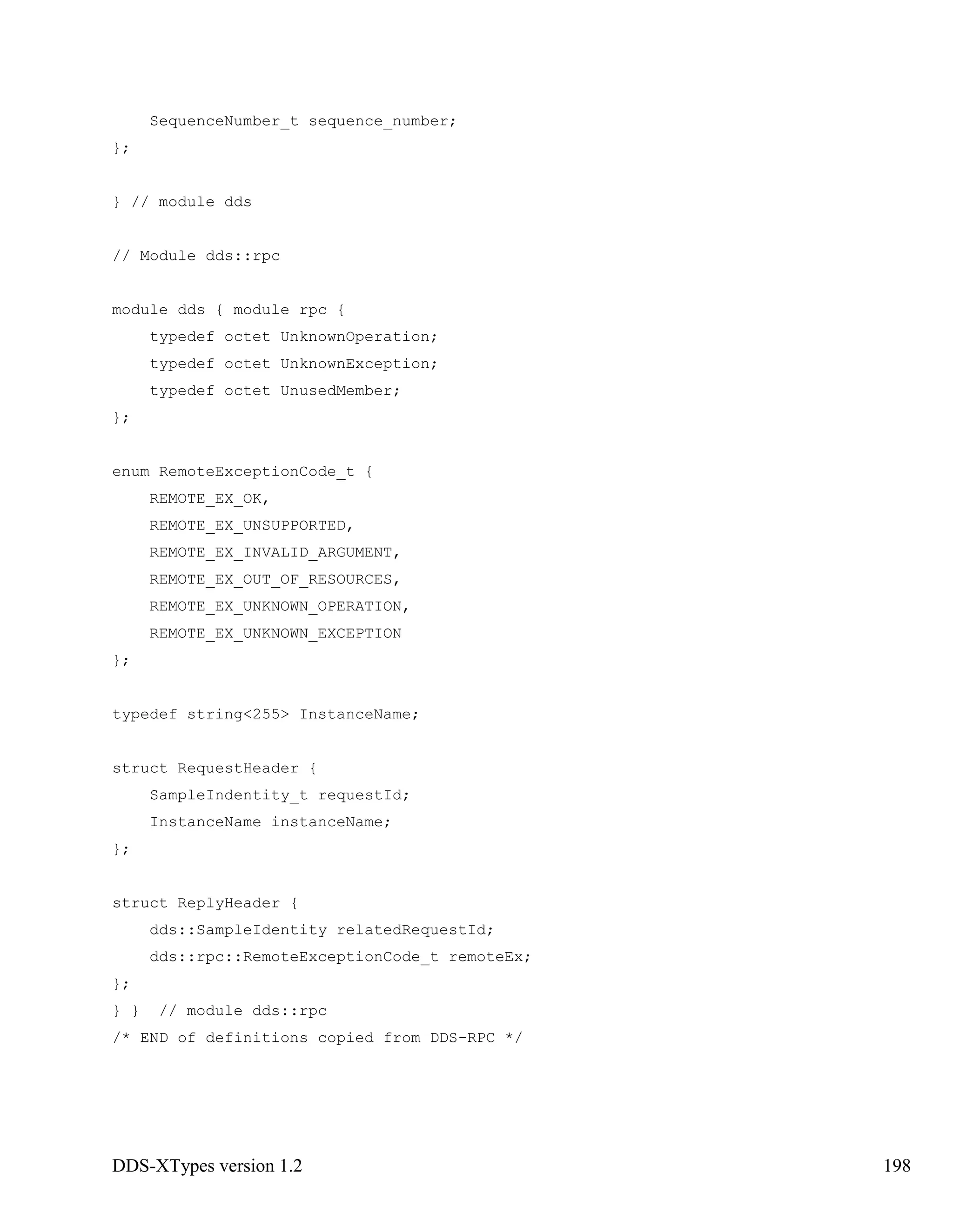 DDS-XTypes version 1.2 198
SequenceNumber_t sequence_number;
};
} // module dds
// Module dds::rpc
module dds { module rpc {
typedef octet UnknownOperation;
typedef octet UnknownException;
typedef octet UnusedMember;
};
enum RemoteExceptionCode_t {
REMOTE_EX_OK,
REMOTE_EX_UNSUPPORTED,
REMOTE_EX_INVALID_ARGUMENT,
REMOTE_EX_OUT_OF_RESOURCES,
REMOTE_EX_UNKNOWN_OPERATION,
REMOTE_EX_UNKNOWN_EXCEPTION
};
typedef string<255> InstanceName;
struct RequestHeader {
SampleIndentity_t requestId;
InstanceName instanceName;
};
struct ReplyHeader {
dds::SampleIdentity relatedRequestId;
dds::rpc::RemoteExceptionCode_t remoteEx;
};
} } // module dds::rpc
/* END of definitions copied from DDS-RPC */
 