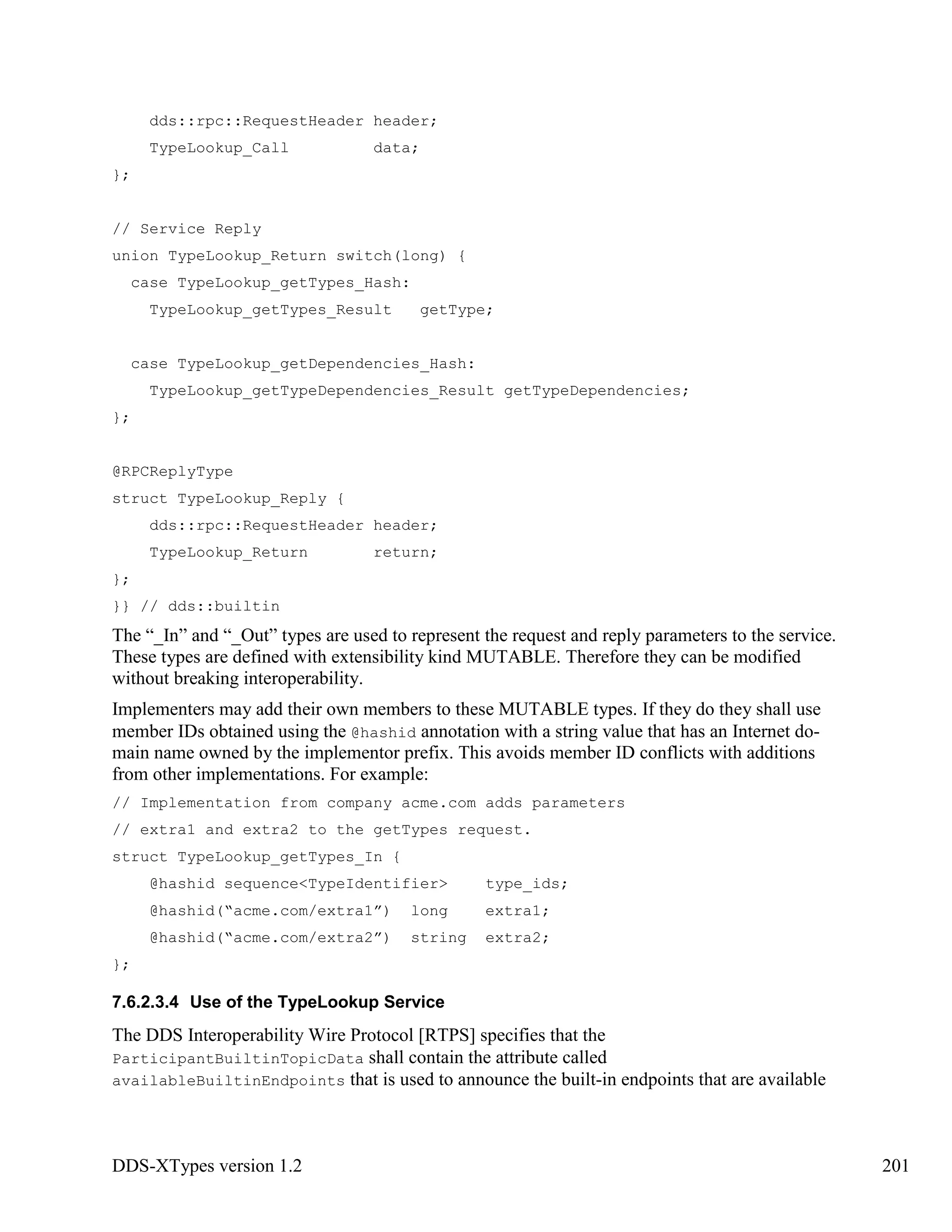DDS-XTypes version 1.2 201
dds::rpc::RequestHeader header;
TypeLookup_Call data;
};
// Service Reply
union TypeLookup_Return switch(long) {
case TypeLookup_getTypes_Hash:
TypeLookup_getTypes_Result getType;
case TypeLookup_getDependencies_Hash:
TypeLookup_getTypeDependencies_Result getTypeDependencies;
};
@RPCReplyType
struct TypeLookup_Reply {
dds::rpc::RequestHeader header;
TypeLookup_Return return;
};
}} // dds::builtin
The “_In” and “_Out” types are used to represent the request and reply parameters to the service.
These types are defined with extensibility kind MUTABLE. Therefore they can be modified
without breaking interoperability.
Implementers may add their own members to these MUTABLE types. If they do they shall use
member IDs obtained using the @hashid annotation with a string value that has an Internet do-
main name owned by the implementor prefix. This avoids member ID conflicts with additions
from other implementations. For example:
// Implementation from company acme.com adds parameters
// extra1 and extra2 to the getTypes request.
struct TypeLookup_getTypes_In {
@hashid sequence<TypeIdentifier> type_ids;
@hashid(“acme.com/extra1”) long extra1;
@hashid(“acme.com/extra2”) string extra2;
};
7.6.2.3.4 Use of the TypeLookup Service
The DDS Interoperability Wire Protocol [RTPS] specifies that the
ParticipantBuiltinTopicData shall contain the attribute called
availableBuiltinEndpoints that is used to announce the built-in endpoints that are available
 