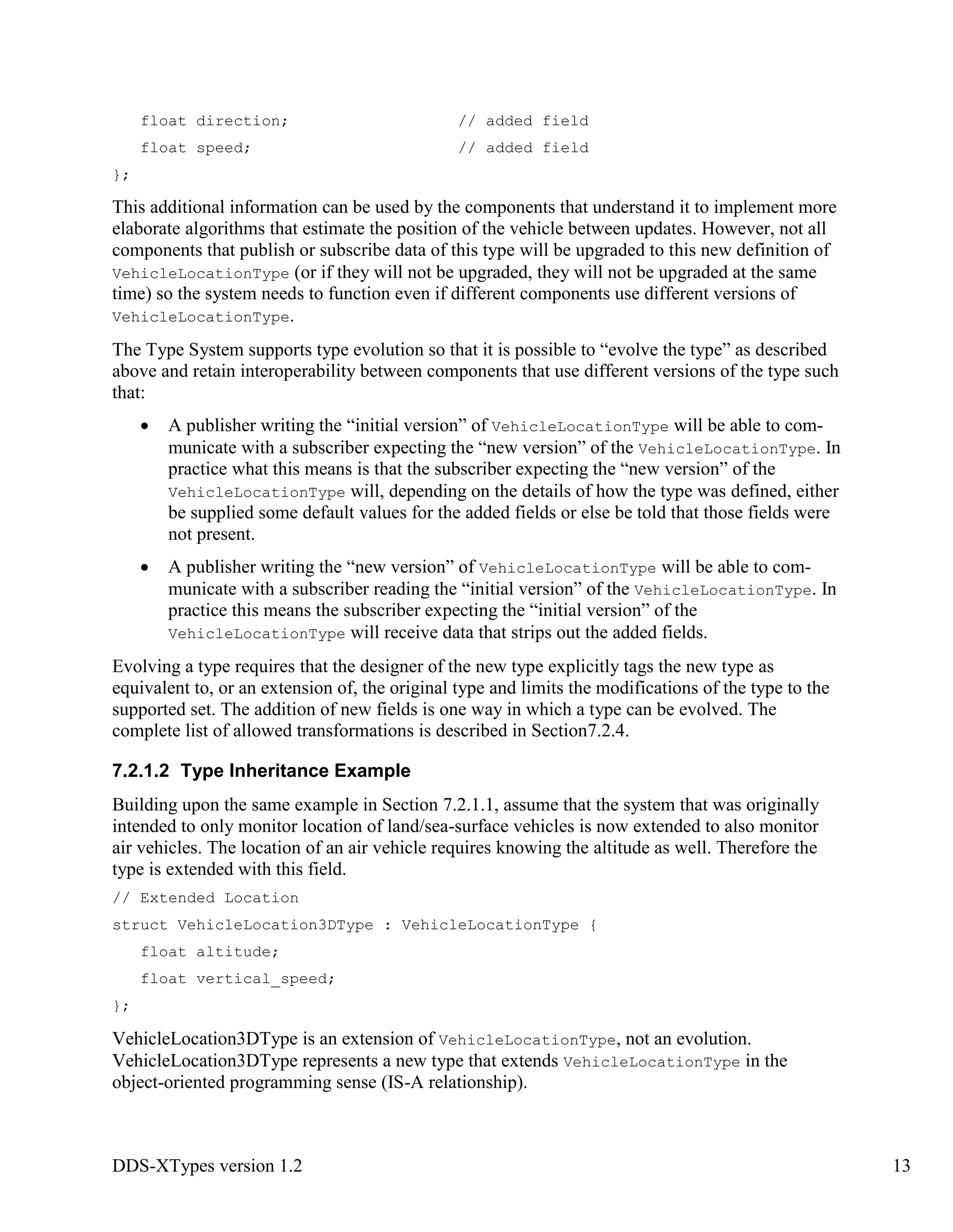 DDS-XTypes version 1.2 13
float direction; // added field
float speed; // added field
};
This additional information can be used by the components that understand it to implement more
elaborate algorithms that estimate the position of the vehicle between updates. However, not all
components that publish or subscribe data of this type will be upgraded to this new definition of
VehicleLocationType (or if they will not be upgraded, they will not be upgraded at the same
time) so the system needs to function even if different components use different versions of
VehicleLocationType.
The Type System supports type evolution so that it is possible to “evolve the type” as described
above and retain interoperability between components that use different versions of the type such
that:
A publisher writing the “initial version” of VehicleLocationType will be able to com-
municate with a subscriber expecting the “new version” of the VehicleLocationType. In
practice what this means is that the subscriber expecting the “new version” of the
VehicleLocationType will, depending on the details of how the type was defined, either
be supplied some default values for the added fields or else be told that those fields were
not present.
A publisher writing the “new version” of VehicleLocationType will be able to com-
municate with a subscriber reading the “initial version” of the VehicleLocationType. In
practice this means the subscriber expecting the “initial version” of the
VehicleLocationType will receive data that strips out the added fields.
Evolving a type requires that the designer of the new type explicitly tags the new type as
equivalent to, or an extension of, the original type and limits the modifications of the type to the
supported set. The addition of new fields is one way in which a type can be evolved. The
complete list of allowed transformations is described in Section7.2.4.
7.2.1.2 Type Inheritance Example
Building upon the same example in Section 7.2.1.1, assume that the system that was originally
intended to only monitor location of land/sea-surface vehicles is now extended to also monitor
air vehicles. The location of an air vehicle requires knowing the altitude as well. Therefore the
type is extended with this field.
// Extended Location
struct VehicleLocation3DType : VehicleLocationType {
float altitude;
float vertical_speed;
};
VehicleLocation3DType is an extension of VehicleLocationType, not an evolution.
VehicleLocation3DType represents a new type that extends VehicleLocationType in the
object-oriented programming sense (IS-A relationship).
 