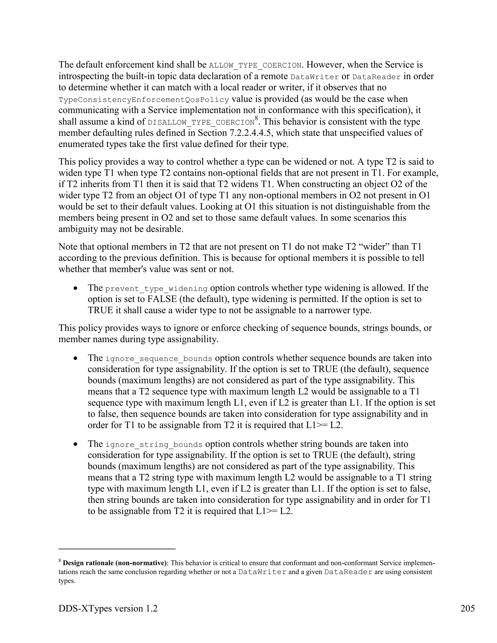 DDS-XTypes version 1.2 205
The default enforcement kind shall be ALLOW_TYPE_COERCION. However, when the Service is
introspecting the built-in topic data declaration of a remote DataWriter or DataReader in order
to determine whether it can match with a local reader or writer, if it observes that no
TypeConsistencyEnforcementQosPolicy value is provided (as would be the case when
communicating with a Service implementation not in conformance with this specification), it
shall assume a kind of DISALLOW_TYPE_COERCION
8
. This behavior is consistent with the type
member defaulting rules defined in Section 7.2.2.4.4.5, which state that unspecified values of
enumerated types take the first value defined for their type.
This policy provides a way to control whether a type can be widened or not. A type T2 is said to
widen type T1 when type T2 contains non-optional fields that are not present in T1. For example,
if T2 inherits from T1 then it is said that T2 widens T1. When constructing an object O2 of the
wider type T2 from an object O1 of type T1 any non-optional members in O2 not present in O1
would be set to their default values. Looking at O1 this situation is not distinguishable from the
members being present in O2 and set to those same default values. In some scenarios this
ambiguity may not be desirable.
Note that optional members in T2 that are not present on T1 do not make T2 “wider” than T1
according to the previous definition. This is because for optional members it is possible to tell
whether that member's value was sent or not.
The prevent_type_widening option controls whether type widening is allowed. If the
option is set to FALSE (the default), type widening is permitted. If the option is set to
TRUE it shall cause a wider type to not be assignable to a narrower type.
This policy provides ways to ignore or enforce checking of sequence bounds, strings bounds, or
member names during type assignability.
The ignore_sequence_bounds option controls whether sequence bounds are taken into
consideration for type assignability. If the option is set to TRUE (the default), sequence
bounds (maximum lengths) are not considered as part of the type assignability. This
means that a T2 sequence type with maximum length L2 would be assignable to a T1
sequence type with maximum length L1, even if L2 is greater than L1. If the option is set
to false, then sequence bounds are taken into consideration for type assignability and in
order for T1 to be assignable from T2 it is required that L1>= L2.
The ignore_string_bounds option controls whether string bounds are taken into
consideration for type assignability. If the option is set to TRUE (the default), string
bounds (maximum lengths) are not considered as part of the type assignability. This
means that a T2 string type with maximum length L2 would be assignable to a T1 string
type with maximum length L1, even if L2 is greater than L1. If the option is set to false,
then string bounds are taken into consideration for type assignability and in order for T1
to be assignable from T2 it is required that L1>= L2.
8
Design rationale (non-normative): This behavior is critical to ensure that conformant and non-conformant Service implemen-
tations reach the same conclusion regarding whether or not a DataWriter and a given DataReader are using consistent
types.
 