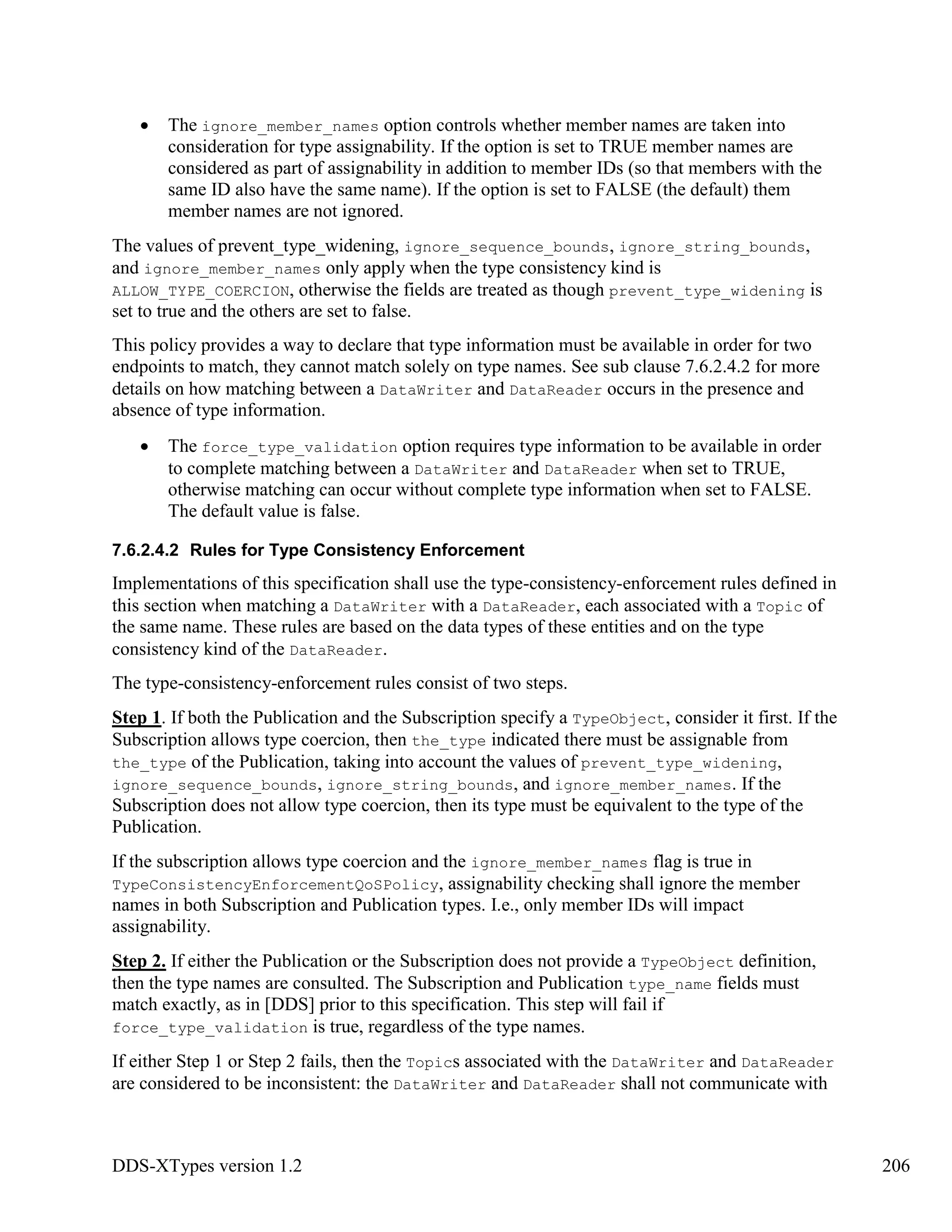 DDS-XTypes version 1.2 206
The ignore_member_names option controls whether member names are taken into
consideration for type assignability. If the option is set to TRUE member names are
considered as part of assignability in addition to member IDs (so that members with the
same ID also have the same name). If the option is set to FALSE (the default) them
member names are not ignored.
The values of prevent_type_widening, ignore_sequence_bounds, ignore_string_bounds,
and ignore_member_names only apply when the type consistency kind is
ALLOW_TYPE_COERCION, otherwise the fields are treated as though prevent_type_widening is
set to true and the others are set to false.
This policy provides a way to declare that type information must be available in order for two
endpoints to match, they cannot match solely on type names. See sub clause 7.6.2.4.2 for more
details on how matching between a DataWriter and DataReader occurs in the presence and
absence of type information.
The force_type_validation option requires type information to be available in order
to complete matching between a DataWriter and DataReader when set to TRUE,
otherwise matching can occur without complete type information when set to FALSE.
The default value is false.
7.6.2.4.2 Rules for Type Consistency Enforcement
Implementations of this specification shall use the type-consistency-enforcement rules defined in
this section when matching a DataWriter with a DataReader, each associated with a Topic of
the same name. These rules are based on the data types of these entities and on the type
consistency kind of the DataReader.
The type-consistency-enforcement rules consist of two steps.
Step 1. If both the Publication and the Subscription specify a TypeObject, consider it first. If the
Subscription allows type coercion, then the_type indicated there must be assignable from
the_type of the Publication, taking into account the values of prevent_type_widening,
ignore_sequence_bounds, ignore_string_bounds, and ignore_member_names. If the
Subscription does not allow type coercion, then its type must be equivalent to the type of the
Publication.
If the subscription allows type coercion and the ignore_member_names flag is true in
TypeConsistencyEnforcementQoSPolicy, assignability checking shall ignore the member
names in both Subscription and Publication types. I.e., only member IDs will impact
assignability.
Step 2. If either the Publication or the Subscription does not provide a TypeObject definition,
then the type names are consulted. The Subscription and Publication type_name fields must
match exactly, as in [DDS] prior to this specification. This step will fail if
force_type_validation is true, regardless of the type names.
If either Step 1 or Step 2 fails, then the Topics associated with the DataWriter and DataReader
are considered to be inconsistent: the DataWriter and DataReader shall not communicate with
 