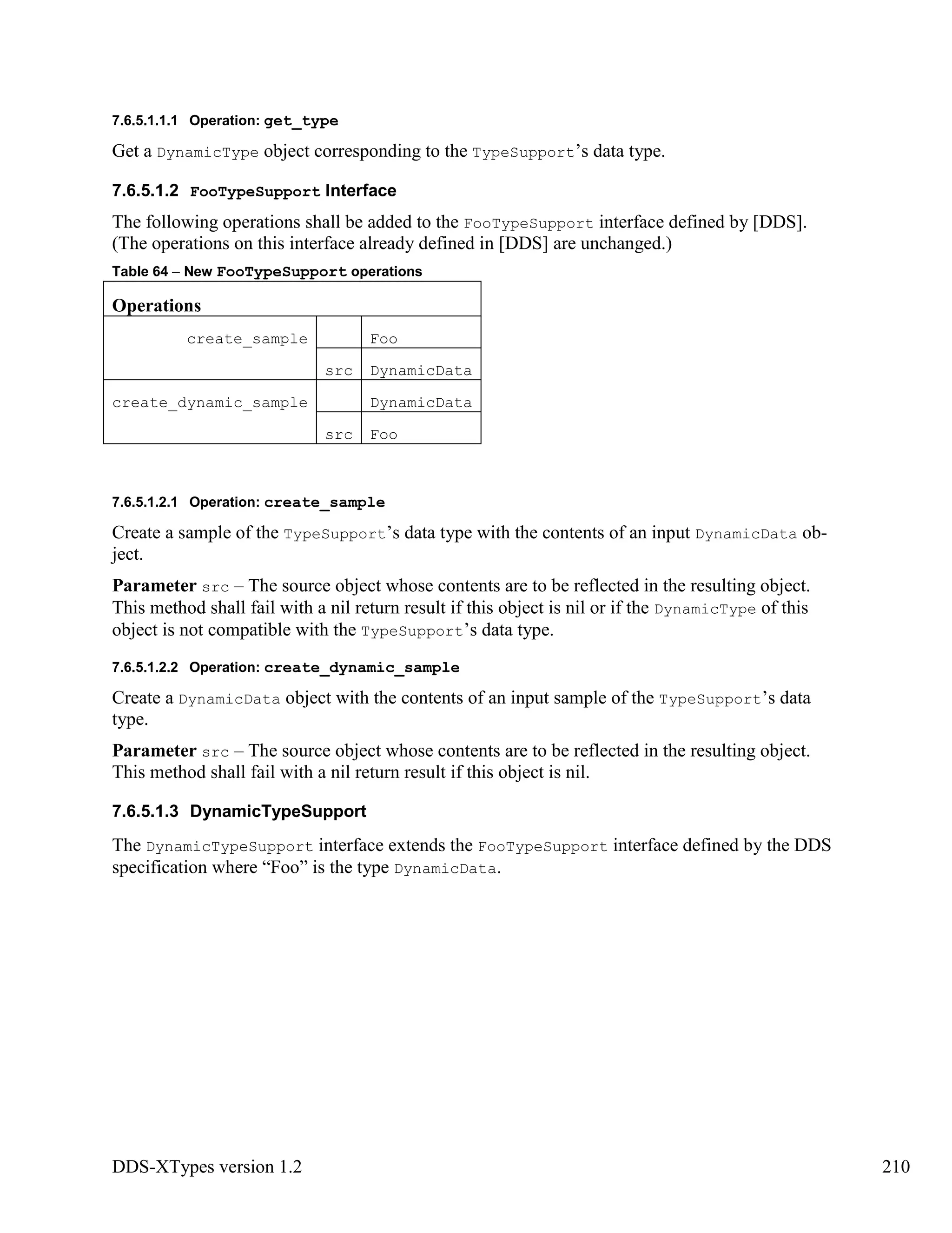 DDS-XTypes version 1.2 210
7.6.5.1.1.1 Operation: get_type
Get a DynamicType object corresponding to the TypeSupport’s data type.
7.6.5.1.2 FooTypeSupport Interface
The following operations shall be added to the FooTypeSupport interface defined by [DDS].
(The operations on this interface already defined in [DDS] are unchanged.)
Table 64 – New FooTypeSupport operations
Operations
create_sample Foo
src DynamicData
create_dynamic_sample DynamicData
src Foo
7.6.5.1.2.1 Operation: create_sample
Create a sample of the TypeSupport’s data type with the contents of an input DynamicData ob-
ject.
Parameter src – The source object whose contents are to be reflected in the resulting object.
This method shall fail with a nil return result if this object is nil or if the DynamicType of this
object is not compatible with the TypeSupport’s data type.
7.6.5.1.2.2 Operation: create_dynamic_sample
Create a DynamicData object with the contents of an input sample of the TypeSupport’s data
type.
Parameter src – The source object whose contents are to be reflected in the resulting object.
This method shall fail with a nil return result if this object is nil.
7.6.5.1.3 DynamicTypeSupport
The DynamicTypeSupport interface extends the FooTypeSupport interface defined by the DDS
specification where “Foo” is the type DynamicData.
 
