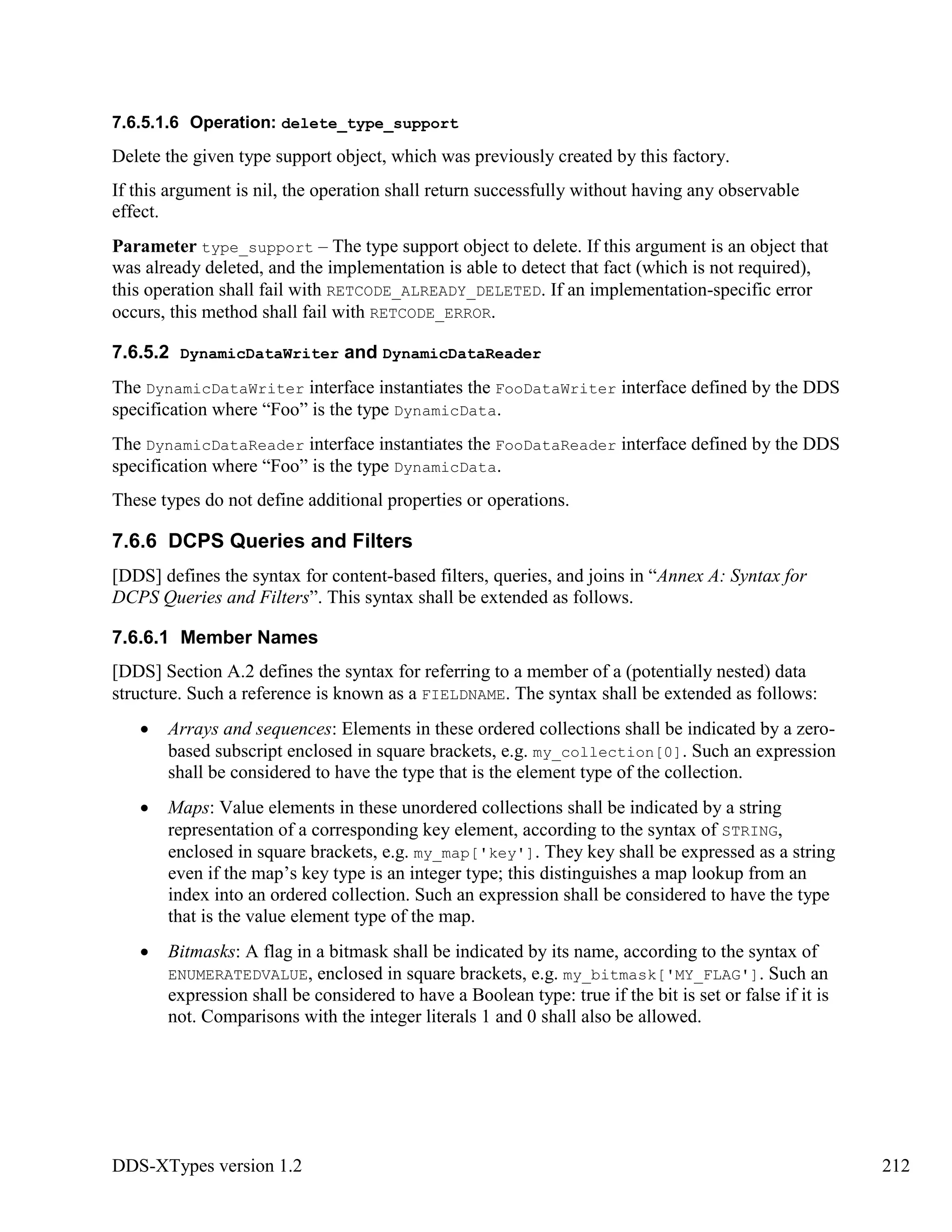 DDS-XTypes version 1.2 212
7.6.5.1.6 Operation: delete_type_support
Delete the given type support object, which was previously created by this factory.
If this argument is nil, the operation shall return successfully without having any observable
effect.
Parameter type_support – The type support object to delete. If this argument is an object that
was already deleted, and the implementation is able to detect that fact (which is not required),
this operation shall fail with RETCODE_ALREADY_DELETED. If an implementation-specific error
occurs, this method shall fail with RETCODE_ERROR.
7.6.5.2 DynamicDataWriter and DynamicDataReader
The DynamicDataWriter interface instantiates the FooDataWriter interface defined by the DDS
specification where “Foo” is the type DynamicData.
The DynamicDataReader interface instantiates the FooDataReader interface defined by the DDS
specification where “Foo” is the type DynamicData.
These types do not define additional properties or operations.
7.6.6 DCPS Queries and Filters
[DDS] defines the syntax for content-based filters, queries, and joins in “Annex A: Syntax for
DCPS Queries and Filters”. This syntax shall be extended as follows.
7.6.6.1 Member Names
[DDS] Section A.2 defines the syntax for referring to a member of a (potentially nested) data
structure. Such a reference is known as a FIELDNAME. The syntax shall be extended as follows:
Arrays and sequences: Elements in these ordered collections shall be indicated by a zero-
based subscript enclosed in square brackets, e.g. my_collection[0]. Such an expression
shall be considered to have the type that is the element type of the collection.
Maps: Value elements in these unordered collections shall be indicated by a string
representation of a corresponding key element, according to the syntax of STRING,
enclosed in square brackets, e.g. my_map['key']. They key shall be expressed as a string
even if the map’s key type is an integer type; this distinguishes a map lookup from an
index into an ordered collection. Such an expression shall be considered to have the type
that is the value element type of the map.
Bitmasks: A flag in a bitmask shall be indicated by its name, according to the syntax of
ENUMERATEDVALUE, enclosed in square brackets, e.g. my_bitmask['MY_FLAG']. Such an
expression shall be considered to have a Boolean type: true if the bit is set or false if it is
not. Comparisons with the integer literals 1 and 0 shall also be allowed.
 