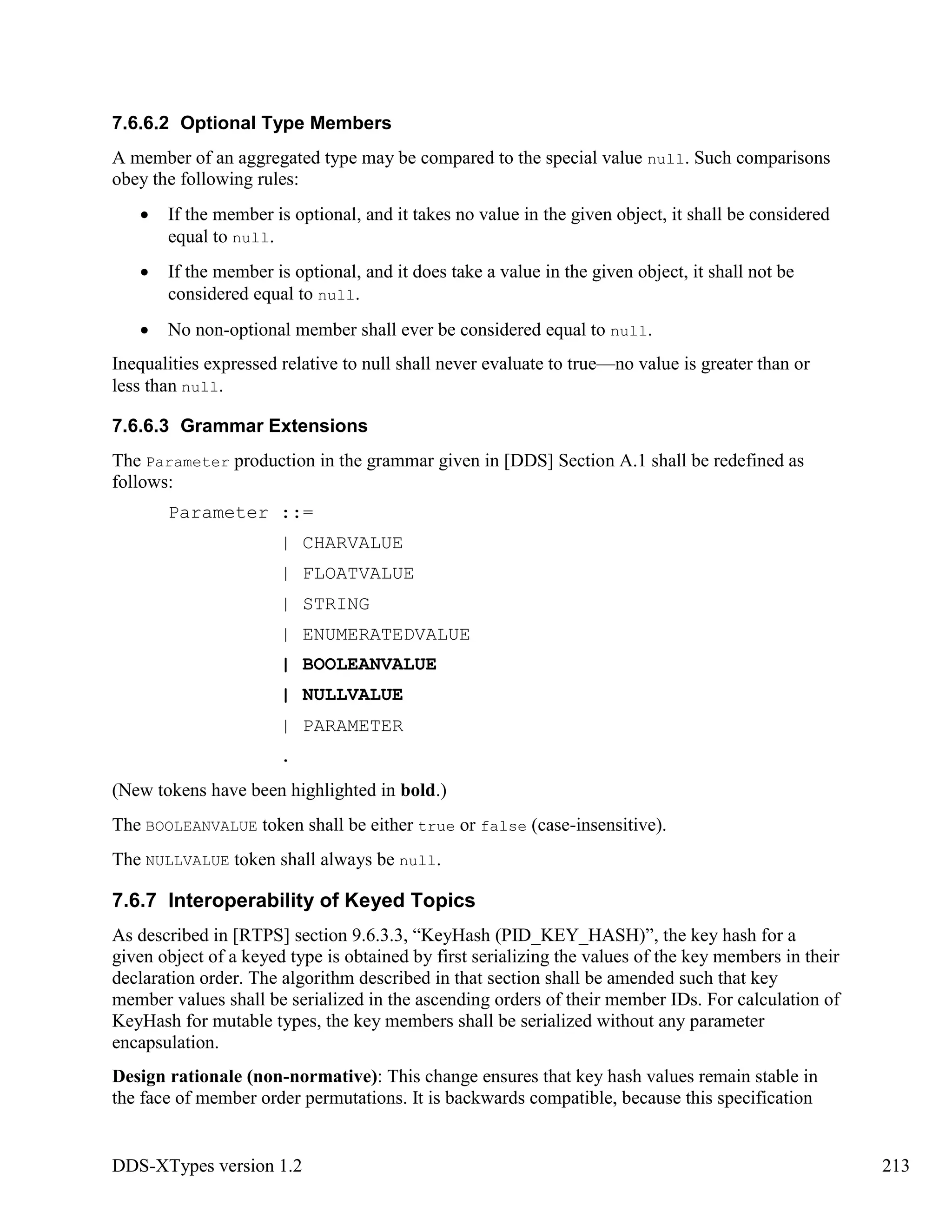 DDS-XTypes version 1.2 213
7.6.6.2 Optional Type Members
A member of an aggregated type may be compared to the special value null. Such comparisons
obey the following rules:
If the member is optional, and it takes no value in the given object, it shall be considered
equal to null.
If the member is optional, and it does take a value in the given object, it shall not be
considered equal to null.
No non-optional member shall ever be considered equal to null.
Inequalities expressed relative to null shall never evaluate to true—no value is greater than or
less than null.
7.6.6.3 Grammar Extensions
The Parameter production in the grammar given in [DDS] Section A.1 shall be redefined as
follows:
Parameter ::=
| CHARVALUE
| FLOATVALUE
| STRING
| ENUMERATEDVALUE
| BOOLEANVALUE
| NULLVALUE
| PARAMETER
.
(New tokens have been highlighted in bold.)
The BOOLEANVALUE token shall be either true or false (case-insensitive).
The NULLVALUE token shall always be null.
7.6.7 Interoperability of Keyed Topics
As described in [RTPS] section 9.6.3.3, “KeyHash (PID_KEY_HASH)”, the key hash for a
given object of a keyed type is obtained by first serializing the values of the key members in their
declaration order. The algorithm described in that section shall be amended such that key
member values shall be serialized in the ascending orders of their member IDs. For calculation of
KeyHash for mutable types, the key members shall be serialized without any parameter
encapsulation.
Design rationale (non-normative): This change ensures that key hash values remain stable in
the face of member order permutations. It is backwards compatible, because this specification
 