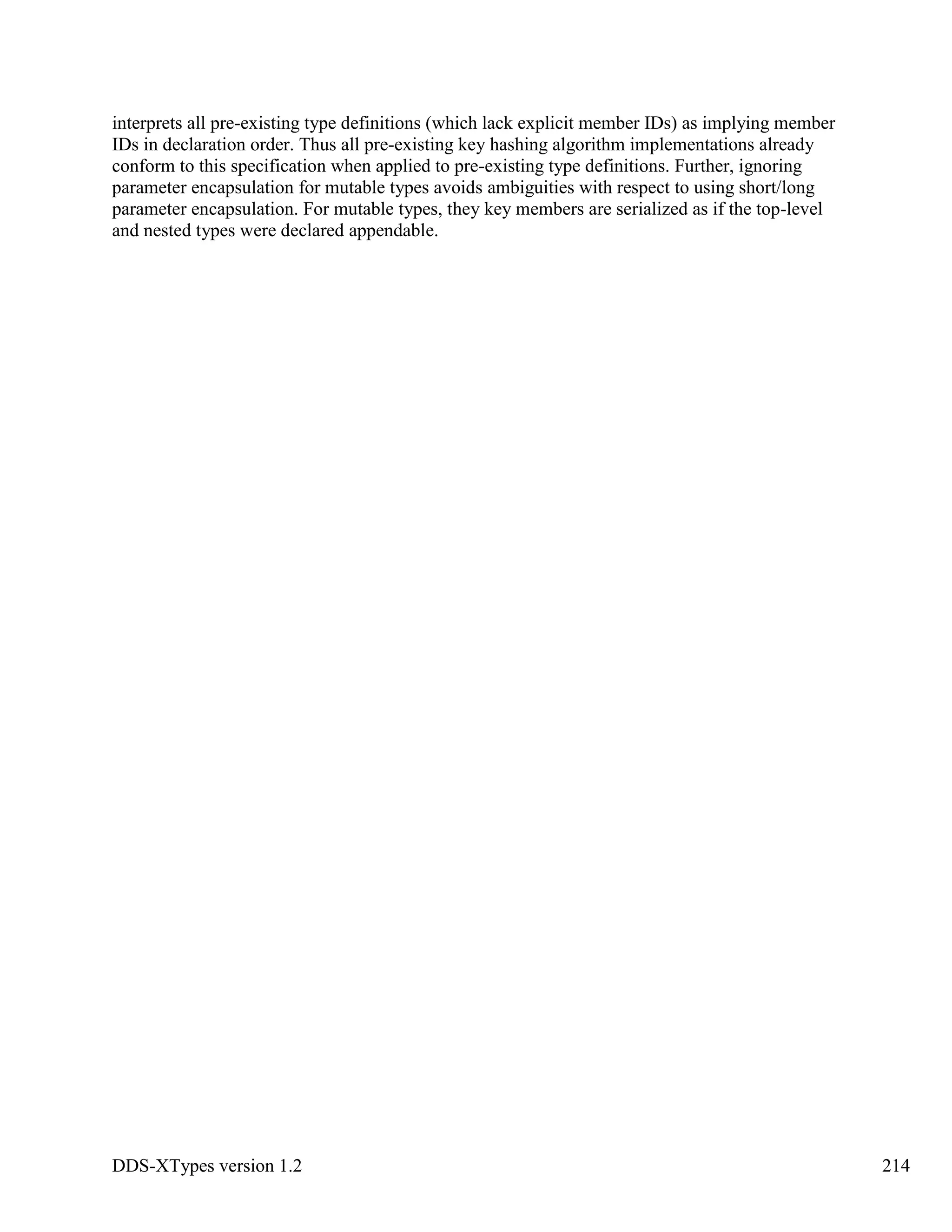 DDS-XTypes version 1.2 214
interprets all pre-existing type definitions (which lack explicit member IDs) as implying member
IDs in declaration order. Thus all pre-existing key hashing algorithm implementations already
conform to this specification when applied to pre-existing type definitions. Further, ignoring
parameter encapsulation for mutable types avoids ambiguities with respect to using short/long
parameter encapsulation. For mutable types, they key members are serialized as if the top-level
and nested types were declared appendable.
 
