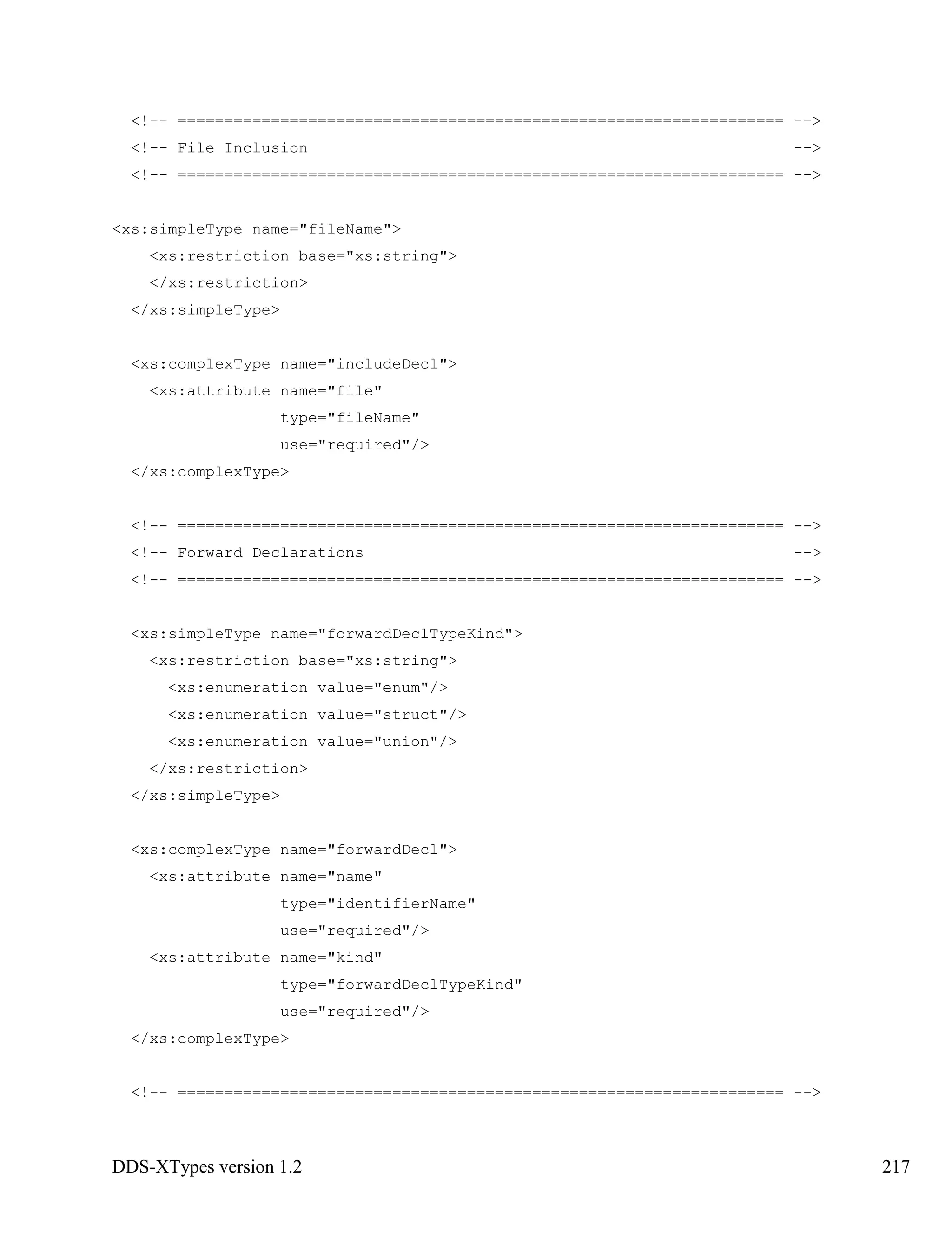 DDS-XTypes version 1.2 217
<!-- ================================================================= -->
<!-- File Inclusion -->
<!-- ================================================================= -->
<xs:simpleType name="fileName">
<xs:restriction base="xs:string">
</xs:restriction>
</xs:simpleType>
<xs:complexType name="includeDecl">
<xs:attribute name="file"
type="fileName"
use="required"/>
</xs:complexType>
<!-- ================================================================= -->
<!-- Forward Declarations -->
<!-- ================================================================= -->
<xs:simpleType name="forwardDeclTypeKind">
<xs:restriction base="xs:string">
<xs:enumeration value="enum"/>
<xs:enumeration value="struct"/>
<xs:enumeration value="union"/>
</xs:restriction>
</xs:simpleType>
<xs:complexType name="forwardDecl">
<xs:attribute name="name"
type="identifierName"
use="required"/>
<xs:attribute name="kind"
type="forwardDeclTypeKind"
use="required"/>
</xs:complexType>
<!-- ================================================================= -->
 