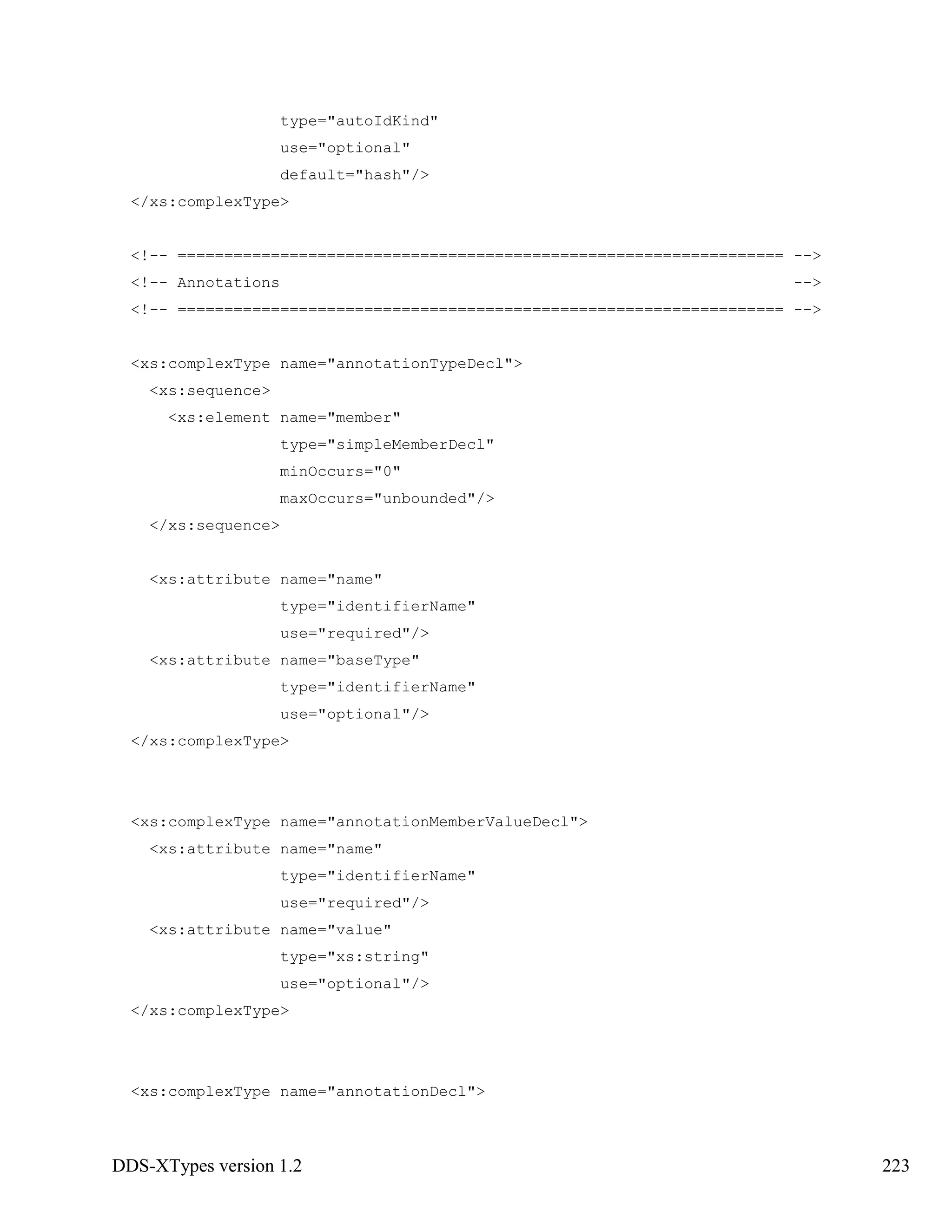 DDS-XTypes version 1.2 223
type="autoIdKind"
use="optional"
default="hash"/>
</xs:complexType>
<!-- ================================================================= -->
<!-- Annotations -->
<!-- ================================================================= -->
<xs:complexType name="annotationTypeDecl">
<xs:sequence>
<xs:element name="member"
type="simpleMemberDecl"
minOccurs="0"
maxOccurs="unbounded"/>
</xs:sequence>
<xs:attribute name="name"
type="identifierName"
use="required"/>
<xs:attribute name="baseType"
type="identifierName"
use="optional"/>
</xs:complexType>
<xs:complexType name="annotationMemberValueDecl">
<xs:attribute name="name"
type="identifierName"
use="required"/>
<xs:attribute name="value"
type="xs:string"
use="optional"/>
</xs:complexType>
<xs:complexType name="annotationDecl">
 