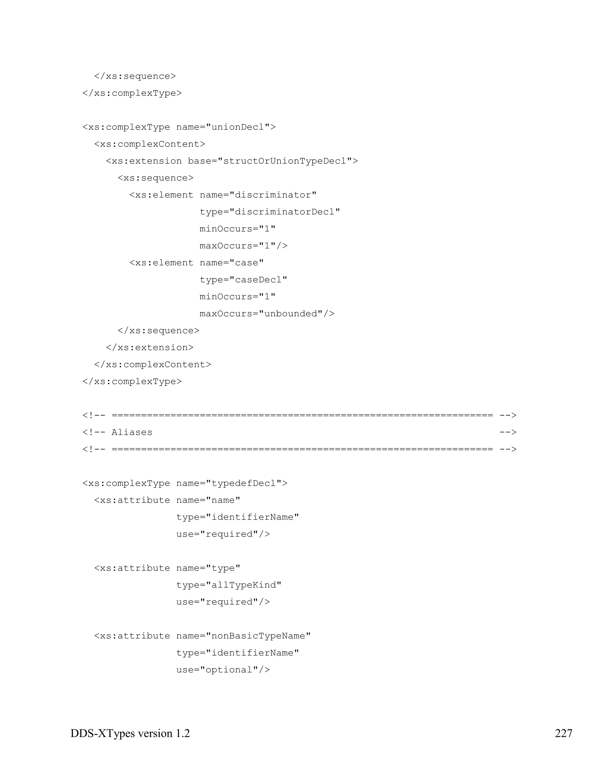 DDS-XTypes version 1.2 227
</xs:sequence>
</xs:complexType>
<xs:complexType name="unionDecl">
<xs:complexContent>
<xs:extension base="structOrUnionTypeDecl">
<xs:sequence>
<xs:element name="discriminator"
type="discriminatorDecl"
minOccurs="1"
maxOccurs="1"/>
<xs:element name="case"
type="caseDecl"
minOccurs="1"
maxOccurs="unbounded"/>
</xs:sequence>
</xs:extension>
</xs:complexContent>
</xs:complexType>
<!-- ================================================================= -->
<!-- Aliases -->
<!-- ================================================================= -->
<xs:complexType name="typedefDecl">
<xs:attribute name="name"
type="identifierName"
use="required"/>
<xs:attribute name="type"
type="allTypeKind"
use="required"/>
<xs:attribute name="nonBasicTypeName"
type="identifierName"
use="optional"/>
 