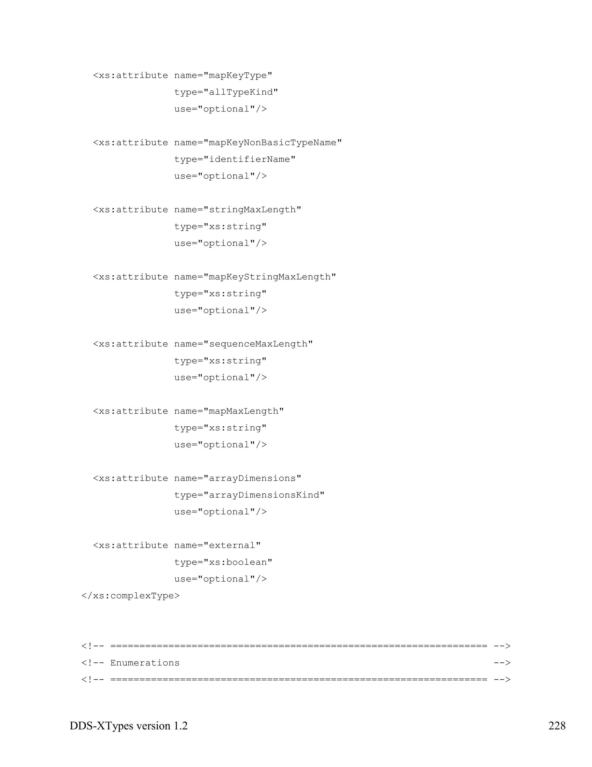 DDS-XTypes version 1.2 228
<xs:attribute name="mapKeyType"
type="allTypeKind"
use="optional"/>
<xs:attribute name="mapKeyNonBasicTypeName"
type="identifierName"
use="optional"/>
<xs:attribute name="stringMaxLength"
type="xs:string"
use="optional"/>
<xs:attribute name="mapKeyStringMaxLength"
type="xs:string"
use="optional"/>
<xs:attribute name="sequenceMaxLength"
type="xs:string"
use="optional"/>
<xs:attribute name="mapMaxLength"
type="xs:string"
use="optional"/>
<xs:attribute name="arrayDimensions"
type="arrayDimensionsKind"
use="optional"/>
<xs:attribute name="external"
type="xs:boolean"
use="optional"/>
</xs:complexType>
<!-- ================================================================= -->
<!-- Enumerations -->
<!-- ================================================================= -->
 