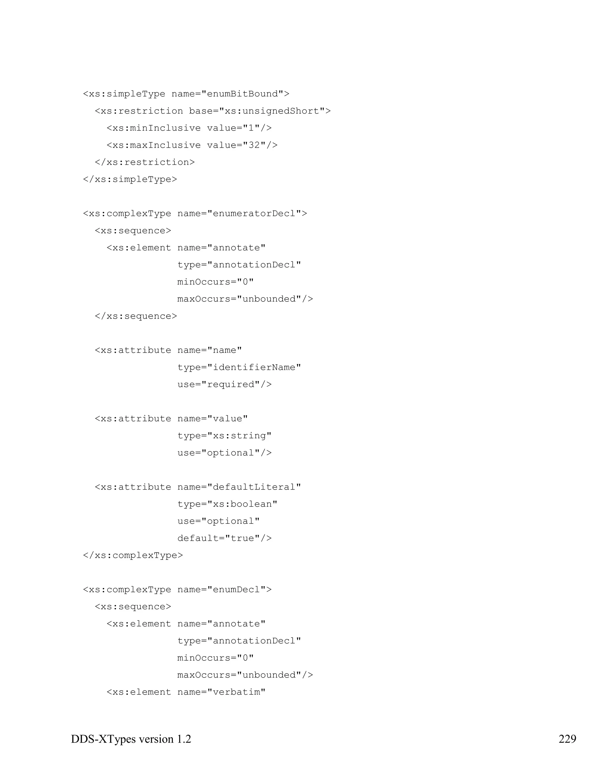 DDS-XTypes version 1.2 229
<xs:simpleType name="enumBitBound">
<xs:restriction base="xs:unsignedShort">
<xs:minInclusive value="1"/>
<xs:maxInclusive value="32"/>
</xs:restriction>
</xs:simpleType>
<xs:complexType name="enumeratorDecl">
<xs:sequence>
<xs:element name="annotate"
type="annotationDecl"
minOccurs="0"
maxOccurs="unbounded"/>
</xs:sequence>
<xs:attribute name="name"
type="identifierName"
use="required"/>
<xs:attribute name="value"
type="xs:string"
use="optional"/>
<xs:attribute name="defaultLiteral"
type="xs:boolean"
use="optional"
default="true"/>
</xs:complexType>
<xs:complexType name="enumDecl">
<xs:sequence>
<xs:element name="annotate"
type="annotationDecl"
minOccurs="0"
maxOccurs="unbounded"/>
<xs:element name="verbatim"
 
