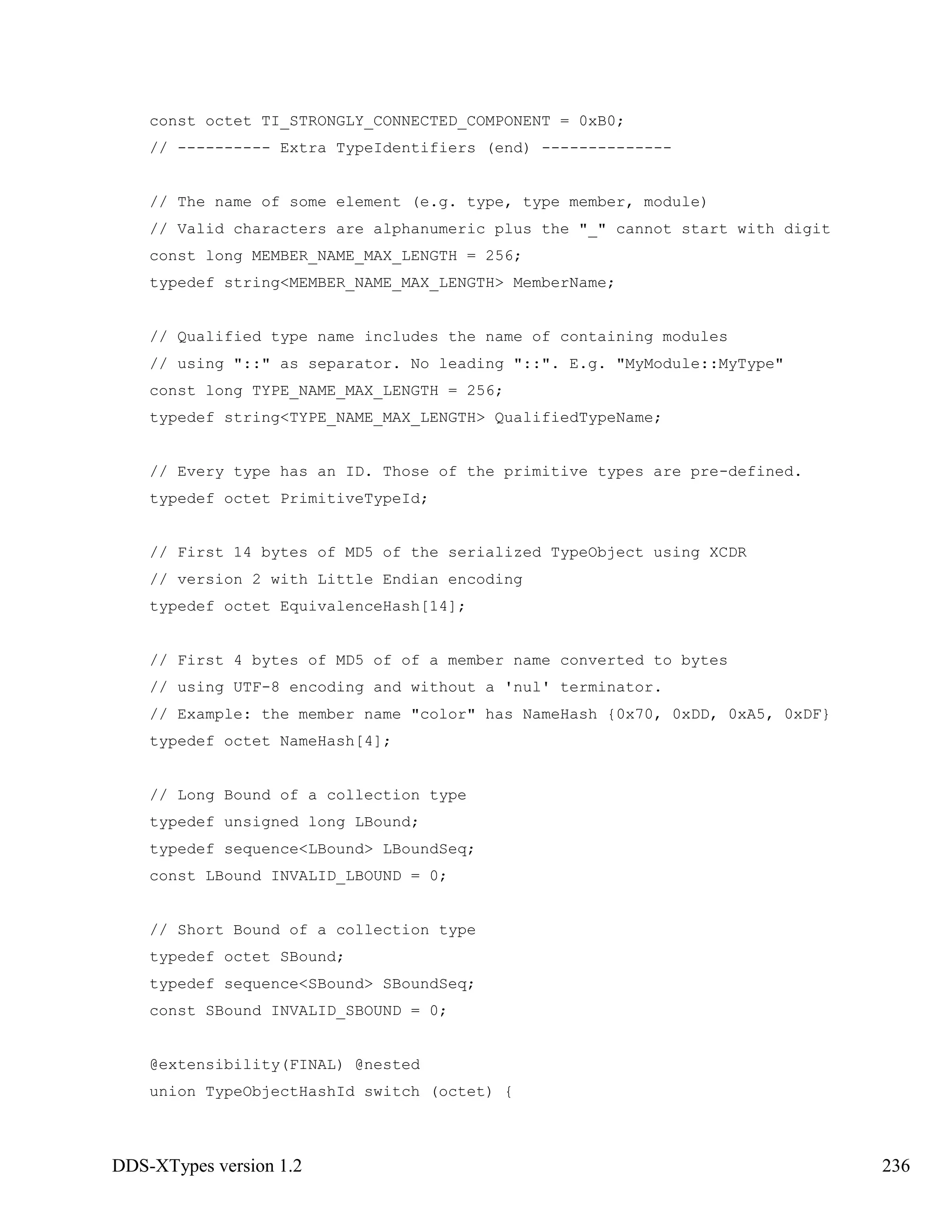 DDS-XTypes version 1.2 236
const octet TI_STRONGLY_CONNECTED_COMPONENT = 0xB0;
// ---------- Extra TypeIdentifiers (end) --------------
// The name of some element (e.g. type, type member, module)
// Valid characters are alphanumeric plus the "_" cannot start with digit
const long MEMBER_NAME_MAX_LENGTH = 256;
typedef string<MEMBER_NAME_MAX_LENGTH> MemberName;
// Qualified type name includes the name of containing modules
// using "::" as separator. No leading "::". E.g. "MyModule::MyType"
const long TYPE_NAME_MAX_LENGTH = 256;
typedef string<TYPE_NAME_MAX_LENGTH> QualifiedTypeName;
// Every type has an ID. Those of the primitive types are pre-defined.
typedef octet PrimitiveTypeId;
// First 14 bytes of MD5 of the serialized TypeObject using XCDR
// version 2 with Little Endian encoding
typedef octet EquivalenceHash[14];
// First 4 bytes of MD5 of of a member name converted to bytes
// using UTF-8 encoding and without a 'nul' terminator.
// Example: the member name "color" has NameHash {0x70, 0xDD, 0xA5, 0xDF}
typedef octet NameHash[4];
// Long Bound of a collection type
typedef unsigned long LBound;
typedef sequence<LBound> LBoundSeq;
const LBound INVALID_LBOUND = 0;
// Short Bound of a collection type
typedef octet SBound;
typedef sequence<SBound> SBoundSeq;
const SBound INVALID_SBOUND = 0;
@extensibility(FINAL) @nested
union TypeObjectHashId switch (octet) {
 