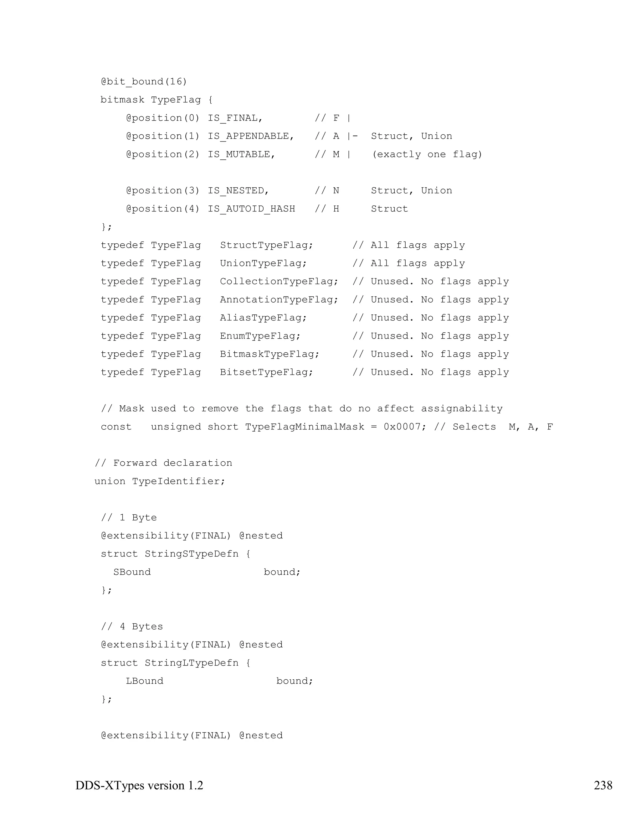 DDS-XTypes version 1.2 238
@bit_bound(16)
bitmask TypeFlag {
@position(0) IS_FINAL, // F |
@position(1) IS_APPENDABLE, // A |- Struct, Union
@position(2) IS_MUTABLE, // M | (exactly one flag)
@position(3) IS_NESTED, // N Struct, Union
@position(4) IS_AUTOID_HASH // H Struct
};
typedef TypeFlag StructTypeFlag; // All flags apply
typedef TypeFlag UnionTypeFlag; // All flags apply
typedef TypeFlag CollectionTypeFlag; // Unused. No flags apply
typedef TypeFlag AnnotationTypeFlag; // Unused. No flags apply
typedef TypeFlag AliasTypeFlag; // Unused. No flags apply
typedef TypeFlag EnumTypeFlag; // Unused. No flags apply
typedef TypeFlag BitmaskTypeFlag; // Unused. No flags apply
typedef TypeFlag BitsetTypeFlag; // Unused. No flags apply
// Mask used to remove the flags that do no affect assignability
const unsigned short TypeFlagMinimalMask = 0x0007; // Selects M, A, F
// Forward declaration
union TypeIdentifier;
// 1 Byte
@extensibility(FINAL) @nested
struct StringSTypeDefn {
SBound bound;
};
// 4 Bytes
@extensibility(FINAL) @nested
struct StringLTypeDefn {
LBound bound;
};
@extensibility(FINAL) @nested
 