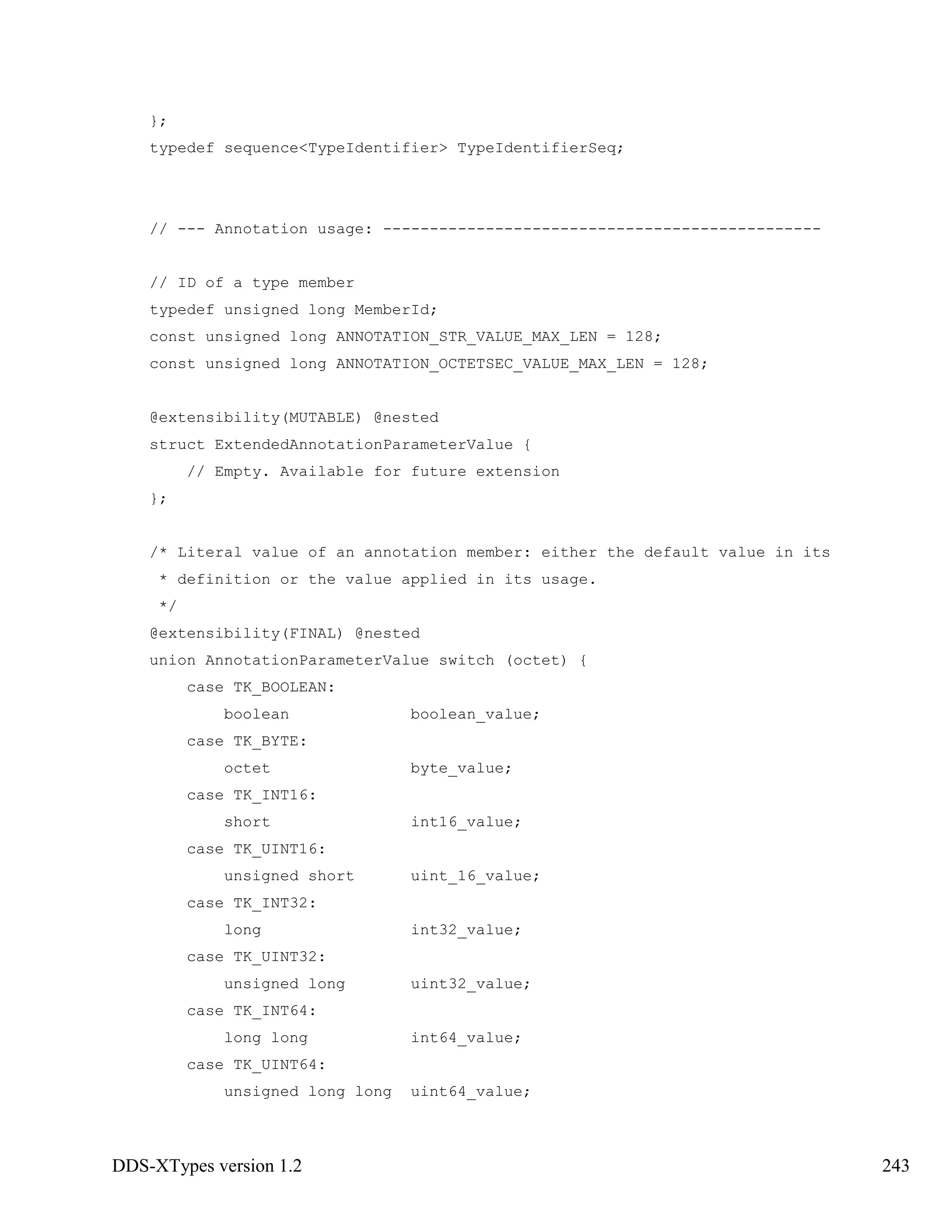 DDS-XTypes version 1.2 243
};
typedef sequence<TypeIdentifier> TypeIdentifierSeq;
// --- Annotation usage: -----------------------------------------------
// ID of a type member
typedef unsigned long MemberId;
const unsigned long ANNOTATION_STR_VALUE_MAX_LEN = 128;
const unsigned long ANNOTATION_OCTETSEC_VALUE_MAX_LEN = 128;
@extensibility(MUTABLE) @nested
struct ExtendedAnnotationParameterValue {
// Empty. Available for future extension
};
/* Literal value of an annotation member: either the default value in its
* definition or the value applied in its usage.
*/
@extensibility(FINAL) @nested
union AnnotationParameterValue switch (octet) {
case TK_BOOLEAN:
boolean boolean_value;
case TK_BYTE:
octet byte_value;
case TK_INT16:
short int16_value;
case TK_UINT16:
unsigned short uint_16_value;
case TK_INT32:
long int32_value;
case TK_UINT32:
unsigned long uint32_value;
case TK_INT64:
long long int64_value;
case TK_UINT64:
unsigned long long uint64_value;
 