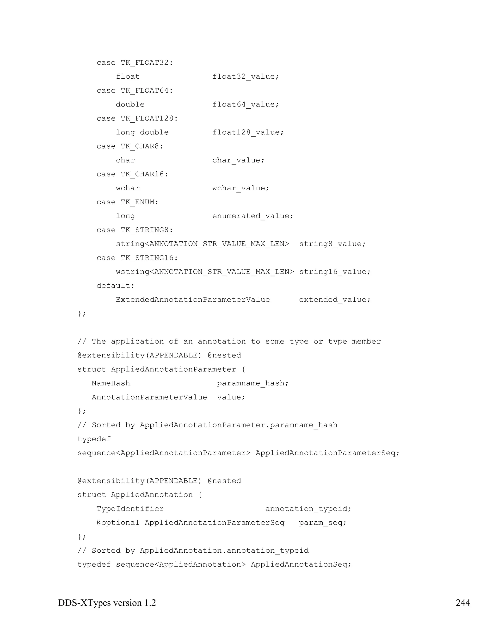 DDS-XTypes version 1.2 244
case TK_FLOAT32:
float float32_value;
case TK_FLOAT64:
double float64_value;
case TK_FLOAT128:
long double float128_value;
case TK_CHAR8:
char char_value;
case TK_CHAR16:
wchar wchar_value;
case TK_ENUM:
long enumerated_value;
case TK_STRING8:
string<ANNOTATION_STR_VALUE_MAX_LEN> string8_value;
case TK_STRING16:
wstring<ANNOTATION_STR_VALUE_MAX_LEN> string16_value;
default:
ExtendedAnnotationParameterValue extended_value;
};
// The application of an annotation to some type or type member
@extensibility(APPENDABLE) @nested
struct AppliedAnnotationParameter {
NameHash paramname_hash;
AnnotationParameterValue value;
};
// Sorted by AppliedAnnotationParameter.paramname_hash
typedef
sequence<AppliedAnnotationParameter> AppliedAnnotationParameterSeq;
@extensibility(APPENDABLE) @nested
struct AppliedAnnotation {
TypeIdentifier annotation_typeid;
@optional AppliedAnnotationParameterSeq param_seq;
};
// Sorted by AppliedAnnotation.annotation_typeid
typedef sequence<AppliedAnnotation> AppliedAnnotationSeq;
 