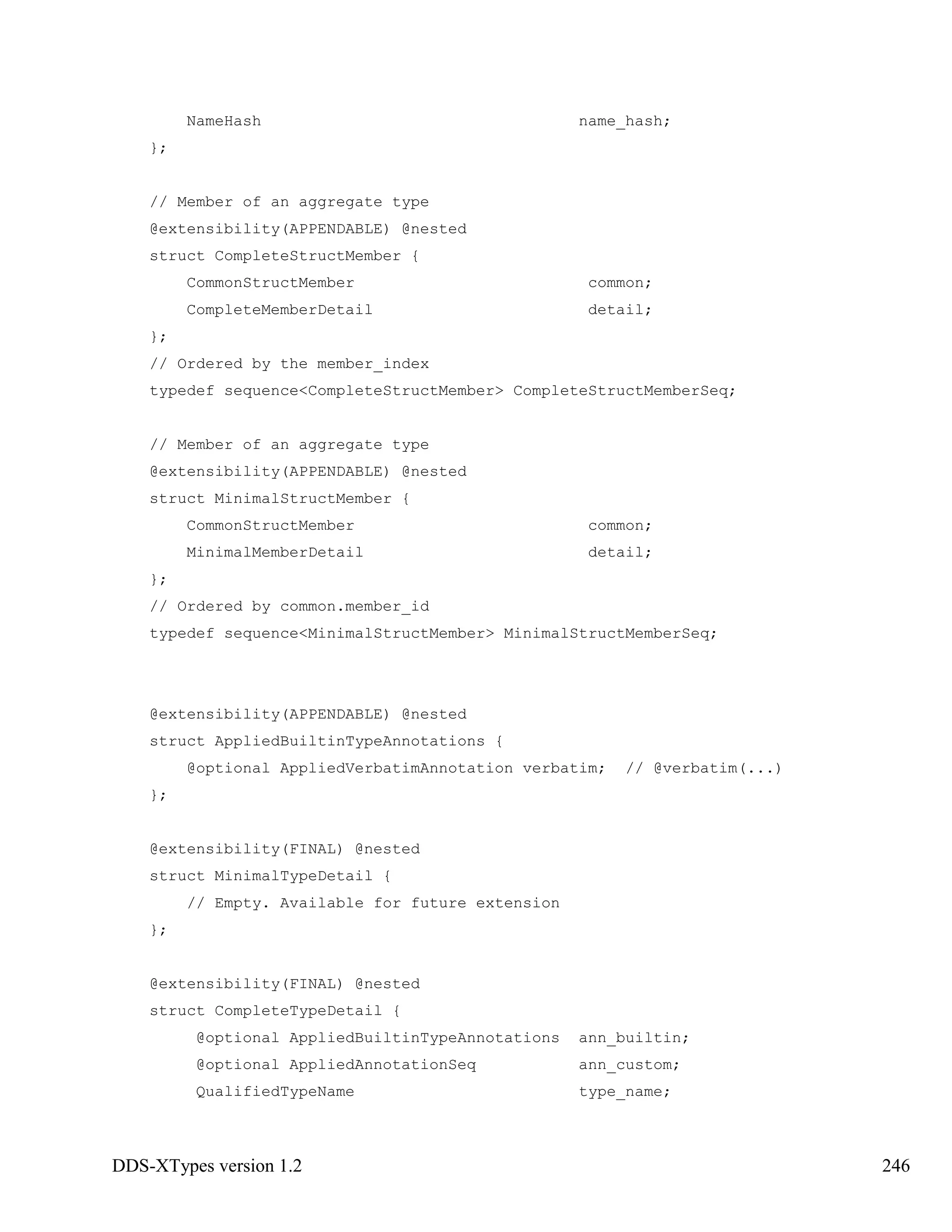 DDS-XTypes version 1.2 246
NameHash name_hash;
};
// Member of an aggregate type
@extensibility(APPENDABLE) @nested
struct CompleteStructMember {
CommonStructMember common;
CompleteMemberDetail detail;
};
// Ordered by the member_index
typedef sequence<CompleteStructMember> CompleteStructMemberSeq;
// Member of an aggregate type
@extensibility(APPENDABLE) @nested
struct MinimalStructMember {
CommonStructMember common;
MinimalMemberDetail detail;
};
// Ordered by common.member_id
typedef sequence<MinimalStructMember> MinimalStructMemberSeq;
@extensibility(APPENDABLE) @nested
struct AppliedBuiltinTypeAnnotations {
@optional AppliedVerbatimAnnotation verbatim; // @verbatim(...)
};
@extensibility(FINAL) @nested
struct MinimalTypeDetail {
// Empty. Available for future extension
};
@extensibility(FINAL) @nested
struct CompleteTypeDetail {
@optional AppliedBuiltinTypeAnnotations ann_builtin;
@optional AppliedAnnotationSeq ann_custom;
QualifiedTypeName type_name;
 