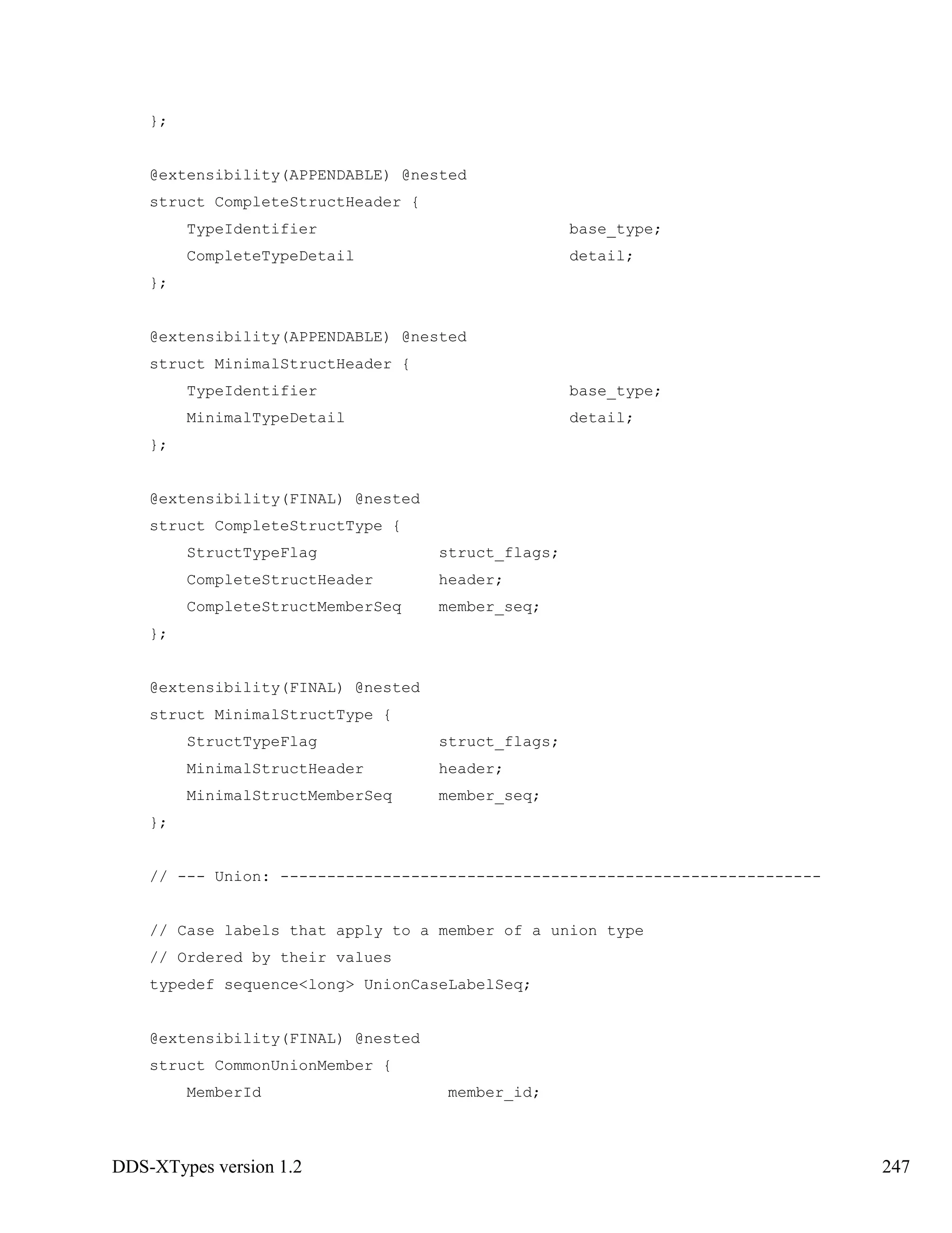 DDS-XTypes version 1.2 247
};
@extensibility(APPENDABLE) @nested
struct CompleteStructHeader {
TypeIdentifier base_type;
CompleteTypeDetail detail;
};
@extensibility(APPENDABLE) @nested
struct MinimalStructHeader {
TypeIdentifier base_type;
MinimalTypeDetail detail;
};
@extensibility(FINAL) @nested
struct CompleteStructType {
StructTypeFlag struct_flags;
CompleteStructHeader header;
CompleteStructMemberSeq member_seq;
};
@extensibility(FINAL) @nested
struct MinimalStructType {
StructTypeFlag struct_flags;
MinimalStructHeader header;
MinimalStructMemberSeq member_seq;
};
// --- Union: ----------------------------------------------------------
// Case labels that apply to a member of a union type
// Ordered by their values
typedef sequence<long> UnionCaseLabelSeq;
@extensibility(FINAL) @nested
struct CommonUnionMember {
MemberId member_id;
 