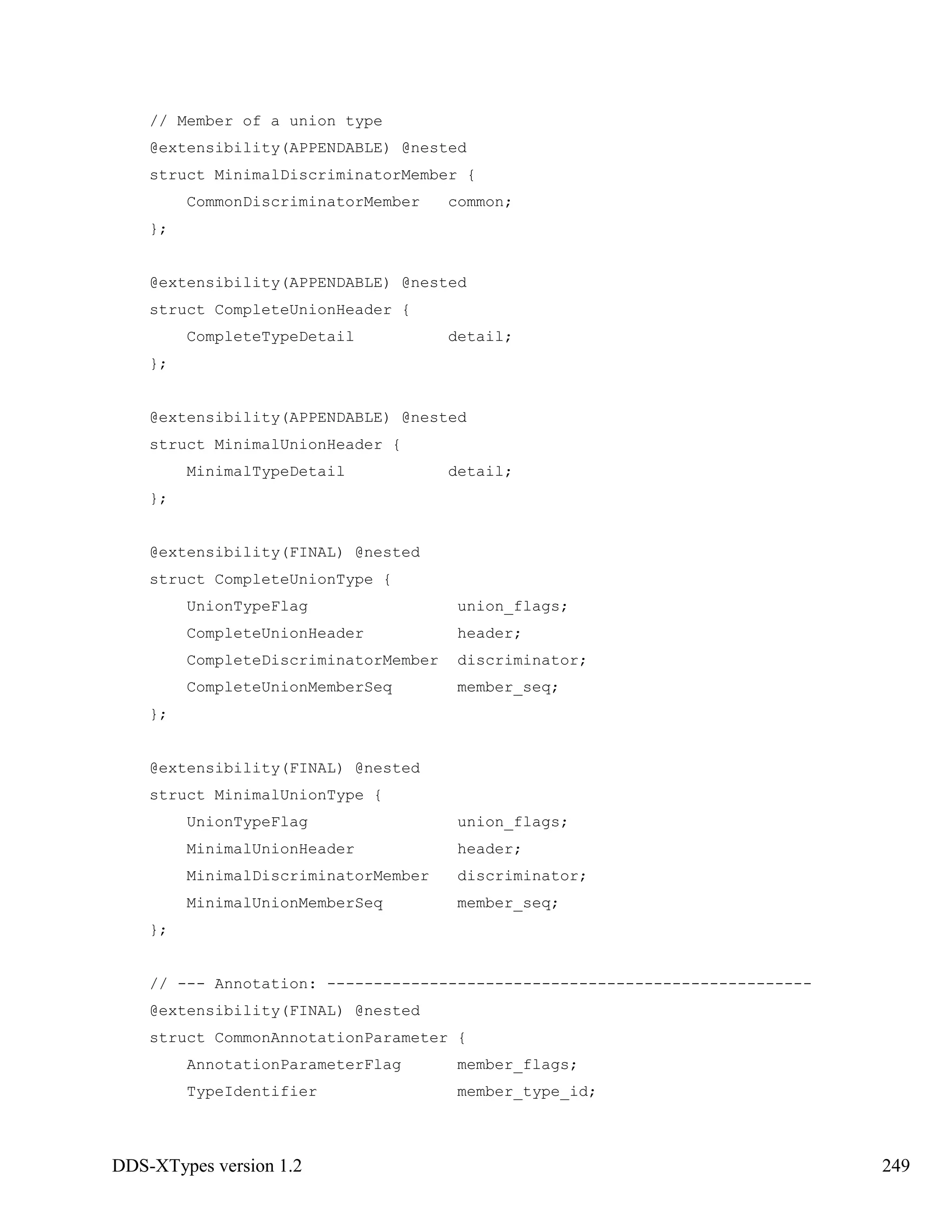 DDS-XTypes version 1.2 249
// Member of a union type
@extensibility(APPENDABLE) @nested
struct MinimalDiscriminatorMember {
CommonDiscriminatorMember common;
};
@extensibility(APPENDABLE) @nested
struct CompleteUnionHeader {
CompleteTypeDetail detail;
};
@extensibility(APPENDABLE) @nested
struct MinimalUnionHeader {
MinimalTypeDetail detail;
};
@extensibility(FINAL) @nested
struct CompleteUnionType {
UnionTypeFlag union_flags;
CompleteUnionHeader header;
CompleteDiscriminatorMember discriminator;
CompleteUnionMemberSeq member_seq;
};
@extensibility(FINAL) @nested
struct MinimalUnionType {
UnionTypeFlag union_flags;
MinimalUnionHeader header;
MinimalDiscriminatorMember discriminator;
MinimalUnionMemberSeq member_seq;
};
// --- Annotation: ----------------------------------------------------
@extensibility(FINAL) @nested
struct CommonAnnotationParameter {
AnnotationParameterFlag member_flags;
TypeIdentifier member_type_id;
 