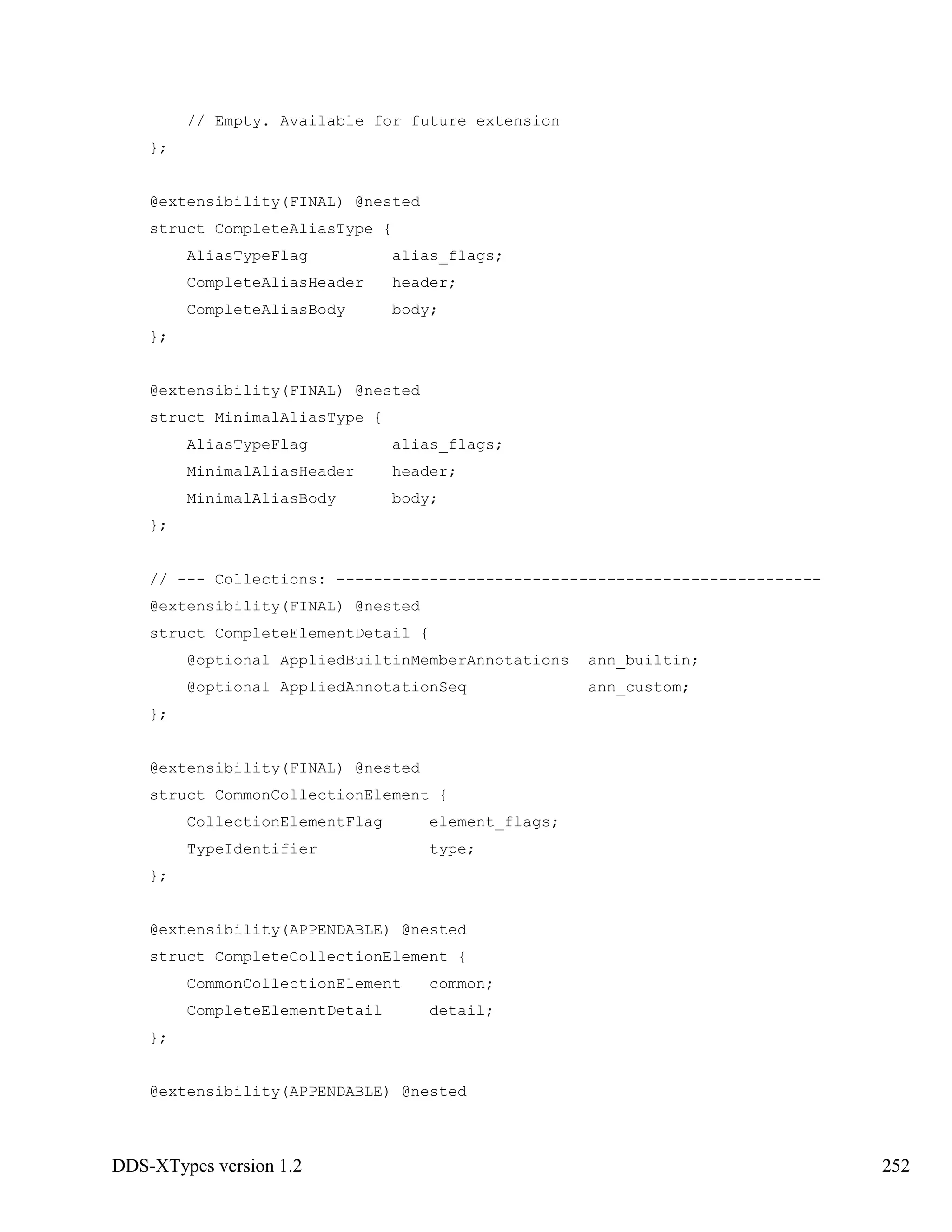 DDS-XTypes version 1.2 252
// Empty. Available for future extension
};
@extensibility(FINAL) @nested
struct CompleteAliasType {
AliasTypeFlag alias_flags;
CompleteAliasHeader header;
CompleteAliasBody body;
};
@extensibility(FINAL) @nested
struct MinimalAliasType {
AliasTypeFlag alias_flags;
MinimalAliasHeader header;
MinimalAliasBody body;
};
// --- Collections: ----------------------------------------------------
@extensibility(FINAL) @nested
struct CompleteElementDetail {
@optional AppliedBuiltinMemberAnnotations ann_builtin;
@optional AppliedAnnotationSeq ann_custom;
};
@extensibility(FINAL) @nested
struct CommonCollectionElement {
CollectionElementFlag element_flags;
TypeIdentifier type;
};
@extensibility(APPENDABLE) @nested
struct CompleteCollectionElement {
CommonCollectionElement common;
CompleteElementDetail detail;
};
@extensibility(APPENDABLE) @nested
 