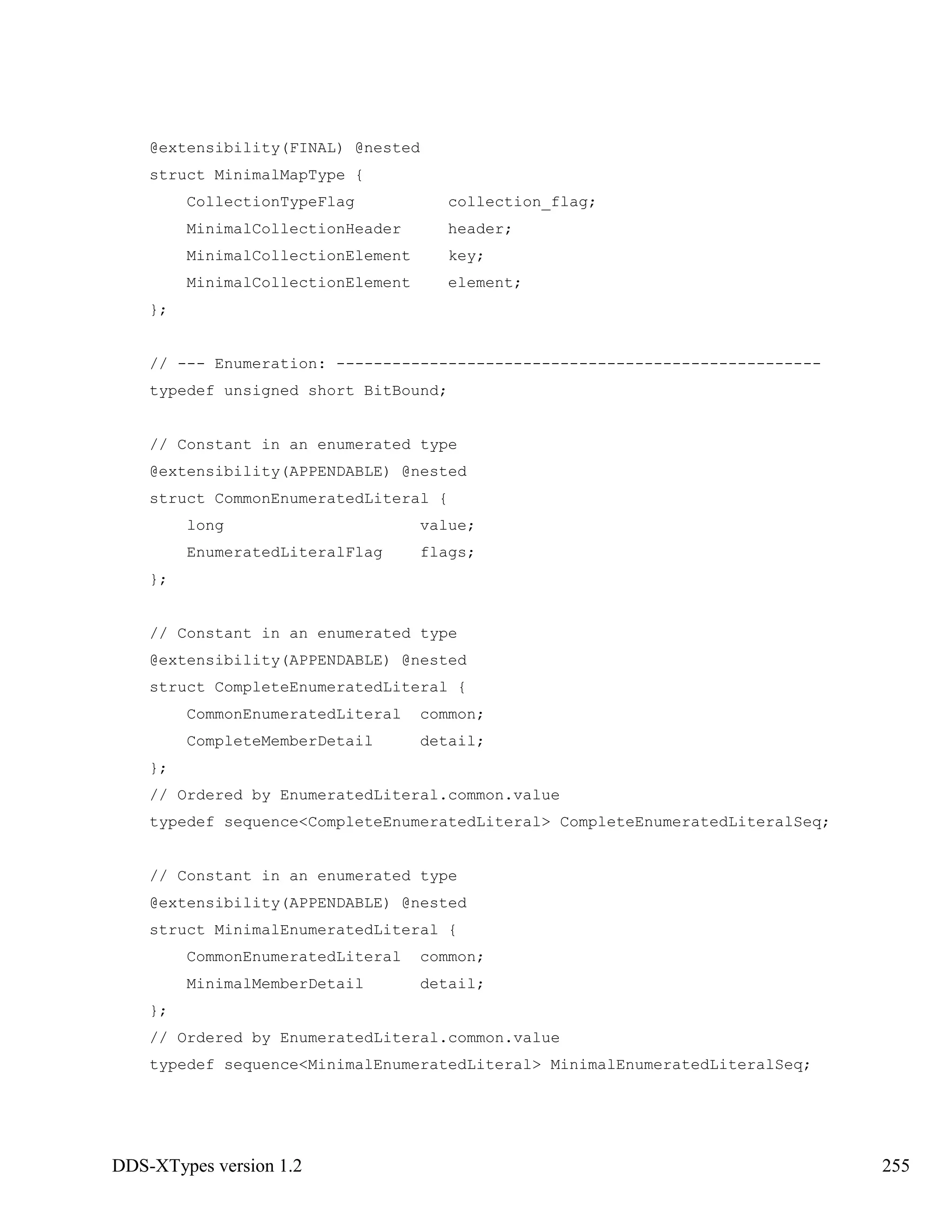 DDS-XTypes version 1.2 255
@extensibility(FINAL) @nested
struct MinimalMapType {
CollectionTypeFlag collection_flag;
MinimalCollectionHeader header;
MinimalCollectionElement key;
MinimalCollectionElement element;
};
// --- Enumeration: ----------------------------------------------------
typedef unsigned short BitBound;
// Constant in an enumerated type
@extensibility(APPENDABLE) @nested
struct CommonEnumeratedLiteral {
long value;
EnumeratedLiteralFlag flags;
};
// Constant in an enumerated type
@extensibility(APPENDABLE) @nested
struct CompleteEnumeratedLiteral {
CommonEnumeratedLiteral common;
CompleteMemberDetail detail;
};
// Ordered by EnumeratedLiteral.common.value
typedef sequence<CompleteEnumeratedLiteral> CompleteEnumeratedLiteralSeq;
// Constant in an enumerated type
@extensibility(APPENDABLE) @nested
struct MinimalEnumeratedLiteral {
CommonEnumeratedLiteral common;
MinimalMemberDetail detail;
};
// Ordered by EnumeratedLiteral.common.value
typedef sequence<MinimalEnumeratedLiteral> MinimalEnumeratedLiteralSeq;
 