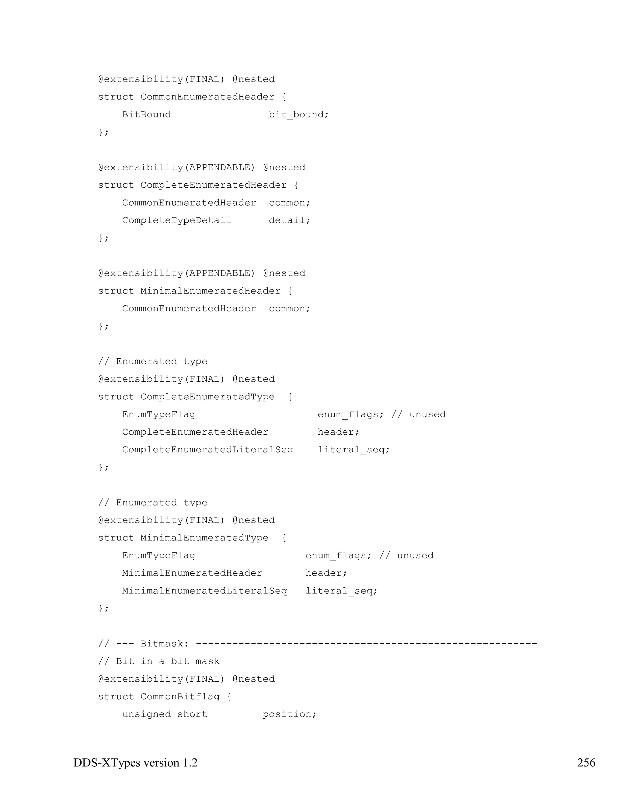 DDS-XTypes version 1.2 256
@extensibility(FINAL) @nested
struct CommonEnumeratedHeader {
BitBound bit_bound;
};
@extensibility(APPENDABLE) @nested
struct CompleteEnumeratedHeader {
CommonEnumeratedHeader common;
CompleteTypeDetail detail;
};
@extensibility(APPENDABLE) @nested
struct MinimalEnumeratedHeader {
CommonEnumeratedHeader common;
};
// Enumerated type
@extensibility(FINAL) @nested
struct CompleteEnumeratedType {
EnumTypeFlag enum_flags; // unused
CompleteEnumeratedHeader header;
CompleteEnumeratedLiteralSeq literal_seq;
};
// Enumerated type
@extensibility(FINAL) @nested
struct MinimalEnumeratedType {
EnumTypeFlag enum_flags; // unused
MinimalEnumeratedHeader header;
MinimalEnumeratedLiteralSeq literal_seq;
};
// --- Bitmask: --------------------------------------------------------
// Bit in a bit mask
@extensibility(FINAL) @nested
struct CommonBitflag {
unsigned short position;
 