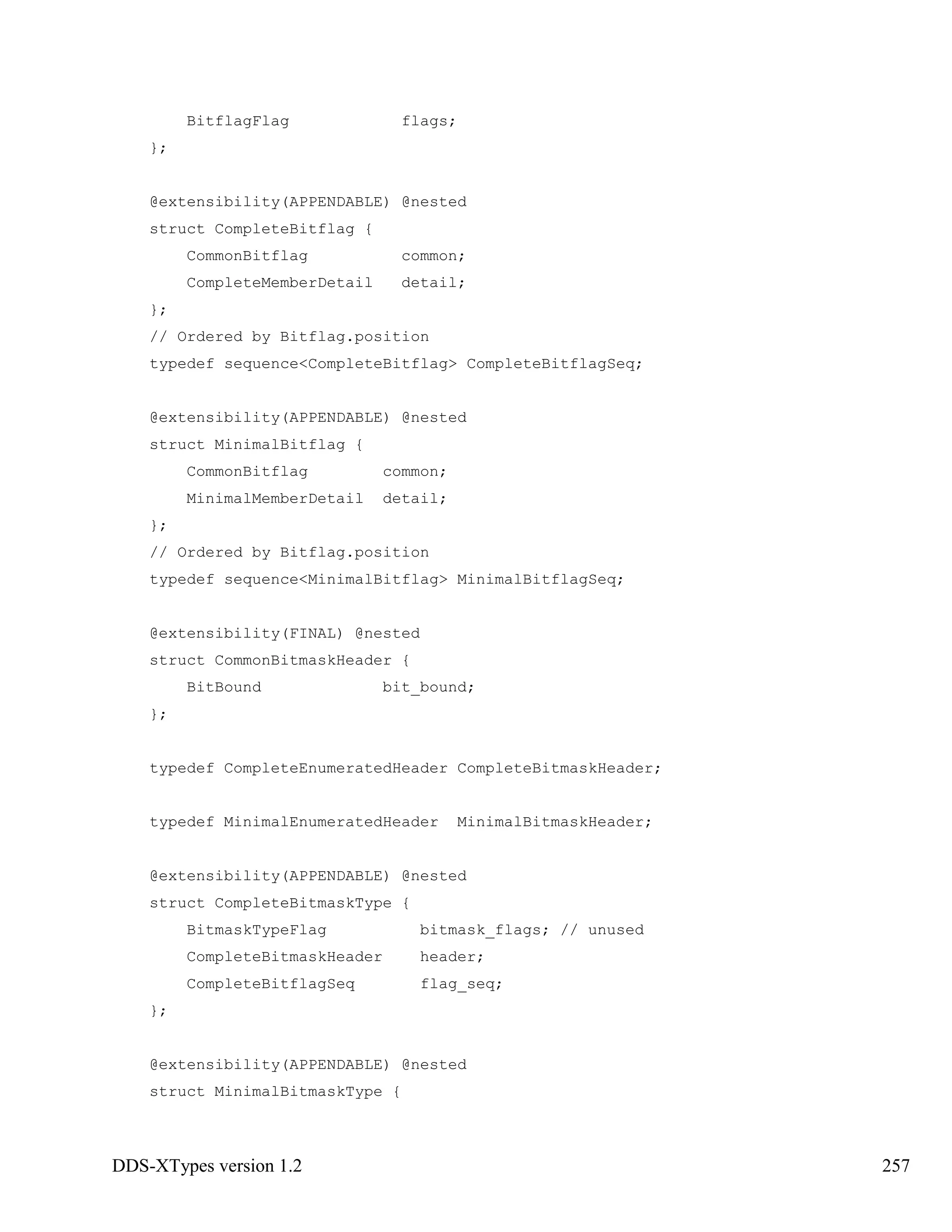 DDS-XTypes version 1.2 257
BitflagFlag flags;
};
@extensibility(APPENDABLE) @nested
struct CompleteBitflag {
CommonBitflag common;
CompleteMemberDetail detail;
};
// Ordered by Bitflag.position
typedef sequence<CompleteBitflag> CompleteBitflagSeq;
@extensibility(APPENDABLE) @nested
struct MinimalBitflag {
CommonBitflag common;
MinimalMemberDetail detail;
};
// Ordered by Bitflag.position
typedef sequence<MinimalBitflag> MinimalBitflagSeq;
@extensibility(FINAL) @nested
struct CommonBitmaskHeader {
BitBound bit_bound;
};
typedef CompleteEnumeratedHeader CompleteBitmaskHeader;
typedef MinimalEnumeratedHeader MinimalBitmaskHeader;
@extensibility(APPENDABLE) @nested
struct CompleteBitmaskType {
BitmaskTypeFlag bitmask_flags; // unused
CompleteBitmaskHeader header;
CompleteBitflagSeq flag_seq;
};
@extensibility(APPENDABLE) @nested
struct MinimalBitmaskType {
 