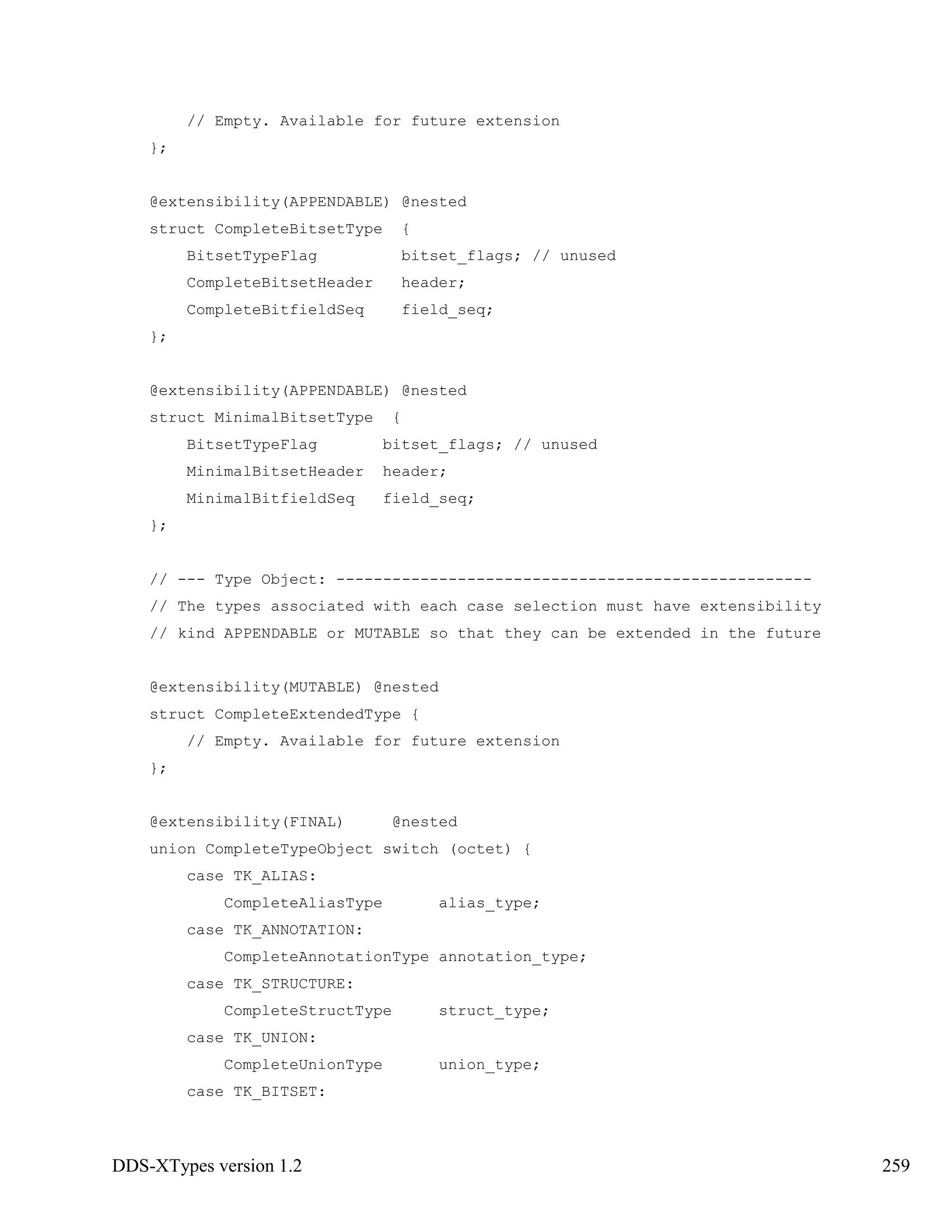 DDS-XTypes version 1.2 259
// Empty. Available for future extension
};
@extensibility(APPENDABLE) @nested
struct CompleteBitsetType {
BitsetTypeFlag bitset_flags; // unused
CompleteBitsetHeader header;
CompleteBitfieldSeq field_seq;
};
@extensibility(APPENDABLE) @nested
struct MinimalBitsetType {
BitsetTypeFlag bitset_flags; // unused
MinimalBitsetHeader header;
MinimalBitfieldSeq field_seq;
};
// --- Type Object: ---------------------------------------------------
// The types associated with each case selection must have extensibility
// kind APPENDABLE or MUTABLE so that they can be extended in the future
@extensibility(MUTABLE) @nested
struct CompleteExtendedType {
// Empty. Available for future extension
};
@extensibility(FINAL) @nested
union CompleteTypeObject switch (octet) {
case TK_ALIAS:
CompleteAliasType alias_type;
case TK_ANNOTATION:
CompleteAnnotationType annotation_type;
case TK_STRUCTURE:
CompleteStructType struct_type;
case TK_UNION:
CompleteUnionType union_type;
case TK_BITSET:
 