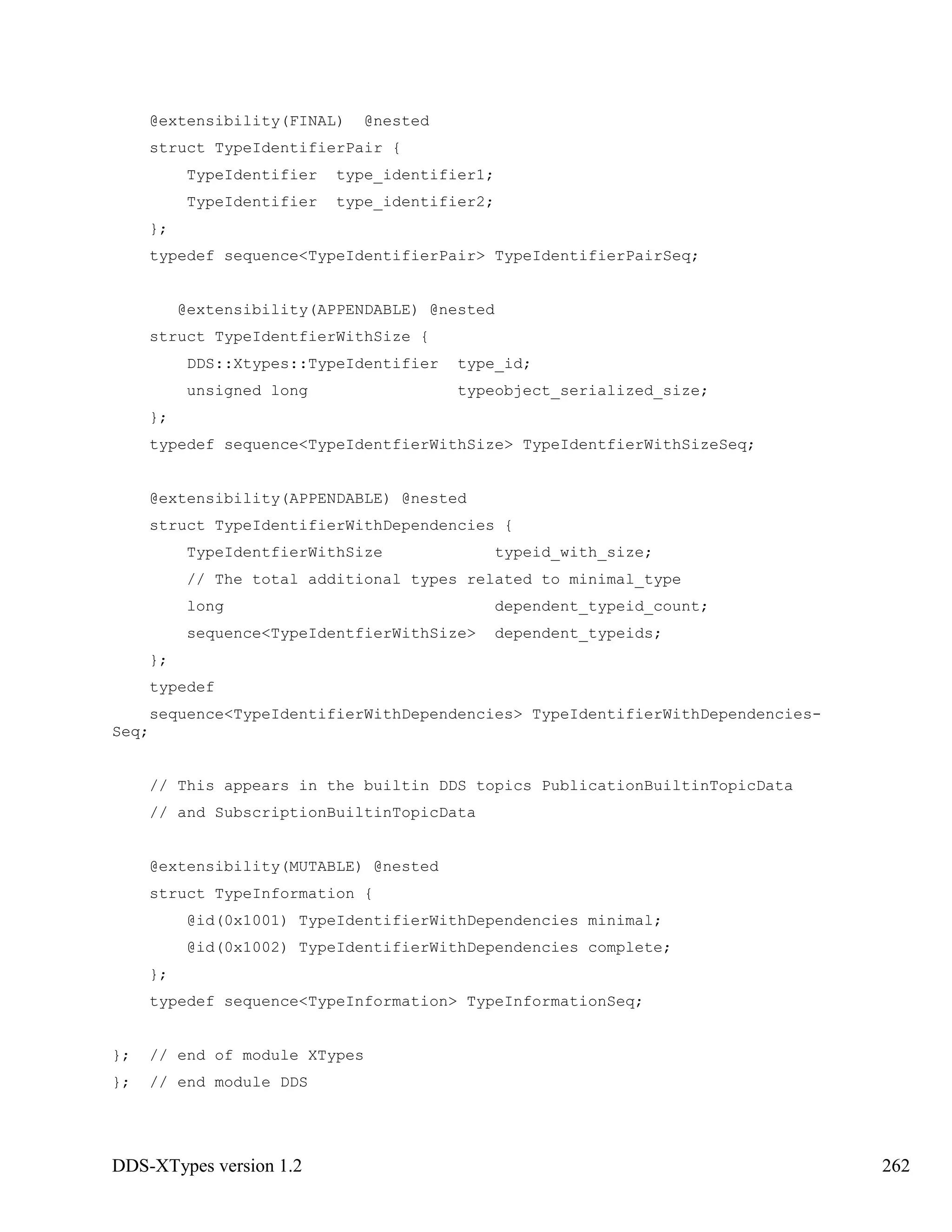 DDS-XTypes version 1.2 262
@extensibility(FINAL) @nested
struct TypeIdentifierPair {
TypeIdentifier type_identifier1;
TypeIdentifier type_identifier2;
};
typedef sequence<TypeIdentifierPair> TypeIdentifierPairSeq;
@extensibility(APPENDABLE) @nested
struct TypeIdentfierWithSize {
DDS::Xtypes::TypeIdentifier type_id;
unsigned long typeobject_serialized_size;
};
typedef sequence<TypeIdentfierWithSize> TypeIdentfierWithSizeSeq;
@extensibility(APPENDABLE) @nested
struct TypeIdentifierWithDependencies {
TypeIdentfierWithSize typeid_with_size;
// The total additional types related to minimal_type
long dependent_typeid_count;
sequence<TypeIdentfierWithSize> dependent_typeids;
};
typedef
sequence<TypeIdentifierWithDependencies> TypeIdentifierWithDependencies-
Seq;
// This appears in the builtin DDS topics PublicationBuiltinTopicData
// and SubscriptionBuiltinTopicData
@extensibility(MUTABLE) @nested
struct TypeInformation {
@id(0x1001) TypeIdentifierWithDependencies minimal;
@id(0x1002) TypeIdentifierWithDependencies complete;
};
typedef sequence<TypeInformation> TypeInformationSeq;
}; // end of module XTypes
}; // end module DDS
 