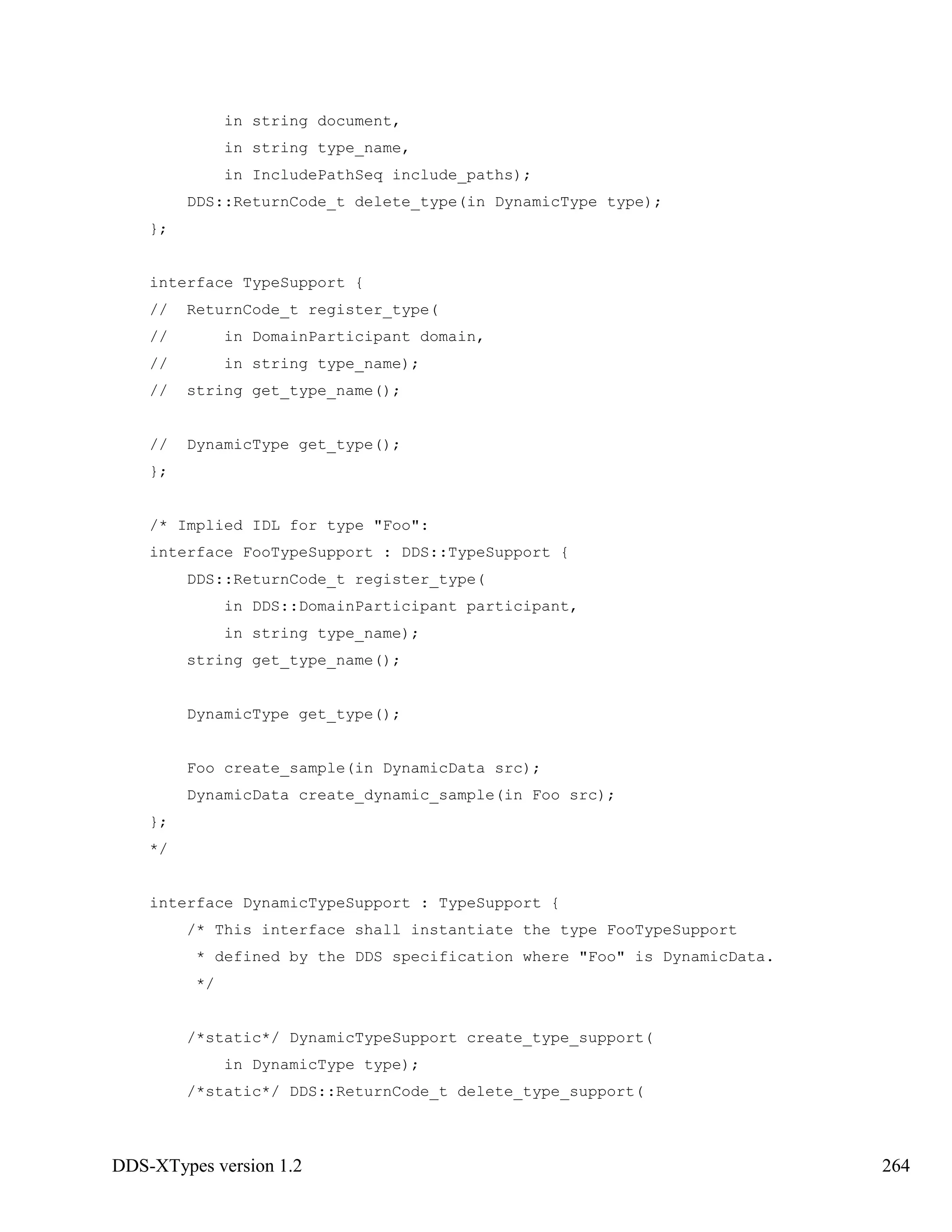 DDS-XTypes version 1.2 264
in string document,
in string type_name,
in IncludePathSeq include_paths);
DDS::ReturnCode_t delete_type(in DynamicType type);
};
interface TypeSupport {
// ReturnCode_t register_type(
// in DomainParticipant domain,
// in string type_name);
// string get_type_name();
// DynamicType get_type();
};
/* Implied IDL for type "Foo":
interface FooTypeSupport : DDS::TypeSupport {
DDS::ReturnCode_t register_type(
in DDS::DomainParticipant participant,
in string type_name);
string get_type_name();
DynamicType get_type();
Foo create_sample(in DynamicData src);
DynamicData create_dynamic_sample(in Foo src);
};
*/
interface DynamicTypeSupport : TypeSupport {
/* This interface shall instantiate the type FooTypeSupport
* defined by the DDS specification where "Foo" is DynamicData.
*/
/*static*/ DynamicTypeSupport create_type_support(
in DynamicType type);
/*static*/ DDS::ReturnCode_t delete_type_support(
 
