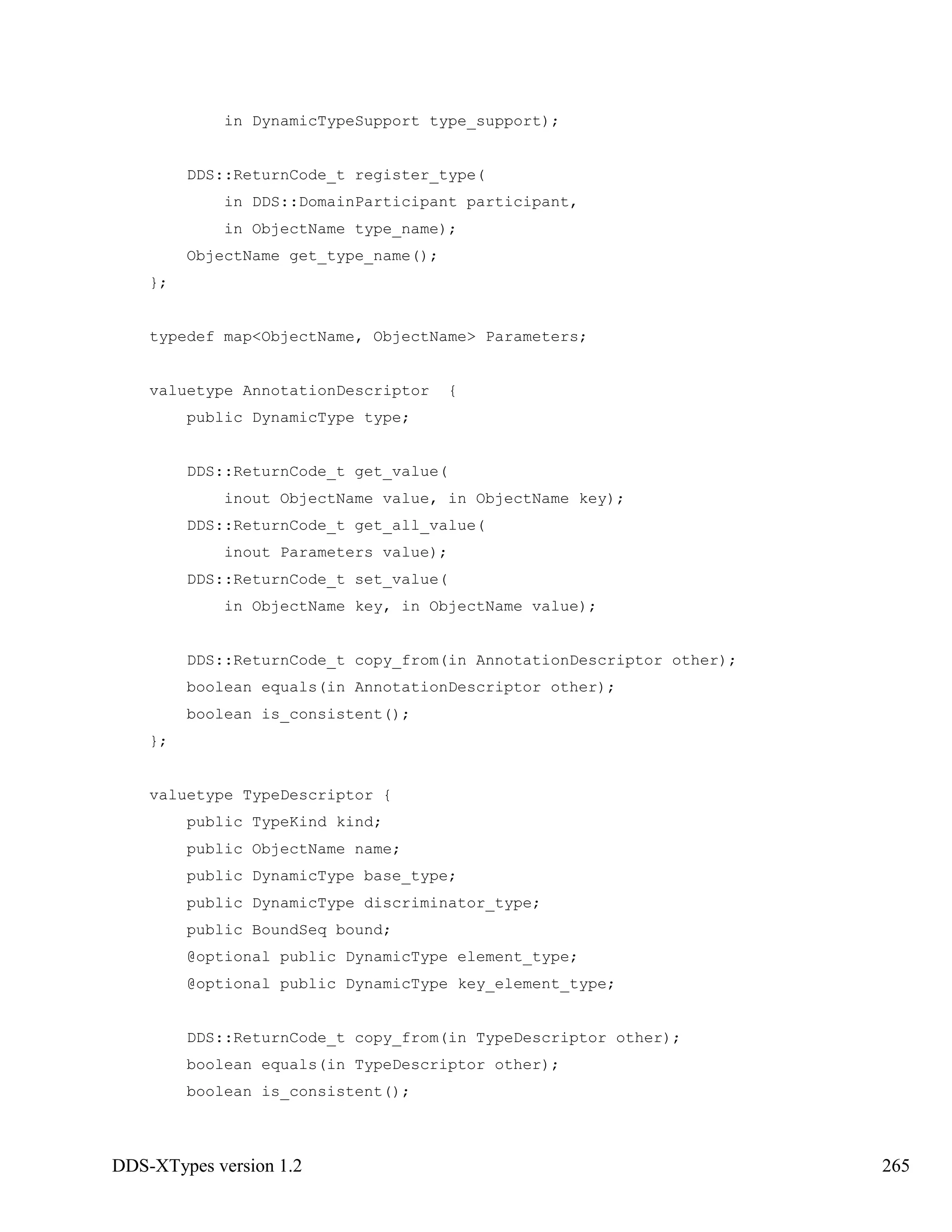DDS-XTypes version 1.2 265
in DynamicTypeSupport type_support);
DDS::ReturnCode_t register_type(
in DDS::DomainParticipant participant,
in ObjectName type_name);
ObjectName get_type_name();
};
typedef map<ObjectName, ObjectName> Parameters;
valuetype AnnotationDescriptor {
public DynamicType type;
DDS::ReturnCode_t get_value(
inout ObjectName value, in ObjectName key);
DDS::ReturnCode_t get_all_value(
inout Parameters value);
DDS::ReturnCode_t set_value(
in ObjectName key, in ObjectName value);
DDS::ReturnCode_t copy_from(in AnnotationDescriptor other);
boolean equals(in AnnotationDescriptor other);
boolean is_consistent();
};
valuetype TypeDescriptor {
public TypeKind kind;
public ObjectName name;
public DynamicType base_type;
public DynamicType discriminator_type;
public BoundSeq bound;
@optional public DynamicType element_type;
@optional public DynamicType key_element_type;
DDS::ReturnCode_t copy_from(in TypeDescriptor other);
boolean equals(in TypeDescriptor other);
boolean is_consistent();
 