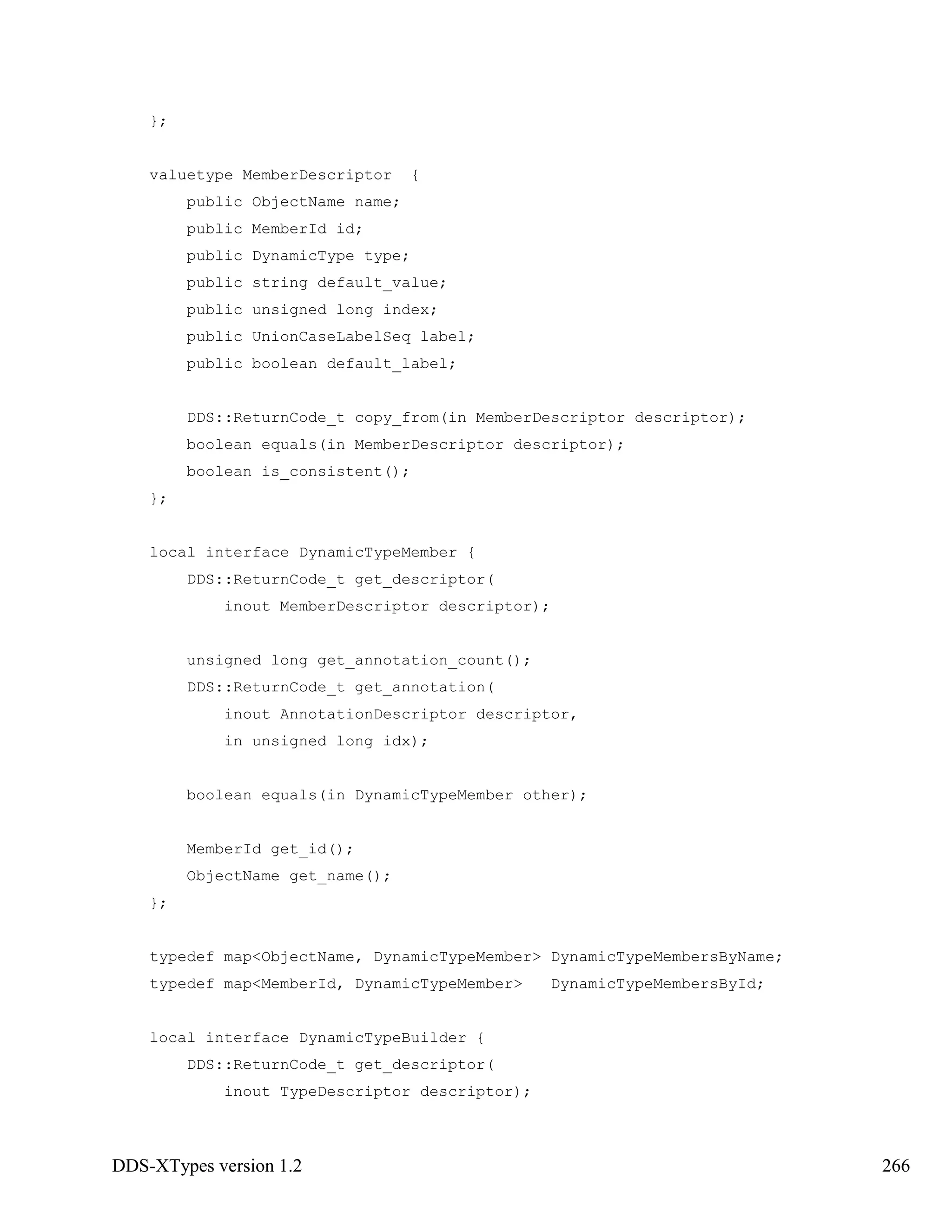 DDS-XTypes version 1.2 266
};
valuetype MemberDescriptor {
public ObjectName name;
public MemberId id;
public DynamicType type;
public string default_value;
public unsigned long index;
public UnionCaseLabelSeq label;
public boolean default_label;
DDS::ReturnCode_t copy_from(in MemberDescriptor descriptor);
boolean equals(in MemberDescriptor descriptor);
boolean is_consistent();
};
local interface DynamicTypeMember {
DDS::ReturnCode_t get_descriptor(
inout MemberDescriptor descriptor);
unsigned long get_annotation_count();
DDS::ReturnCode_t get_annotation(
inout AnnotationDescriptor descriptor,
in unsigned long idx);
boolean equals(in DynamicTypeMember other);
MemberId get_id();
ObjectName get_name();
};
typedef map<ObjectName, DynamicTypeMember> DynamicTypeMembersByName;
typedef map<MemberId, DynamicTypeMember> DynamicTypeMembersById;
local interface DynamicTypeBuilder {
DDS::ReturnCode_t get_descriptor(
inout TypeDescriptor descriptor);
 