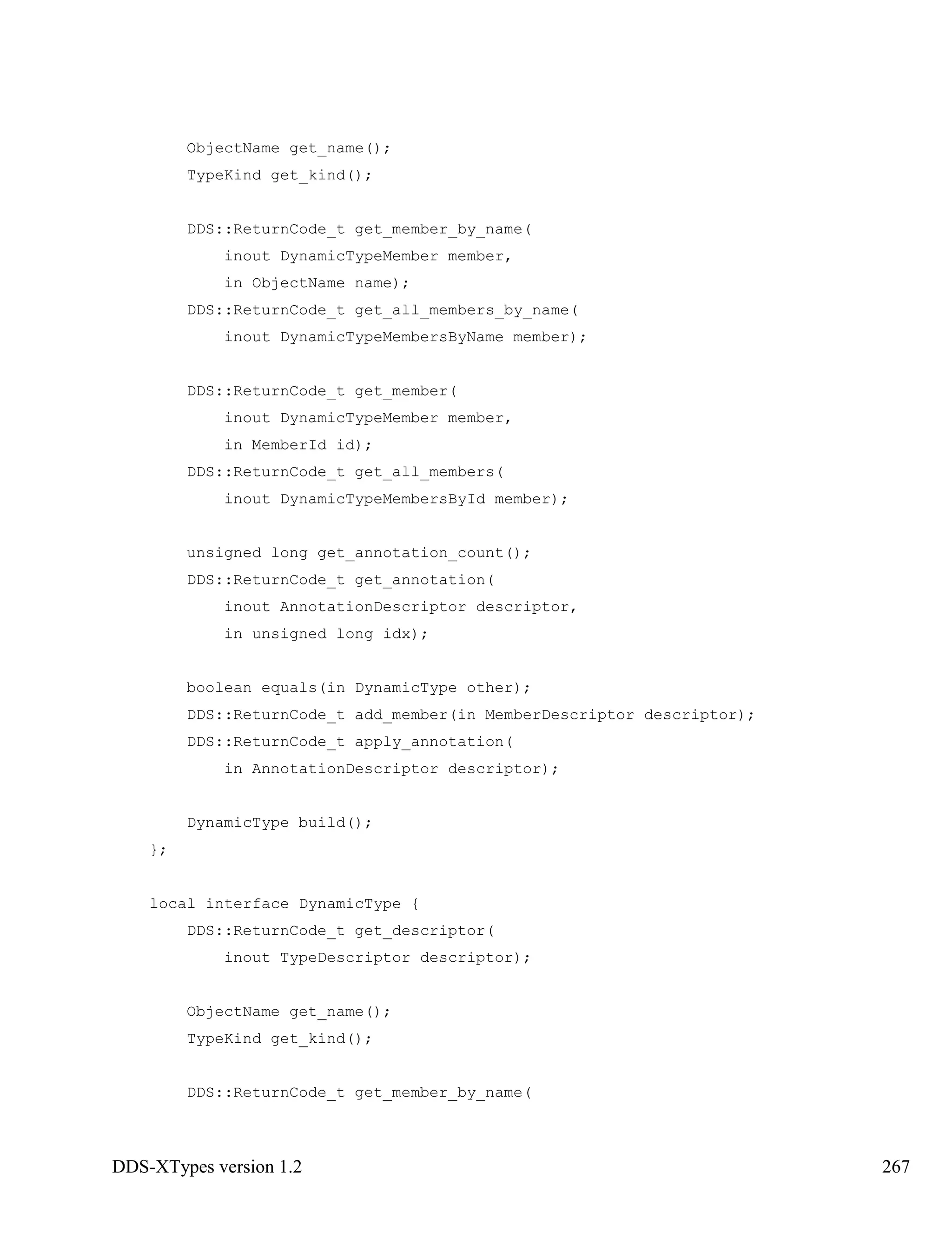 DDS-XTypes version 1.2 267
ObjectName get_name();
TypeKind get_kind();
DDS::ReturnCode_t get_member_by_name(
inout DynamicTypeMember member,
in ObjectName name);
DDS::ReturnCode_t get_all_members_by_name(
inout DynamicTypeMembersByName member);
DDS::ReturnCode_t get_member(
inout DynamicTypeMember member,
in MemberId id);
DDS::ReturnCode_t get_all_members(
inout DynamicTypeMembersById member);
unsigned long get_annotation_count();
DDS::ReturnCode_t get_annotation(
inout AnnotationDescriptor descriptor,
in unsigned long idx);
boolean equals(in DynamicType other);
DDS::ReturnCode_t add_member(in MemberDescriptor descriptor);
DDS::ReturnCode_t apply_annotation(
in AnnotationDescriptor descriptor);
DynamicType build();
};
local interface DynamicType {
DDS::ReturnCode_t get_descriptor(
inout TypeDescriptor descriptor);
ObjectName get_name();
TypeKind get_kind();
DDS::ReturnCode_t get_member_by_name(
 