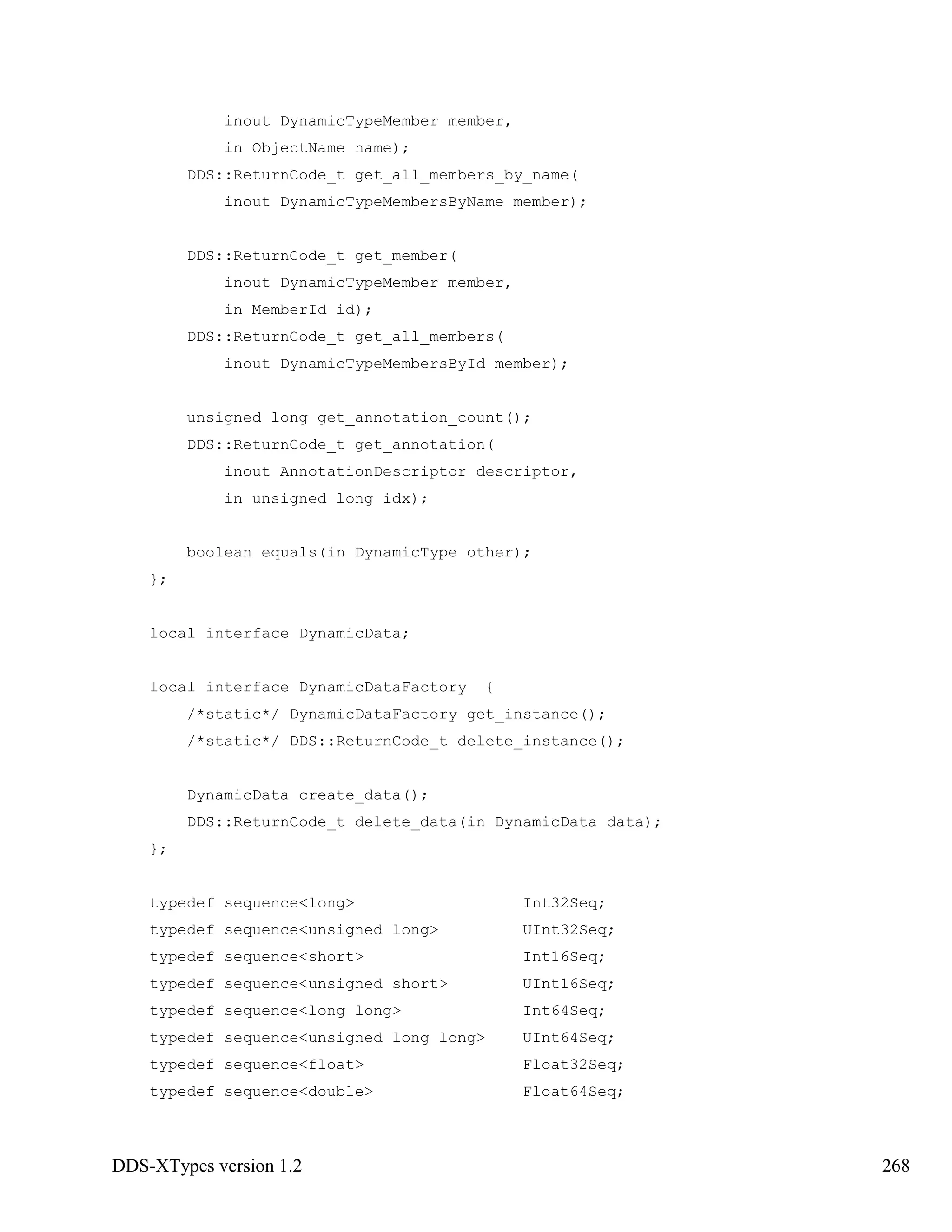 DDS-XTypes version 1.2 268
inout DynamicTypeMember member,
in ObjectName name);
DDS::ReturnCode_t get_all_members_by_name(
inout DynamicTypeMembersByName member);
DDS::ReturnCode_t get_member(
inout DynamicTypeMember member,
in MemberId id);
DDS::ReturnCode_t get_all_members(
inout DynamicTypeMembersById member);
unsigned long get_annotation_count();
DDS::ReturnCode_t get_annotation(
inout AnnotationDescriptor descriptor,
in unsigned long idx);
boolean equals(in DynamicType other);
};
local interface DynamicData;
local interface DynamicDataFactory {
/*static*/ DynamicDataFactory get_instance();
/*static*/ DDS::ReturnCode_t delete_instance();
DynamicData create_data();
DDS::ReturnCode_t delete_data(in DynamicData data);
};
typedef sequence<long> Int32Seq;
typedef sequence<unsigned long> UInt32Seq;
typedef sequence<short> Int16Seq;
typedef sequence<unsigned short> UInt16Seq;
typedef sequence<long long> Int64Seq;
typedef sequence<unsigned long long> UInt64Seq;
typedef sequence<float> Float32Seq;
typedef sequence<double> Float64Seq;
 