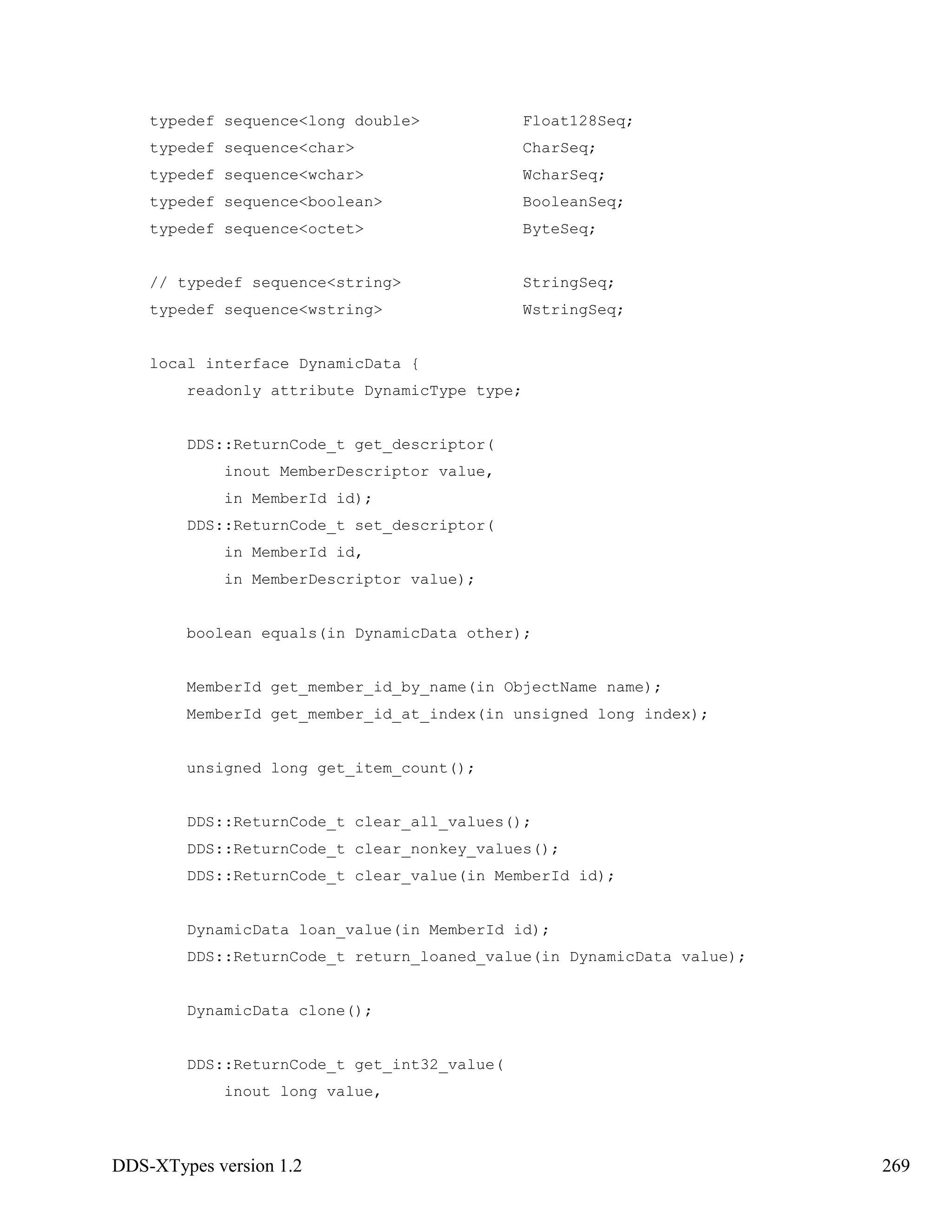 DDS-XTypes version 1.2 269
typedef sequence<long double> Float128Seq;
typedef sequence<char> CharSeq;
typedef sequence<wchar> WcharSeq;
typedef sequence<boolean> BooleanSeq;
typedef sequence<octet> ByteSeq;
// typedef sequence<string> StringSeq;
typedef sequence<wstring> WstringSeq;
local interface DynamicData {
readonly attribute DynamicType type;
DDS::ReturnCode_t get_descriptor(
inout MemberDescriptor value,
in MemberId id);
DDS::ReturnCode_t set_descriptor(
in MemberId id,
in MemberDescriptor value);
boolean equals(in DynamicData other);
MemberId get_member_id_by_name(in ObjectName name);
MemberId get_member_id_at_index(in unsigned long index);
unsigned long get_item_count();
DDS::ReturnCode_t clear_all_values();
DDS::ReturnCode_t clear_nonkey_values();
DDS::ReturnCode_t clear_value(in MemberId id);
DynamicData loan_value(in MemberId id);
DDS::ReturnCode_t return_loaned_value(in DynamicData value);
DynamicData clone();
DDS::ReturnCode_t get_int32_value(
inout long value,
 