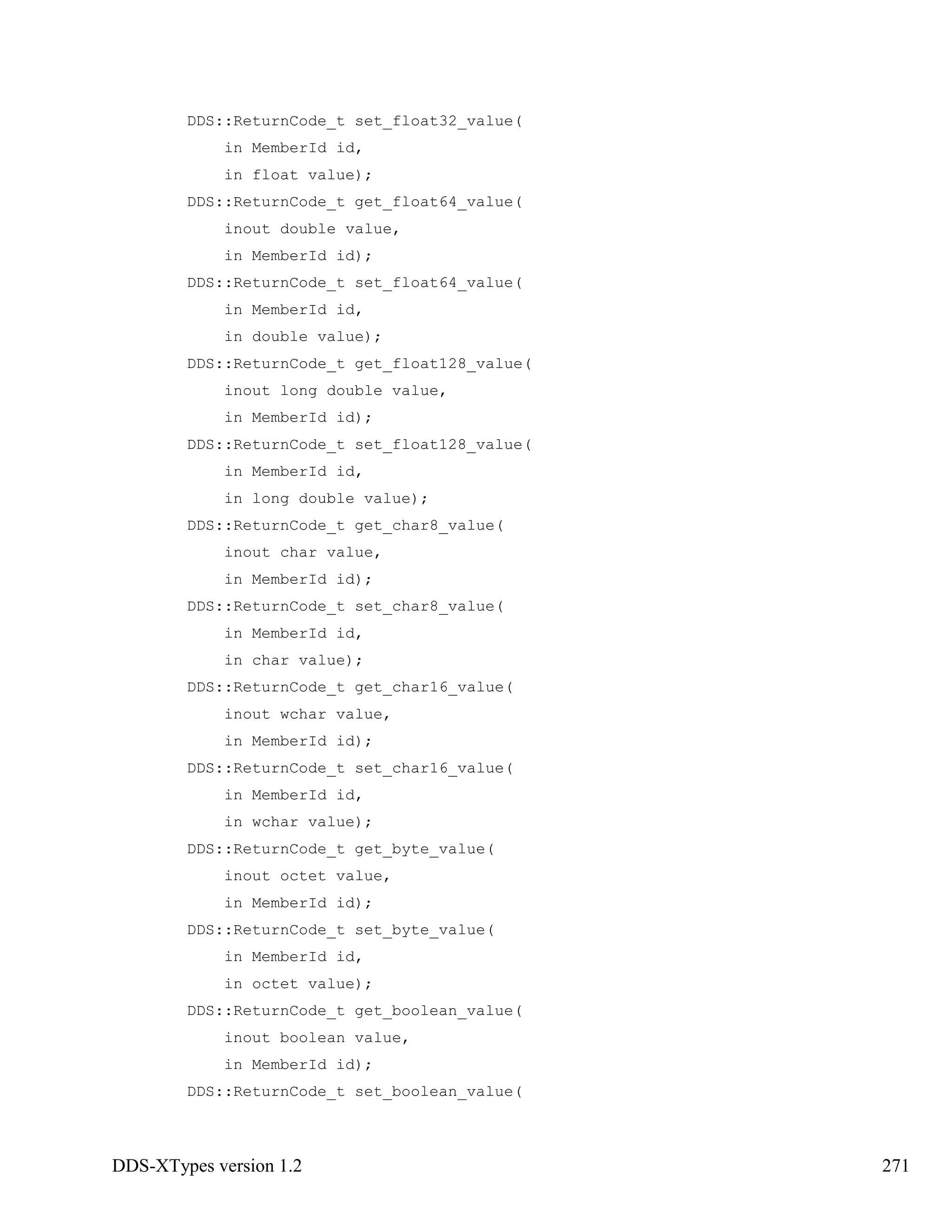 DDS-XTypes version 1.2 271
DDS::ReturnCode_t set_float32_value(
in MemberId id,
in float value);
DDS::ReturnCode_t get_float64_value(
inout double value,
in MemberId id);
DDS::ReturnCode_t set_float64_value(
in MemberId id,
in double value);
DDS::ReturnCode_t get_float128_value(
inout long double value,
in MemberId id);
DDS::ReturnCode_t set_float128_value(
in MemberId id,
in long double value);
DDS::ReturnCode_t get_char8_value(
inout char value,
in MemberId id);
DDS::ReturnCode_t set_char8_value(
in MemberId id,
in char value);
DDS::ReturnCode_t get_char16_value(
inout wchar value,
in MemberId id);
DDS::ReturnCode_t set_char16_value(
in MemberId id,
in wchar value);
DDS::ReturnCode_t get_byte_value(
inout octet value,
in MemberId id);
DDS::ReturnCode_t set_byte_value(
in MemberId id,
in octet value);
DDS::ReturnCode_t get_boolean_value(
inout boolean value,
in MemberId id);
DDS::ReturnCode_t set_boolean_value(
 