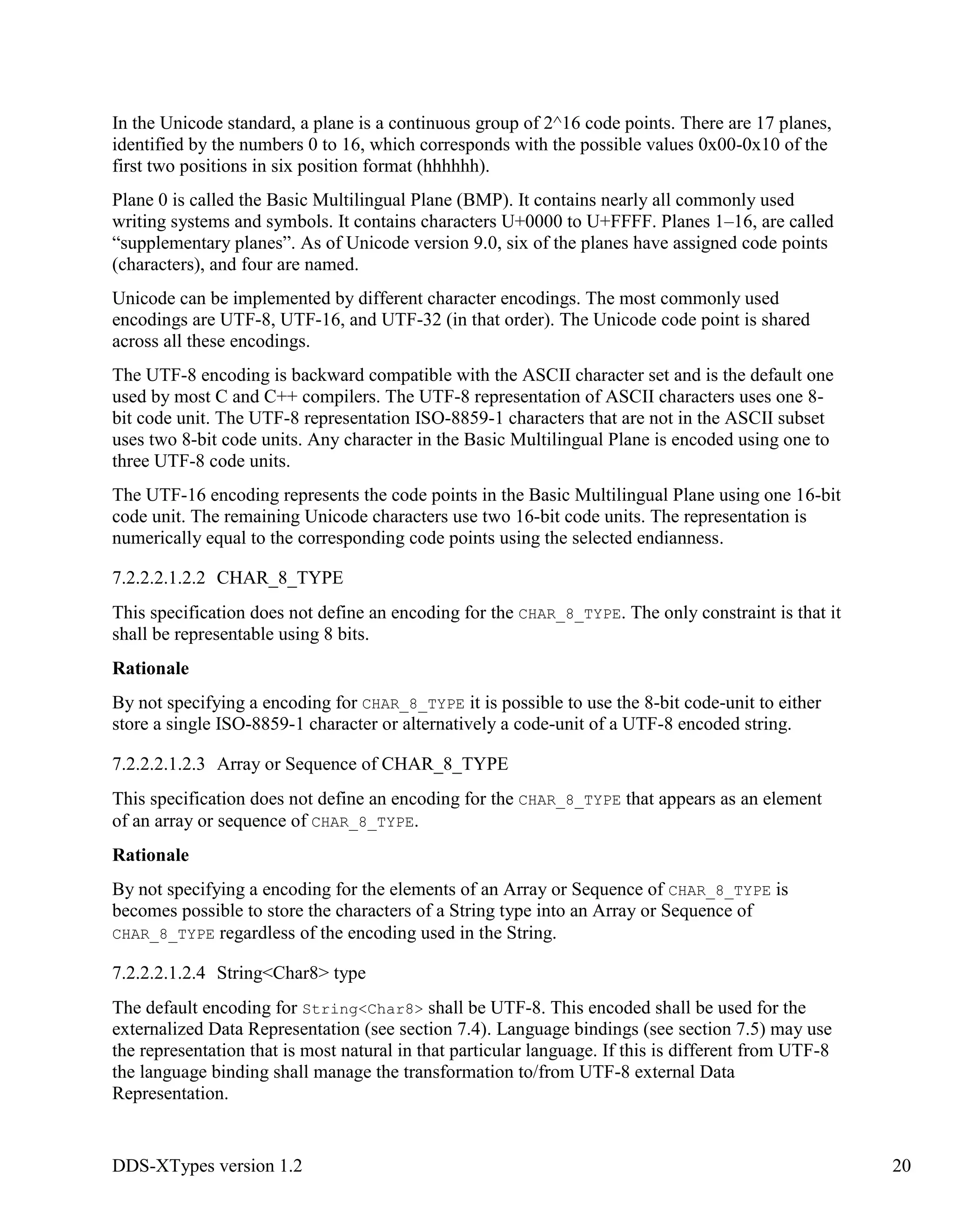 DDS-XTypes version 1.2 20
In the Unicode standard, a plane is a continuous group of 2^16 code points. There are 17 planes,
identified by the numbers 0 to 16, which corresponds with the possible values 0x00-0x10 of the
first two positions in six position format (hhhhhh).
Plane 0 is called the Basic Multilingual Plane (BMP). It contains nearly all commonly used
writing systems and symbols. It contains characters U+0000 to U+FFFF. Planes 1–16, are called
“supplementary planes”. As of Unicode version 9.0, six of the planes have assigned code points
(characters), and four are named.
Unicode can be implemented by different character encodings. The most commonly used
encodings are UTF-8, UTF-16, and UTF-32 (in that order). The Unicode code point is shared
across all these encodings.
The UTF-8 encoding is backward compatible with the ASCII character set and is the default one
used by most C and C++ compilers. The UTF-8 representation of ASCII characters uses one 8-
bit code unit. The UTF-8 representation ISO-8859-1 characters that are not in the ASCII subset
uses two 8-bit code units. Any character in the Basic Multilingual Plane is encoded using one to
three UTF-8 code units.
The UTF-16 encoding represents the code points in the Basic Multilingual Plane using one 16-bit
code unit. The remaining Unicode characters use two 16-bit code units. The representation is
numerically equal to the corresponding code points using the selected endianness.
7.2.2.2.1.2.2 CHAR_8_TYPE
This specification does not define an encoding for the CHAR_8_TYPE. The only constraint is that it
shall be representable using 8 bits.
Rationale
By not specifying a encoding for CHAR_8_TYPE it is possible to use the 8-bit code-unit to either
store a single ISO-8859-1 character or alternatively a code-unit of a UTF-8 encoded string.
7.2.2.2.1.2.3 Array or Sequence of CHAR_8_TYPE
This specification does not define an encoding for the CHAR_8_TYPE that appears as an element
of an array or sequence of CHAR_8_TYPE.
Rationale
By not specifying a encoding for the elements of an Array or Sequence of CHAR_8_TYPE is
becomes possible to store the characters of a String type into an Array or Sequence of
CHAR_8_TYPE regardless of the encoding used in the String.
7.2.2.2.1.2.4 String<Char8> type
The default encoding for String<Char8> shall be UTF-8. This encoded shall be used for the
externalized Data Representation (see section 7.4). Language bindings (see section 7.5) may use
the representation that is most natural in that particular language. If this is different from UTF-8
the language binding shall manage the transformation to/from UTF-8 external Data
Representation.
 