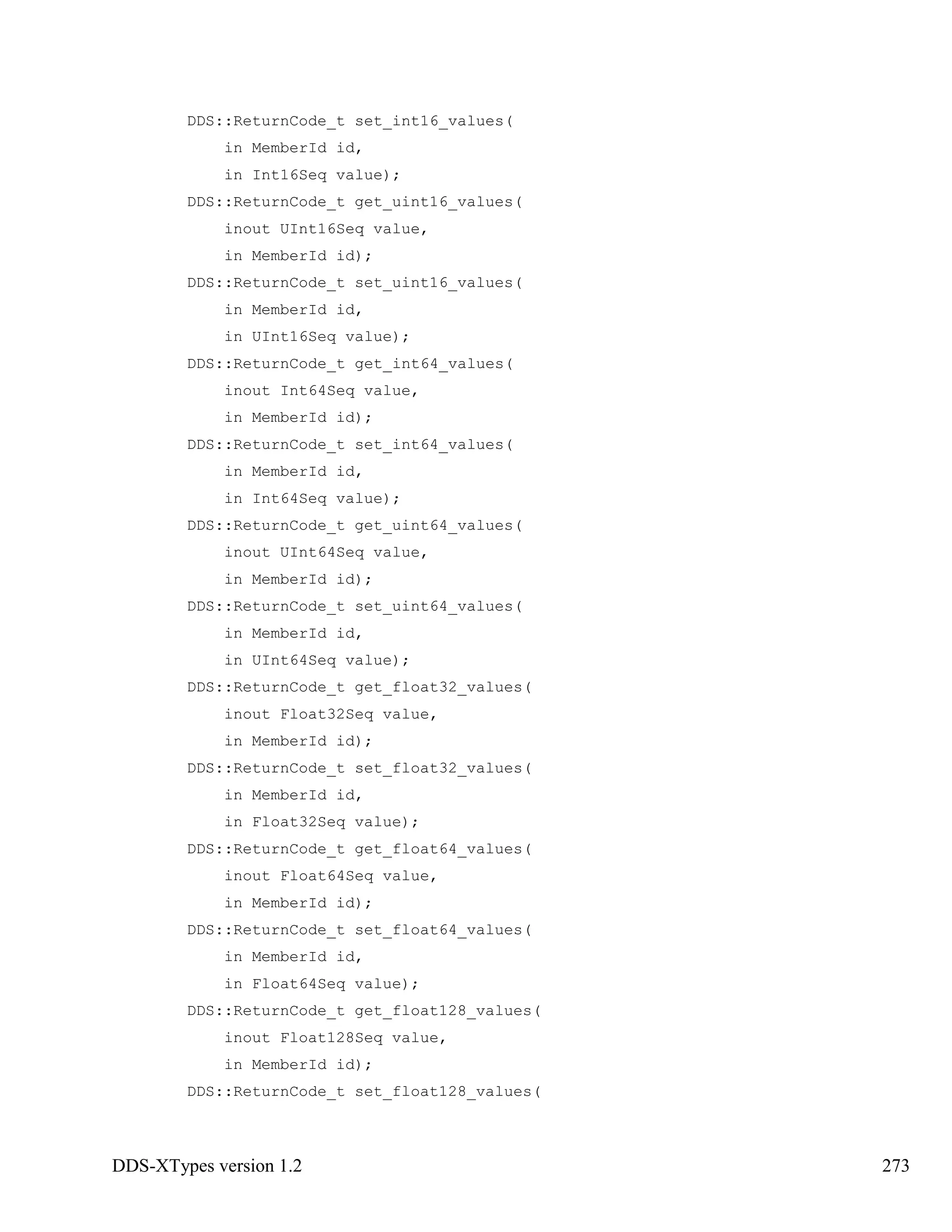 DDS-XTypes version 1.2 273
DDS::ReturnCode_t set_int16_values(
in MemberId id,
in Int16Seq value);
DDS::ReturnCode_t get_uint16_values(
inout UInt16Seq value,
in MemberId id);
DDS::ReturnCode_t set_uint16_values(
in MemberId id,
in UInt16Seq value);
DDS::ReturnCode_t get_int64_values(
inout Int64Seq value,
in MemberId id);
DDS::ReturnCode_t set_int64_values(
in MemberId id,
in Int64Seq value);
DDS::ReturnCode_t get_uint64_values(
inout UInt64Seq value,
in MemberId id);
DDS::ReturnCode_t set_uint64_values(
in MemberId id,
in UInt64Seq value);
DDS::ReturnCode_t get_float32_values(
inout Float32Seq value,
in MemberId id);
DDS::ReturnCode_t set_float32_values(
in MemberId id,
in Float32Seq value);
DDS::ReturnCode_t get_float64_values(
inout Float64Seq value,
in MemberId id);
DDS::ReturnCode_t set_float64_values(
in MemberId id,
in Float64Seq value);
DDS::ReturnCode_t get_float128_values(
inout Float128Seq value,
in MemberId id);
DDS::ReturnCode_t set_float128_values(
 