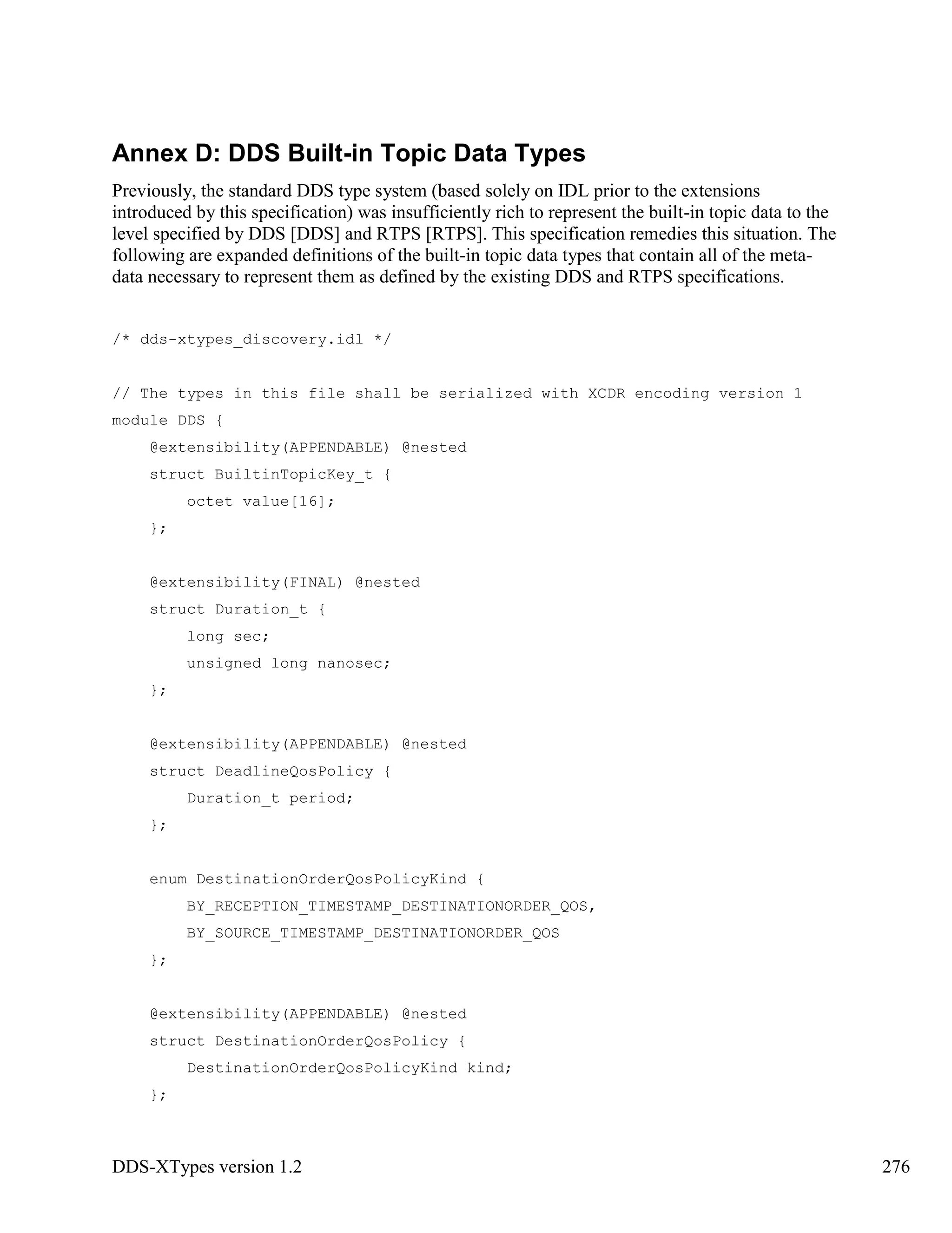 DDS-XTypes version 1.2 276
Annex D: DDS Built-in Topic Data Types
Previously, the standard DDS type system (based solely on IDL prior to the extensions
introduced by this specification) was insufficiently rich to represent the built-in topic data to the
level specified by DDS [DDS] and RTPS [RTPS]. This specification remedies this situation. The
following are expanded definitions of the built-in topic data types that contain all of the meta-
data necessary to represent them as defined by the existing DDS and RTPS specifications.
/* dds-xtypes_discovery.idl */
// The types in this file shall be serialized with XCDR encoding version 1
module DDS {
@extensibility(APPENDABLE) @nested
struct BuiltinTopicKey_t {
octet value[16];
};
@extensibility(FINAL) @nested
struct Duration_t {
long sec;
unsigned long nanosec;
};
@extensibility(APPENDABLE) @nested
struct DeadlineQosPolicy {
Duration_t period;
};
enum DestinationOrderQosPolicyKind {
BY_RECEPTION_TIMESTAMP_DESTINATIONORDER_QOS,
BY_SOURCE_TIMESTAMP_DESTINATIONORDER_QOS
};
@extensibility(APPENDABLE) @nested
struct DestinationOrderQosPolicy {
DestinationOrderQosPolicyKind kind;
};
 