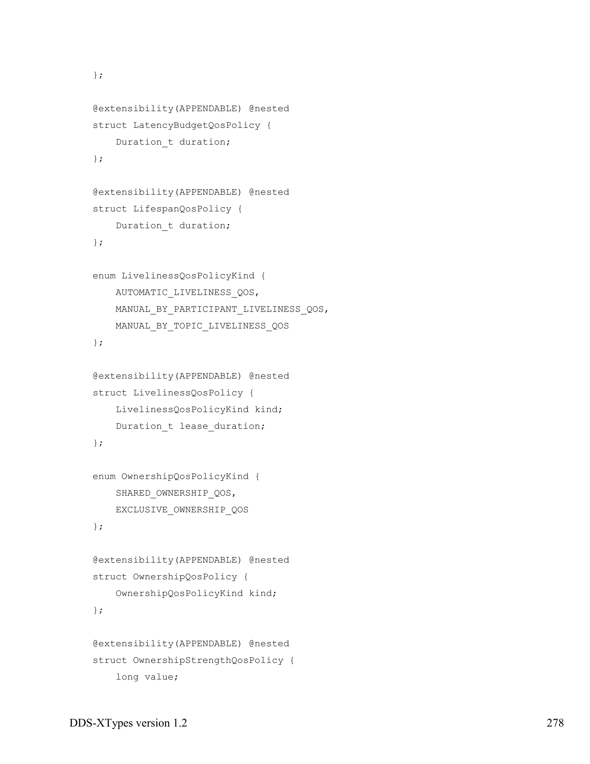 DDS-XTypes version 1.2 278
};
@extensibility(APPENDABLE) @nested
struct LatencyBudgetQosPolicy {
Duration_t duration;
};
@extensibility(APPENDABLE) @nested
struct LifespanQosPolicy {
Duration_t duration;
};
enum LivelinessQosPolicyKind {
AUTOMATIC_LIVELINESS_QOS,
MANUAL_BY_PARTICIPANT_LIVELINESS_QOS,
MANUAL_BY_TOPIC_LIVELINESS_QOS
};
@extensibility(APPENDABLE) @nested
struct LivelinessQosPolicy {
LivelinessQosPolicyKind kind;
Duration_t lease_duration;
};
enum OwnershipQosPolicyKind {
SHARED_OWNERSHIP_QOS,
EXCLUSIVE_OWNERSHIP_QOS
};
@extensibility(APPENDABLE) @nested
struct OwnershipQosPolicy {
OwnershipQosPolicyKind kind;
};
@extensibility(APPENDABLE) @nested
struct OwnershipStrengthQosPolicy {
long value;
 